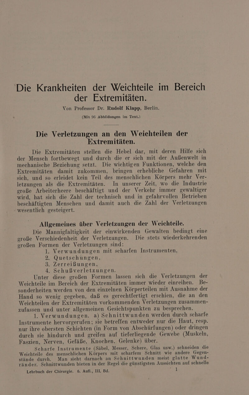 Die Krankheiten der Weichteile im Bereich der Extremitäten. Von Professor Dr. Rudolf Klapp, Berlin. (Mit 96 Abbildungen im Text.) Die Verletzungen an den Weichteilen der | Extremitäten. Die Extremitäten stellen die Hebel dar, mit deren Hilfe sich der Mensch fortbewegt und durch die er sich mit der Außenwelt in mechanische Beziehung setzt. Die wichtigen Funktionen, welche den Extremitäten damit zukommen, bringen erhebliche Gefahren mit sich, und so erleidet kein Teil des menschlichen Körpers mehr Ver- letzungen als die Extremitäten. In unserer Zeit, wo die Industrie eroße Arbeiterheere beschäftigt und der Verkehr immer gewaltiger wird, hat sich die Zahl der technisch und in gefahrvollen Betrieben beschäftigten Menschen und damit auch die Zahl der Verletzungen wesentlich gesteigert. Allgemeines über Verletzungen der Weichteile. Die Manniefaltigkeit der einwirkenden Gewalten bedingt eine oroße Verschiedenheit der Verletzungen. Die stets wiederkehrenden großen Formen der Verletzungen sind: 1. Verwundungen mit scharfen Instrumenten, 2. Quetschungen, 3. Zerreißungen, 4. Schußverletzungen. Unter diese großen Formen lassen sich die Verletzungen der Weichteile im Bereich der Extremitäten immer wieder einreihen. Be- sonderheiten werden von den einzelnen Körperteilen mit Ausnahme der Hand so wenig gegeben, daß es gerechtfertigt erschien, die an den Weichteilen der Extremitäten vorkommenden Verletzungen zusammen- zufassen und unter allgemeinen Gesichtspunkten zu besprechen. 1. Verwundungen. a) Schnittwunden werden durch scharfe Instrumente hervorgerufen; sie betreffen entweder nur die Haut, resp. nur ihre obersten Schichten (in Form von Abschürfungen) oder dringen durch sie hindurch und greifen auf tieferliegende Gewebe (Muskeln, Faszien, Nerven, Gefäße, Knochen, Gelenke) über. Scharfe Instrumente (Säbel, Messer, Schere, Glas usw.) schneiden die Weichteile des menschlichen Körpers mit scharfem Schnitt wie andere (Gegen- stände durch. Man sieht darnach an Schnittwunden meist glatte Wund- ränder. Schnittwunden bieten in der Regel die günstigsten Aussichten auf schnelle