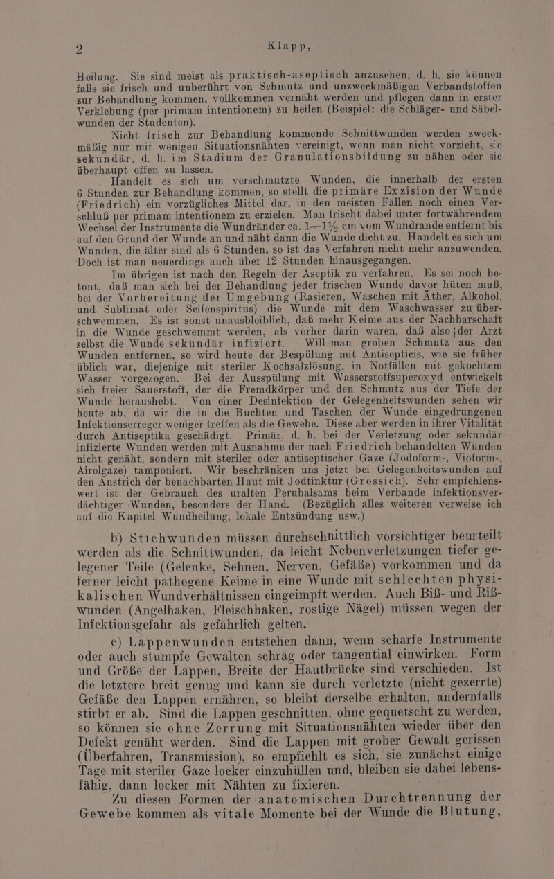Heilung. Sie sind meist als praktisch-aseptisch anzusehen, d. h. sie können falls sie frisch und unberührt von Schmutz und unzweckmäßigen Verbandstoffen zur Behandlung kommen, vollkommen vernäht werden und pflegen dann in erster Verklebung (per primam intentionem) zu heilen (Beispiel: die Schläger- und Säbel- wunden der Studenten). Nicht frisch zur Behandlung kommende Schnittwunden werden zweck- mäßig nur mit wenigen Situationsnähten vereinigt, wenn man nicht vorzieht, s.c sekundär, d. h. im Stadium der Granulationsbildung zu nähen oder sie überhaupt offen zu lassen. Handelt es sich um verschmutzte Wunden, die innerhalb der ersten 6 Stunden zur Behandlung kommen, so stellt die primäre Exzision der Wunde (Friedrich) ein vorzügliches Mittel dar, in den meisten Fällen noch einen Ver- schluß per primam intentionem zu erzielen. Man frischt dabei unter fortwährendem Wechsel der Instrumente die Wundränder ca. 1—115 em vom Wundrande entfernt bis auf den Grund der Wunde an und näht dann die Wunde dicht zu. Handelt es sich um Wunden, die älter sind als 6 Stunden, so ist das Verfahren nicht mehr anzuwenden. Doch ist man neuerdings auch über 12 Stunden hinausgegangen. Im übrigen ist nach den Regeln der Aseptik zu verfahren. Es sei noch be- tont, daß man sich bei der Behandlung jeder frischen Wunde davor hüten muß, bei der Vorbereitung der Umgebung (Rasieren, Waschen mit Ather, Alkohol, und Sublimat oder Seifenspiritus) die Wunde mit dem Waschwasser zu über- schwemmen. Es ist sonst unausbleiblich, daß mehr Keime aus der Nachbarschaft in die Wunde geschwemmt werden, als vorher darin waren, daß also |der Arzt selbst die Wunde sekundär infiziert. Willman groben Schmutz aus den Wunden entfernen, so wird heute der Bespülung mit Antisepticis, wie sie früher üblich war, diejenige mit steriler Kochsalzlösung, in Notfällen mit gekochtem Wasser vorgezogen. Bei der Ausspülung mit Wasserstofifsuperoxyd entwickelt sich freier Sauerstoff, der die Fremdkörper und den Schmutz aus der Tiefe der Wunde heraushebt. Von einer Desinfektion der Gelegenheitswunden sehen wir heute ab, da wir die in die Buchten und Taschen der Wunde eingedrungenen Infektionserreger weniger treffen als die Gewebe. Diese aber werden in ihrer Vitalität durch Antiseptika geschädigt. Primär, d. h. bei der Verletzung oder sekundär infizierte Wunden werden mit Ausnahme der nach Friedrich behandelten Wunden nicht genäht, sondern mit steriler oder antiseptischer Gaze (Jodoform-, Vioform-, Airolgaze) tamponiert. Wir beschränken uns jetzt bei Gelegenheitswunden auf den Anstrich der benachbarten Haut mit Jodtinktur (Grossich). Sehr empfehlens- wert ist der Gebrauch des uralten Perubalsams beim Verbande iniektionsver- dächtiger Wunden, besonders der Hand. (Bezüglich alles weiteren verweise ich auf die Kapitel Wundheilung, lokale Entzündung usw.) b) Stiehwunden müssen durchschnittlich vorsichtiger beurteilt werden als die Schnittwunden, da leicht Nebenverletzungen tiefer ge- legener Teile (Gelenke, Sehnen, Nerven, Gefäße) vorkommen und da ferner leicht pathogene Keime in eine Wunde mit schlechten physi- kalischen Wundverhältnissen eingeimpft werden. Auch Biß- und Rib- wunden (Angelhaken, Fleischhaken, rostige Nägel) müssen wegen der Infektionsgefahr als gefährlich gelten. c) Lappenwunden entstehen dann, wenn scharfe Instrumente oder auch stumpfe Gewalten schräg oder tangential einwirken. Form und Größe der Lappen, Breite der Hautbrücke sind verschieden. Ist die letztere breit genug und kann sie durch verletzte (nicht gezerrte) Gefäße den Lappen ernähren, so bleibt derselbe erhalten, andernialls stirbt er ab. Sind die Lappen geschnitten, ohne gequetscht zu werden, so können sie ohne Zerrung mit Situationsnähten wieder über den Defekt genäht werden. Sind die Lappen mit grober Gewalt gerissen (Überfahren, Transmission), so empfiehlt es sich, sie zunächst einige Tage mit steriler Gaze locker einzuhüllen und, bleiben sie dabei lebens- fähig, dann locker mit Nähten zu fixieren. Zu diesen Formen der anatomischen Durchtrennung der Gewebe kommen als vitale Momente bei der Wunde die Blutung,