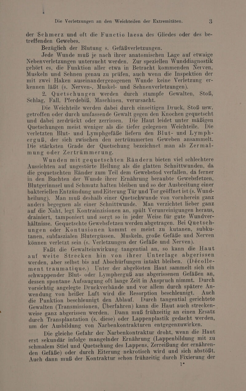 der Schmerz und oft die Functio laesa des Gliedes oder des be- treffenden Gewebes. Bezüglich der Blutung s. Gefäßverletzungen. Jede Wunde muß je nach ihrer anatomischen Lage auf etwaige Nebenverletzungen untersucht werden. Zur speziellen Wunddiagnostik oehört es, die Funktion aller etwa in Betracht kommenden Nerven, Muskeln und Sehnen genau zu prüfen, auch wenn die Inspektion der mit zwei Haken auseinandergezogenen Wunde keine Verletzung er- kennen läßt (s. Nerven-, Muskel- und Sehnenverletzungen). 2. Quetschungen werden durch stumpfe Gewalten, Stob, Schlag, Fall, Pferdebiß, Maschinen, verursacht. Die Weichteile werden dabei durch einseitigen Druck, Stoß usw. setroffen oder durch umfassende Gewalt gegen den Knochen gequetscht und dabei zerdrückt oder zerrissen. Die Haut leidet unter mäßigen Quetschungen meist weniger als die tiefer gelegenen Weichteile. Die verletzten Blut- und Lymphgefäße liefern den Blut- und Lymph- erguß, der sich zwischen den zertrümmerten Geweben ansammelt. Die stärksten Grade der Quetschung bezeichnet man als Zermal- mung oder Zertrümmerung. Wunden mit gequetschten Rändern bieten viel schlechtere Aussichten auf ungestörte Heilung als die glatten Schnittwunden, da die gequetschten Ränder zum Teil dem Gewebstod verfallen, da ferner in den Buchten der Wunde ihrer Ernährung beraubte Gewebsfetzen, Blutgerinnsel und Schmutz haften bleiben und so der Ausbreitung einer bakteriellen Entzündung und Fiterung Tür und Tor geöffnet ist (s. Wund- heilung). Man muß deshalb einer Quetschwunde von vornherein ganz anders begegnen als einer Schnittwunde. Man verzichtet lieber ganz auf die Naht, legt Kontrainzisionen an, spült Verunreinigungen heraus, drainiert, tamponiert und sorgt so in jeder Weise für gute Wundver- hältnisse. Gequetschte Gewebsfetzen werden abgetragen. Bei Quetsch- ungen oder Kontusionen kommt es meist zu kutanen, subku- tanen, subfaszialen Blutergüssen. Muskeln, große Gefäße und Nerven können verletzt sein (s. Verletzungen der Gefäße und Nerven). Faßt die Gewalteinwirkung tangential an, so kann die Haut auf weite Strecken hin von ihrer Unterlage abgerissen werden, aber selbst bis auf Abschürfungen intakt bleiben. (Decolle- ment traumatique.) Unter der abgelösten Haut sammelt sich ein schwappender Blut- oder Lympherguß aus abgerissenen Geläben an, dessen spontane Aufsaugung oft lange Zeit in Anspruch nimmt. Durch vorsichtig angelegte Druckverbände und vor allem durch spätere An- wendung von heißer Luft wird die Resorption beschleunigt. Auch die Punktion beschleunigt den Ablauf. Durch tangential gerichtete Gewalten (Transmissionen, Überfahren) kann die Haut auch strecken- weise ganz abgerissen werden. Dann muß frühzeitig an einen Ersatz durch Transplantation (s. diese) oder Lappenplastik gedacht werden, um der Ausbildung von Narbenkontrakturen entgegenzuwirken. Die gleiche Gefahr der Narbenkontraktur droht, wenn die Haut erst sekundär infolge mangelnder Ernährung (Lappenbildung mit zu schmalem Stiel und Quetschung des Lappens, Zerreißung der ernähren- den Gefäße) oder durch Eiterung nekrotisch wird und sich abstößt. Auch dann muß der Kontraktur schon frühzeitig durch Fixierung der 1*