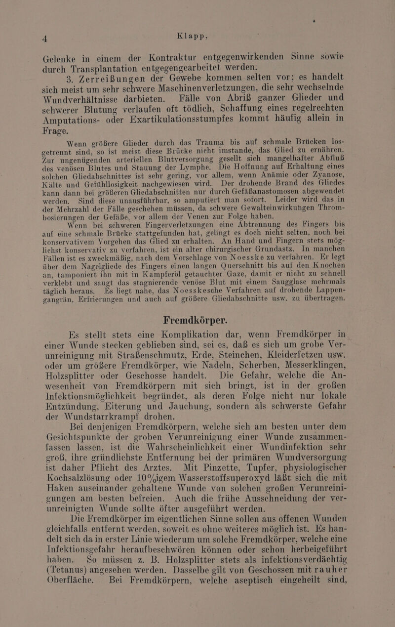 Gelenke in einem der Kontraktur entgegenwirkenden Sinne sowie durch Transplantation entgegengearbeitet werden. | 3. Zerreißungen der Gewebe kommen selten vor; es handelt sich meist um sehr schwere Maschinenverletzungen, die sehr wechselnde Wundverhältnisse darbieten. Fälle von Abriß ganzer Glieder und schwerer Blutung verlaufen oft tödlich, Schaffung eines regelrechten Amputations- oder Exartikulationsstumpfes kommt häufig allein in Frage. Wenn größere Glieder durch das Trauma bis auf schmale Brücken los- getrennt sind, so ist meist diese Brücke nicht imstande, das Glied zu ernähren. Zur ungenügenden arteriellen Blutversorgung gesellt sich mangelhafter Abiluß des venösen Blutes und Stauung der Lymphe. Die Hoffnung auf Erhaltung eines solchen Gliedabschnittes ist sehr gering, vor allem, wenn Anämie oder Zyanose, Kälte und Gefühllosigkeit nachgewiesen wird. Der drohende Brand des Gliedes kann dann bei größeren Gliedabschnitten nur durch Gefäßanastomosen abgewendet werden. Sind diese unausführbar, so amputiert man sofort. Leider wird das in der Mehrzahl der Fälle geschehen müssen, da schwere Gewalteinwirkungen Throm- bosierungen der Gefäße, vor allem der Venen zur Folge haben. Wenn bei schweren Fingerverletzungen eine Abtrennung des Fingers bis auf eine schmale Brücke stattgefunden hat, gelingt es doch nicht selten, noch bei konservativem Vorgehen das Glied zu erhalten. An Hand und Fingern stets mög- lichst konservativ zu verfahren, ist ein alter chirurgischer Grundastz. In manchen Fällen ist es zweckmäßig, nach dem Vorschlage von Noesske zu verfahren. Er legt über dem Nagelgliede des Fingers einen langen Querschnitt bis auf den Knochen an, tamponiert ihn mit in Kampferöl getauchter Gaze, damit er nicht zu schnell verklebt und saugt das stagnierende venöse Blut mit einem Saugglase mehrmals täglich heraus. Es liegt nahe, das Noesskesche Verfahren auf drohende Lappen- gangrän, Erfrierungen und auch auf größere Gliedabschnitte usw. zu übertragen. Fremdkörper. Es stellt stets eine Komplikation dar, wenn Fremdkörper in einer Wunde stecken geblieben sind, sei es, daß es sich um grobe Ver- unreinigung mit Straßenschmutz, Erde, Steinchen, Kleiderfetzen usw. oder um größere Fremdkörper, wie Nadeln, Scherben, Messerklingen, Holzsplitter oder Geschosse handelt. Die Gefahr, welche die An- wesenheit von Fremdkörpern mit sich bringt, ist in der großen Infektionsmöglichkeit begründet, als deren Folge nicht nur lokale Entzündung, Eiterung und Jauchung, sondern als schwerste Gefahr der Wundstarrkrampi drohen. Bei denjenigen Fremdkörpern, welche sich am besten unter dem Gesichtspunkte der groben Verunreinigung einer Wunde zusammen- fassen lassen, ist die Wahrscheinlichkeit einer Wundinfektion sehr. eroß, ihre gründlichste Entfernung bei der primären Wundversorgung ist daher Pflicht des Arztes. Mit Pinzette, Tupfer, physiologischer Kochsalzlösung oder 10%igem Wasserstoffsuperoxyd läßt sich die mit Haken auseinander gehaltene Wunde von solchen großen Verunreini- gungen am besten befreien. Auch die frühe Ausschneidung der ver- unreinigten Wunde sollte öfter ausgeführt werden. Die Fremdkörper im eigentlichen Sinne sollen aus offenen Wunden gleichfalls entfernt werden, soweit es ohne weiteres möglich ist. Es han- delt sich da in erster Linie wiederum um solche Fremdkörper, welche eine Infektionsgefahr heraufbeschwören können oder schon herbeigeführt haben. So müssen z. B. Holzsplitter stets als infektionsverdächtig (Tetanus) angesehen werden. Dasselbe gilt von Geschossen mit rauher Oberfläche. Bei Fremdkörpern, welehe aseptisch eingeheilt sind,