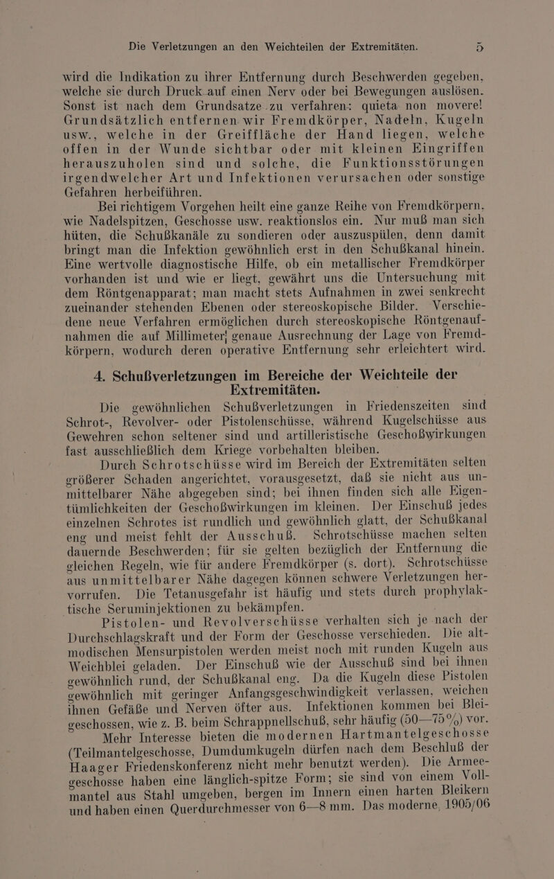 wird die Indikation zu ihrer Entfernung durch Beschwerden gegeben, welche sie durch Druck.auf einen Nerv oder bei Bewegungen auslösen. Sonst ist nach dem Grundsatze.zu verfahren: quieta non movere! Grundsätzlich entfernen wir Fremdkörper, Nadeln, Kugeln USW., welche in der Greiffläche der Hand liegen, welche offen in der Wunde sichtbar oder mit kleinen Eingriffen herauszuholen sind und solche, die Funktionsstörungen irgendwelcher Art und Infektionen verursachen oder sonstige Gefahren herbeiführen. .. __Beiriehtigem Vorgehen heilt eine ganze Reihe von Fremdkörpern, wie Nadelspitzen, Geschosse usw. reaktionslos ein. Nur muß man sich hüten, die Schußkanäle zu sondieren oder auszuspülen, denn damit bringt man die Infektion gewöhnlich erst in den Schußkanal hinein. Eine wertvolle diagnostische Hilfe, ob ein metallischer Fremdkörper vorhanden ist und wie er liegt, gewährt uns die Untersuchung mit dem Röntgenapparat; man macht stets Aufnahmen in zwei senkrecht zueinander stehenden Ebenen oder stereoskopische Bilder. Verschie- dene neue Verfahren ermöglichen durch stereoskopische Röntgenauf- nahmen die auf Millimeter! genaue Ausrechnung der Lage von Fremd- körpern, wodurch deren operative Entfernung sehr erleichtert wird. A. Schußverletzungen im Bereiche der Weichteile der Extremitäten. Die gewöhnlichen Schußverletzungen in Friedenszeiten sind Schrot-, Revolver- oder Pistolenschüsse, während Kugelschüsse aus Gewehren schon seltener sind und artilleristische Geschoßwirkungen fast ausschließlich dem Kriege vorbehalten bleiben. Durch Schrotschüsse wird im Bereich der Extremitäten selten erößerer Schaden angerichtet, vorausgesetzt, daß sie nicht aus un- mittelbarer Nähe abgegeben sind; bei ihnen finden sich alle Eigen- tümlichkeiten der Geschoßwirkungen im kleinen. Der Einschuß jedes einzelnen Schrotes ist rundlich und gewöhnlich glatt, der Schußkanal eng und meist fehlt der Ausschuß. Schrotschüsse machen selten dauernde Beschwerden; für sie gelten bezüglich der Entfernung die sleichen Regeln, wie für andere Fremdkörper (s. dort). Schrotschüsse aus unmittelbarer Nähe dagegen können schwere Verletzungen her- vorrufen. Die Tetanusgefahr ist häufig und stets durch prophylak- ‘tische Seruminjektionen zu bekämpfen. | Pistolen- und Revolverschüsse verhalten sich je nach der Durchschlagskraft und der Form der Geschosse verschieden. Die alt- modischen Mensurpistolen werden meist noch mit runden Kugeln aus Weichblei geladen. Der Einschuß wie der Ausschuß sind bei ıhnen oewöhnlich rund, der Schußkanal eng. Da die Kugeln diese Pistolen gewöhnlich mit geringer Anfangsgeschwindigkeit verlassen, weichen ihnen Gefäße und Nerven öfter aus. Infektionen kommen bei Blei- eschossen, wie z. B. beim Schrappnellschuß, sehr häufig (50— 75%) vor. Mehr Interesse bieten die modernen Hartmantelgeschosse (Teilmantelgeschosse, Dumdumkugeln dürfen nach dem Beschluß der Haacer Friedenskonferenz nieht mehr benutzt werden). Die Armee- geschosse haben eine länglich-spitze Form; sie sind von einem Voll- mantel aus Stahl umgeben, bergen im Innern einen harten Bleikern und haben einen Querdurchmesser von 6—8 mm. Das moderne, 1905/06