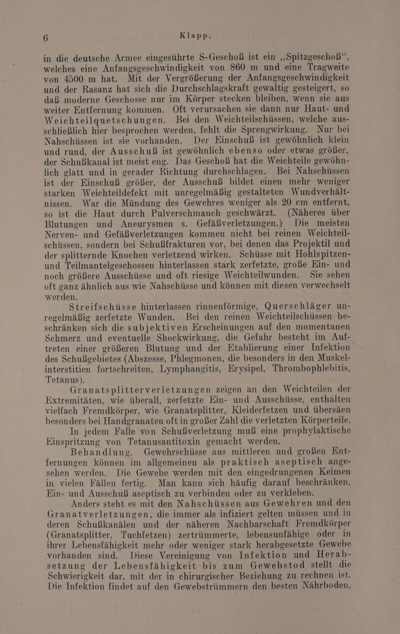 in die deutsche Armee eingesührte S-Geschoß ist ein „Spitzgeschob”, welches eine Anfangsgeschwindigkeit von 860 m und eine Tragweite von 4500 m hat. Mit der Vergrößerung der Anfangsgeschwindigkeit und der Rasanz hat sich die Durchschlagskraft gewaltig gesteigert, so daß moderne Geschosse nur im Körper stecken bleiben, wenn sie aus weiter Entfernung kommen. Oft verursachen sie dann nur Haut- und Weichteilquetschungen. Bei den Weichteilschüssen, welche aus- schließlich hier besprochen werden, fehlt die Sprengwirkung. Nur bei Nahschüssen ist sie vorhanden. Der Einschuß ist gewöhnlich klein und rund, der Ausschuß ist gewöhnlich ebenso oder etwas größer, der Schußkanal ist meist eng. Das Geschoß hat die Weichteile gewöhn- lich glatt und in gerader Richtung durchschlagen. Bei Nahschüssen ist der Einschuß größer, der Ausschuß bildet einen mehr weniger starken Weichteildefekt mit unregelmäßig gestalteten Wundverhält- nissen. War die Mündung des Gewehres weniger als 20 em entiernt, so ist die Haut durch Pulverschmauch geschwärzt. (Näheres über Blutungen und Aneurysmen s. Gefäßverletzungen.) Die meisten Nerven- und Gefäßverletzungen kommen nicht bei reinen Weichteil- schüssen, sondern bei Schußfrakturen vor, bei denen das Projektil und der splitternde Knochen verletzend wirken. Schüsse mit Hohlspitzen- und Teilmantelgeschossen hinterlassen stark zerfetzte, große Ein- und noch größere Ausschüsse und oft riesige Weichteilwunden. Sie sehen oft ganz ähnlich aus wie Nahschüsse und können mit diesen verwechselt werden. | Streifschüsse hinterlassen rinnenförmige, Querschläger un- regelmäßig zerfetzte Wunden. Bei den reinen Weichteilschüssen be- schränken sich die subjektiven Erscheinungen auf den momentanen Schmerz und eventuelle Shockwirkung, die Gefahr besteht im Aul- treten einer größeren Blutung und der Etablierung einer Infektion des Schußgebietes (Abszesse, Phlesmonen, die besonders in den Muskel- interstitien fortschreiten, Lymphaneitis, Erysipel, Thrombophlebitis, Tetanus). Granatsplitterverletzungen zeigen an den Weichteilen der Extremitäten, wie überall, zerfetzte Ein- und Ausschüsse, enthalten vielfach Fremdkörper, wie Granatsplitter, Kleiderfetzen und übersäen besonders bei Handgranaten oft in großer Zahl die verletzten Körperteile. In jedem Falle von Schußverletzung muß eine prophylaktische Einspritzung von Tetanusantitoxin gemacht werden. Behandlung. Gewehrschüsse aus mittleren und großen Ent- fernungen können im allgemeinen als praktisch aseptisch ange- sehen werden. Die Gewebe werden mit den eingedrungenen Keimen in vielen Fällen fertie. Man kann sich häufig darauf beschränken, Ein- und Ausschuß aseptisch zu verbinden oder zu verkleben. Anders steht es mit den Nahschüssen aus Gewehren und den Granatverletzungen, die immer als infiziert gelten müssen und in deren Schußkanälen und der näheren Nachbarschaft Fremdkörper (Granatsplitter, Tuchfetzen) zertrümmerte, lebensunfähige oder in ihrer Lebensfähigkeit mehr oder weniger stark herabgesetzte Gewebe vorhanden sind. Diese Vereinigung von Infektion und Herab- setzung der Lebensfähigkeit bis zum Gewebstod stellt die Schwierigkeit dar, mit der in chirurgischer Beziehung zu rechnen ist. Die Infektion findet auf den Gewebstrümmern den besten Nährboden,