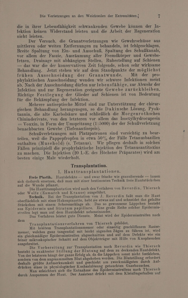 die in ihrer Lebensfähigkeit schwankenden Gewebe können der In- fektion keinen Widerstand leisten. und die Arbeit, der Regeneration nicht leisten. Der Versuch, die Granatverletzungen wie Gewehrschüsse aus mittleren oder weiten Entfernungen zu behandeln, ist fehlgeschlagen. Breite Spaltung von Ein- und Ausschuß, Spaltung des Schußkanals, vor allem der Faszie, Ausräumung aller Fremdkörper und Gewebs- fetzen, Drainage mit abhängigen Stellen, Ruhestellung auf Schienen — das war die der konservativen Zeit folgende, schon sehr wirksame Behandlung. Jetzt stehen wir auf dem Standpunkte der möglichst frühen Ausschneidung der Granatwunde Mit der pro- phylaktischen Ausschneidung wenden wir schwere Infektionen meist ab. Nach der Ausschneidung dürfen nur lebensfähige, zur Abwehr der Infektion und zur Regeneration geeignete Gewebe zurückbleiben. Riehtige Festlegung der Glieder auf Schienen ist von Bedeutung für die Bekämpfung der Infektion. Mehrere antiseptische Mittel sind zur Unterstützung der chirur- gischen Behandlung herangezogen, so die Dakinsche Lösung, Pyok- tannin, die alte Karbolsäure und schließlich die Morgenrothschen Chininderivate, von den letzteren vor allem das Isoetylhydrocuprein — Vouxin, in Form der Umspritzung (1:5000) der der Schußverletzung benachbarten Gewebe (Tiefenantisepsis). Sehußverletzungen mit Platzpatronen sind vorsichtig zu beur- teilen, weil die Pappepfropfen in etwa 50% der Fälle Tetanusbazillen enthalten (Musehold) (s. Tetanus). Wir pflegen deshalb in solchen Fällen prinzipiell die prophylaktische Injektion des Tetanusantitoxins zu machen. Die Injektion (20 1.-E. des Höchster Präparates) wird am besten einige Male wiederholt. Transplantation. 1. Hauttransplantationen. Freie Plastik. Hautdefekte — und zwar frische wie granulierende — lassen sich dadurch ersetzen, daß man mit einer bestimmten Technik freie Hautstückchen auf die Wunde pilanzt. Die Hauttransplantation wird nach den Verfahren von Reverdin, Thiersch oder Wolfe (Esmarch und Krause) ausgeführt. ° Technik. Bei der Transplantation von J. Reverdin faßt man die Haut -oberflächlich mit einer Hakenpinzette, hebt sie etwas auf und schneidet das gefaßte Stückchen mit einem Scherenschlage ab. Das so gewonnene Läppchen besteht aus Epidermis und Stratum papillare. Eine große Reihe solcher Epidermis- streifen legt man auf dem Hautdefekt nebeneinander. Das Verfahren leistet gute Dienste. Meist wird der Epidermisstreifen nach dem Transplantationsverfahren von Thiersch gebildet. Mit breitem Transplantationsmesser oder einseitig geschliffenem Rasier- messer, welches ganz tangential mit leicht sägenden Zügen zu führen ist, wird ein gleichmäßiger Epidermisstreifen abgeschnitten und auf dem Defekte wie ein feiner mikroskopischer Schnitt auf dem Objektträger mit Hilfe von Knopfsonden ausgebreitet. Die Vorbereitung zur‘ Transplantation nach Reverdin wie Thiersch besteht in exaktester Stillung der Blutung auf dem zu deckenden Hautdeiekt. Von der letzteren hängt der ganze Erfolg ab, da die Läppchen sonst nicht festkleben, sondern von dem angesammelten Blut abgehoben werden. Die Blutstillung erfordert deshalb größte Aufmerksamkeit und geschieht am zweckmäßigsten durch Auf- drücken eines in physiologischer Kochsalzlösung getauchten Gazebausches. Man erleichtert sich die Entnahme des Epidermisstreifens nach Thiers ch durch Anspannen der Haut. Der Assistent drückt mit dem Kleinfingerballen auf