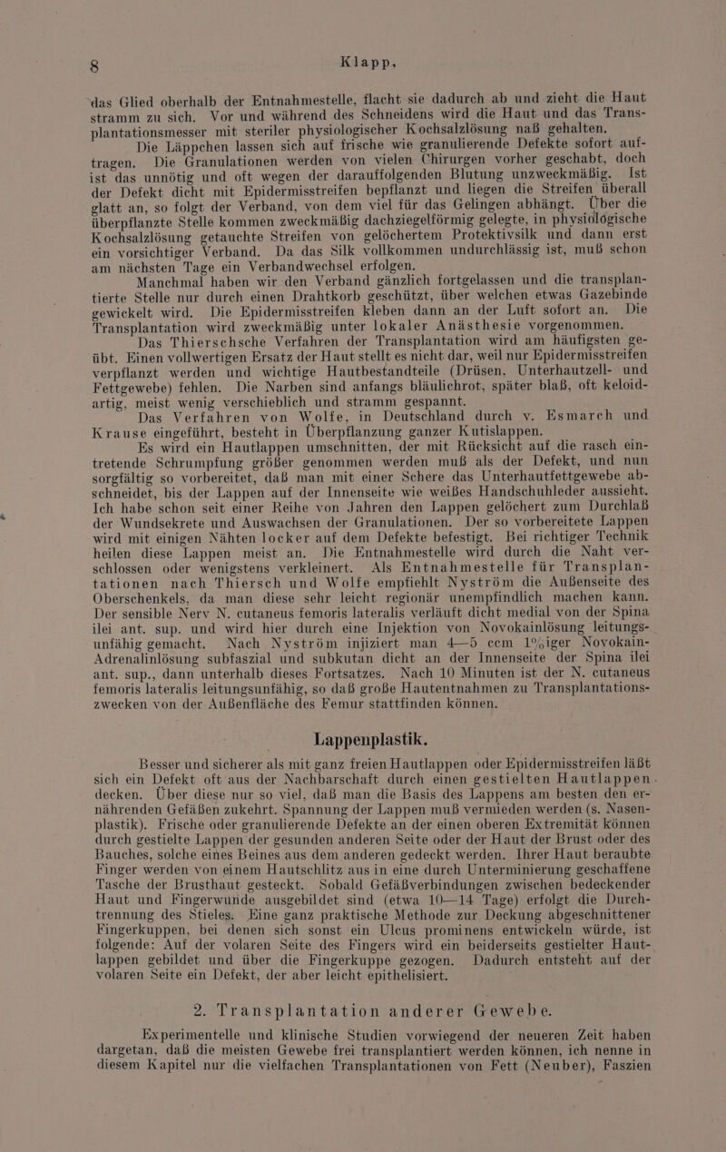 ‘das Glied oberhalb der Entnahmestelle, flacht sie dadurch ab und zieht die Haut stramm zu sich. Vor und während des Schneidens wird die Haut und das Trans- plantationsmesser mit steriler physiologischer Kochsalzlösung naß gehalten. Die Läppchen lassen sich auf frische wie granulierende Defekte sofort auf- tragen. Die Granulationen werden von vielen Chirurgen vorher geschabt, doch ist das unnötig und oft wegen der darauffolgenden Blutung unzweckmäßig. Ist der Defekt dieht mit Epidermisstreifen bepflanzt und liegen die Streifen überall glatt an, so folgt der Verband, von dem viel für das Gelingen abhängt. Über die überpflanzte Stelle kommen zweckmäßig dachziegelförmig gelegte, in physiolögische Kochsalzlösung getauchte Streifen von gelöchertem Protektivsilk und dann erst ein vorsichtiger Verband. Da das Silk vollkommen undurchlässig ist, muß schon am nächsten Tage ein Verbandwechsel erfolgen. Manchmal haben wir den Verband gänzlich fortgelassen und die transplan- tierte Stelle nur durch einen Drahtkorb geschützt, über welchen etwas Gazebinde gewickelt wird. Die Epidermisstreifen kleben dann an der Luft sofort an. Die Transplantation wird zweckmäßig unter lokaler Anästhesie vorgenommen. Das Thierschsche Verfahren der Transplantation wird am häufigsten ge- übt. Einen vollwertigen Ersatz der Haut stellt es nicht dar, weil nur Epidermisstreifen verpflanzt werden und wichtige Hautbestandteile (Drüsen, Unterhautzell- und Fettgewebe) fehlen. Die Narben sind anfangs bläulichrot, später blaß, oft keloid- artig, meist wenig verschieblich und stramm gespannt. Das Verfahren von Wolfe, in Deutschland durch v. Esmarch und Krause eingeführt, besteht in Überpflanzung ganzer Kutislappen. Es wird ein Hautlappen umschnitten, der mit Rücksicht auf die rasch ein- tretende Schrumpfung größer genommen werden muß als der Defekt, und nun sorgfältig so vorbereitet, daß man mit einer Schere das Unterhautiettgewebe ab- schneidet, bis der Lappen auf der Innenseite wie weißes Handschuhleder aussieht. Ich habe schon seit einer Reihe von Jahren den Lappen gelöchert zum Durchlaß der Wundsekrete und Auswachsen der Granulationen. Der so vorbereitete Lappen wird mit einigen Nähten locker auf dem Defekte befestigt. Bei richtiger Technik heilen diese Lappen meist an. Die Entnahmestelle wird durch die Naht ver- schlossen oder wenigstens verkleinert. Als Entnahmestelle für Transplan- tationen nach Thiersch und Wolfe empfiehlt Nyström die Außenseite des Oberschenkels, da man diese sehr leicht regionär unempfindlich machen kann. Der sensible Nerv N. eutaneus femoris lateralis verläuft dicht medial von der Spina ilei ant. sup. und wird hier durch eine Injektion von Novokainlösung leitungs- unfähig gemacht. Nach Nyström injiziert man 4—5 ccm 1%iger Novokain- Adrenalinlösung subfaszial und subkutan dieht an der Innenseite der Spina ilei ant. sup., dann unterhalb dieses Fortsatzes. Nach 10 Minuten ist der N. cutaneus femoris lateralis leitungsunfähig, so daß große Hautentnahmen zu Transplantations- zwecken von der Außenfläche des Femur stattfinden können. Lappenplastik. Besser und sicherer als mit ganz freien Hautlappen oder Epidermisstreifen läßt sich ein Defekt oft aus der Nachbarschaft durch einen gestielten Hautlappen. decken. Über diese nur so viel, daß man die Basis des Lappens am besten den er- nährenden Gefäßen zukehrt. Spannung der Lappen muß vermieden werden (s. Nasen- plastik). Frische oder granulierende Defekte an der einen oberen Extremität Können durch gestielte Lappen der gesunden anderen Seite oder der Haut der Brust oder des Bauches, solche eines Beines aus dem anderen gedeckt werden. Ihrer Haut beraubte Finger werden von einem Hautschlitz aus in eine durch Unterminierung geschaffene Tasche der Brusthaut gesteckt. Sobald Gefäßverbindungen zwischen bedeckender Haut und Fingerwunde ausgebildet sind (etwa 10—14 Tage) erfolgt die Durch- trennung des Stieles. Eine ganz praktische Methode zur Deckung abgeschnittener Fingerkuppen, bei denen sich sonst ein Ulcus prominens entwickeln würde, ist folgende: Auf der volaren Seite des Fingers wird ein beiderseits gestielter Haut- lappen gebildet und über die Fingerkuppe gezogen. Dadurch entsteht auf der volaren Seite ein Defekt, der aber leicht epithelisiert. 2. Transplantation anderer Gewebe. Experimentelle und klinische Studien vorwiegend der neueren Zeit haben dargetan, daß die meisten Gewebe frei transplantiert werden können, ich nenne in diesem Kapitel nur die vielfachen Transplantationen von Fett (Neuber), Faszien