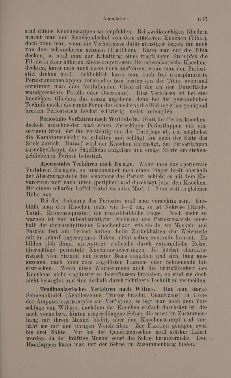 sind dünne Knochenlappen zu empfehlen. Bei zweiknochigen Gliedern nimmt man den Knochendeckel von dem stärkeren Knochen (Tibia), doch kann man, wenn die Verhältnisse dafür günstiger liegen, ihn auch von dem schwächeren nehmen (Haffter). Kann man nur die Tibia decken, so muß man zur Erhaltung eines tragfähigen Stumpfes die Fibula in einer höheren Ebene amputieren. Die osteoplastische Knochen- deckung kann man auch dann noch ausführen, wenn man den Periost- stiel drehen muß. Schließlich kann man auch frei transplantierte Periostknochenlappen verwenden (am besten aus der Tibia, eventuell entnimmt man dem fortfallenden Gliedteil die an der Unterfläche wundgemachte Patelle oder Olecranon). Dies Verfahren ist bei ein- knochigen Gliedern das einzig gegebene, denn bei der gewöhnlichen Technik macht dierundeForm des Knochens die Bildung eines genügend breiten Perioststiels höchst schwierig, meist unmöglich. Periostales Verfahren nach Wullstein. Statt des Periostknochen- deckels umschneidet man einen viereckigen Periostlappen mit ein- seitigem Stiel, löst ihn vorsichtig von der Unterlage ab, um möglichst die Kambiumschicht zu erhalten und schlägt ihn nach der Seite des Stiels zurück. Darauf wird der Knochen durchsägt, der Periostlappen zurückgeklappt, der Sägefläche aufgelegt und einige Nähte am stehen- gebliebenen Periost befestigt. Aperiostales Verfahren nach Bunge. Wählt man das aperiostale Verfahren Bunges, so umschneidet man einen Finger breit oberhalb der Absetzungsstelle des Knochens das Periost, schiebt es mit dem Ele- vatorium weit nach unten (peripher) und durchsägt jetzt den Knochen. Mit einem scharfen Löffel kratzt man das Mark 1—2 cm weit in gleicher Höhe aus. | Bei der Ablösung des Periostes muß man vorsichtig sein. Ent- blößt man den Knochen mehr wie 1—2 cm, so ist Nekrose (Rand-, Total-, Kronensequester) die unausbleibliche Folge. Noch mehr zu warnen ist vor unbeabsichtigter Ablösung des Periostmantels ober- halb der durchschnittenen Knochenhaut, wie sie da, wo Muskeln und Faszien fest am Periost haften, beim Zurückhalten der Weichteile mit zu scharf angezogenen Haken, nicht selten zustande kommt. Es bilden sich dann, unterstützt vielleicht durch entzündliche Reize, : übermäßige periostale Knochenwucherungen, die höchst charakte- ristisch vom Stumpf mit breiter Basis ausgehen und sich, lang aus- gezogen, nach oben zum abgelösten Faszien- oder Sehnenende hin erstrecken. Wenn diese Wucherungen auch die Stützfähigkeit des Knochens nicht ungünstig zu beeinflussen brauchen, so sind sie doch nicht belanglos und sind deshalb durch richtigere Technik zu vermeiden. Tendinoplastisches Verfahren nach Wilms. Hat man starke Sehnenbündel (Achillessehne, Triceps brachii, Quadrizeps) in Höhe des Amputationsstumpfes zur Verfügung, so legt man nach dem Vor- schlage von Wilms, nachdem der Knochen einfach durchsägt ist, die nach vorne bzw. hinten umgeschlagene Sehne, die sonst im Zusammen- hang mit ihrem Muskel bleibt, über den Knochenstumpi und ver- näht sie mit den übrigen Weichteilen. Zur Fixation genügen zwei bis drei Nähte. Nur bei der Quadrizepssehne muß stärker fixiert Hautlappen kann man mit der Sehne im Zusammenhang bilden.