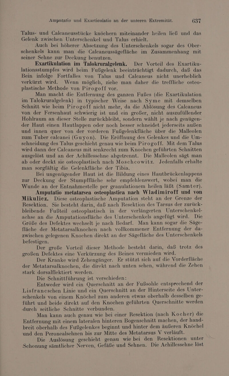 Talus- und Calcaneusstücke knöchern miteinander heilen hieß und das Gelenk zwischen Unterschenkel und Talus erhielt. Auch bei höherer Absetzung des Unterschenkels sogar des Ober- schenkels kann man die Calcaneussägefläche im Zusammenhang mit seiner Sehne zur Deckung benutzen. Exartikulation im Talokruralgelenk. Der Vorteil des Exartiku- lationsstumpfes wird beim Fußgelenk beeinträchtigt dadurch, daß das Bein infolge Fortfalles von Talus und Calcaneus nicht unerheblich verkürzt wird. Wenn möglich, ziehe man daher die treffliche osteo- plastische Methode von Pirogoff vor. Man macht die Entfernung des ganzen Fußes (die Exartikulation im Talokruralgelenk) in typischer Weise nach Syme mit demselben Schnitt wie beim Pirogoff nicht mehr, da die Ablösung des Calcaneus von der Fersenhaut schwierig ist und ein großer, nicht auszufüllender Hohlraum an dieser Stelle zurückbleibt, sondern wählt je nach genügen- der Haut einen Hautlappen oder noch besser schneidet jederseits außen und innen quer von der vorderen Fußgelenkfläche über die Malleolen zum Tuber calcanei (Guyon). Die Eröffnung des Gelenkes und die Um- schneidung des Talus geschieht genau wie beim Pirogoff. Mit dem Talus wird dann der Galcaneus mit senkrecht zum Knochen geführten Schnitten ausgelöst und an der Achillessehne abgetrennt. Die Malleolen sägt man ab oder deckt sie osteoplastisch nach Moschcowitz. Jedenfalls erhalte man sorgfältig die Gelenkfläche der Tibia. Bei ungenügender Haut ist die Bildung eines Hautbrückenlappens zur Deckung der Stumpffläche sehr empfehlenswert, wobei man die Wunde an der Entnahmestelle per granulationem heilen läßt (Samter). Amputatio metatarsea osteoplastica nach Wladimiroff und von Mikuliez. Diese osteoplastische Amputation steht an der Grenze der Resektion. Sie besteht darin, daß nach Resektion des Tarsus der zurück- bleibende Fußteil osteoplastisch in der verlängerten Unterschenkel- achse an die Amputationsfläche des Unterschenkels angefügt wird. Die Größe des Defektes wechselt je nach Bedarf. Man kann sogar die Säge- fläche der Metatarsalknochen nach vollkommener Entfernung der da- zwischen gelegenen Knochen direkt an der Sägefläche des Unterschenkels befestigen. | | Der große Vorteil dieser Methode besteht darin, daß trotz des großen Defektes eine Verkürzung des Beines vermieden wird. Der Kranke wird Zehengänger. Er stützt sich auf die Vorderfläche der Metatarsalknochen, die direkt nach unten sehen, während die Zehen stark dorsalflektiert werden. Die Schnittführung ist verschieden: Entweder wird ein Querschnitt an der Fußsohle entsprechend der Lisfrancschen Linie und ein Querschnitt an der Hinterseite des Unter- schenkels von einem Knöchel zum anderen etwas oberhalb desselben ge- führt und beide direkt auf den Knochen geführten Querschnitte werden (durch seitliche Schnitte verbunden. eh Man kann auch genau wie bei einer Resektion (nach Kocher) die Entfernung mit einem lateralen hinteren Bogenschnitt machen, der hand- breit oberhalb des Fußgelenkes beginnt und hinter dem äußeren Knöchel | und den Peronealsehnen bis zur Mitte des Metatarsus V verläuft. Die Auslösung geschieht genau wie bei den Resektionen unter Schonung sämtlicher Nerven, Gefäße und Sehnen. Die Achillessehne löst