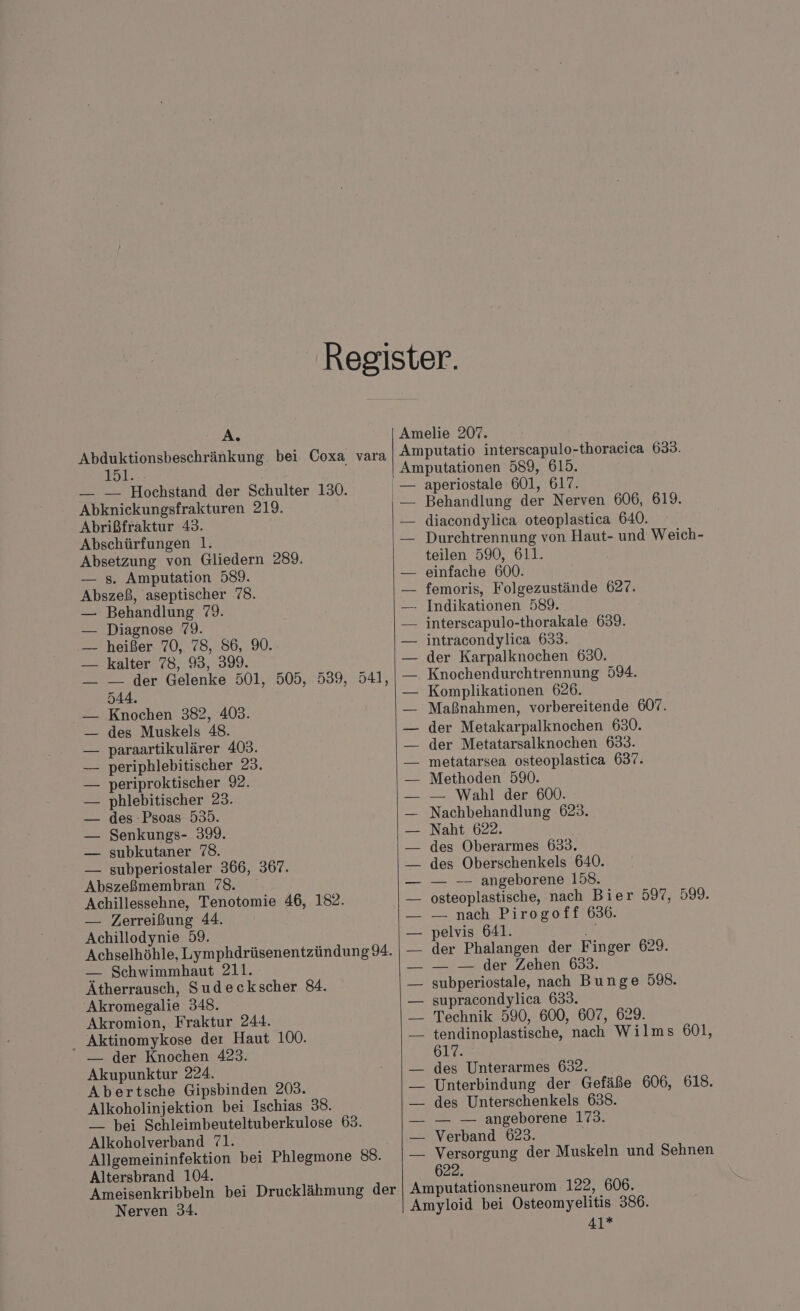 A. Abduktionsbeschränkung bei Coxa vara ID1;-. — — Hochstand der Schulter 130. Abknickungsfrakturen 219. Abrißfraktur 43. Abschürfungen 1. Absetzung von Gliedern 289. — s. Amputation 589. Abszeß, aseptischer 78. Behandlung 79. Diagnose 79. heißer 70, 78, 86, 90. kalter 78, 93, 399. — der Gelenke 501, 505, 539, 541, 544. Knochen 382, 403. des Muskels 48. paraartikulärer 403. periphlebitischer 23. periproktischer 9. phlebitischer 23. des -Psoas 533. Senkungs- 39. subkutaner 78. — subperiostaler 366, 367. Abszeßmembran 78. Achillessehne, Tenotomie 46, 182. — Zerreißung 44. Achillodynie 59. Achselhöhle, Lymphdrüsenentzündung 94. — Schwimmhaut 211. Ätherrausch, Sudeckscher 84. Akromegalie 348. Akromion, Fraktur 244. _ Aktinomykose der Haut 100. — der Knochen 423. Akupunktur 224. Abertsche Gipsbinden 203. Alkoholinjektion bei Ischias 38. — bei Schleimbeuteltuberkulose 63. Alkoholverband 71. Allgemeininfektion bei Phlegmone 88. Altersbrand 104. : Ameisenkribbeln bei Drucklähmung der Nerven 34. — Amelie 207. Amputatio interscapulo-thoraeiea 633. Behandlung der Nerven 606, 619. diacondylica oteoplastica 640. Durchtrennung von Haut- und Weich- teilen 590, 611. einfache 600. femoris, Folgezustände 627. — Indikationen 589. interscapulo-thorakale 639. intracondylica 633. der Karpalknochen 630. Knochendurchtrennung 594. Komplikationen 626. Maßnahmen, vorbereitende 607. der Metakarpalknochen 630. der Metatarsalknochen 633. metatarsea osteoplastica 637: Methoden 590. — Wahl der 600. — Nachbehandlung 623. Naht 622. des Oberarmes 633. des Oberschenkels 640. — — angeborene 158. osteoplastische, nach Bier 597, 599. — nach Pirogoff 636. pelvis 641. 7 der Phalangen der Finger 629. — — der Zehen 633. subperiostale, nach Bunge 598. supracondylica 633. Technik 590, 600, 607, 629. tendinoplastische, nach Wilms 601, 617. des Unterarmes 632. Unterbindung der Gefäße 606, 618. des Unterschenkels 638. — — angeborene 173. Verband 623. X Versorgung der Muskeln und Sehnen 622. Amputationsneurom 122, 606. Amyloid bei Osteomyelitis 386. 41*