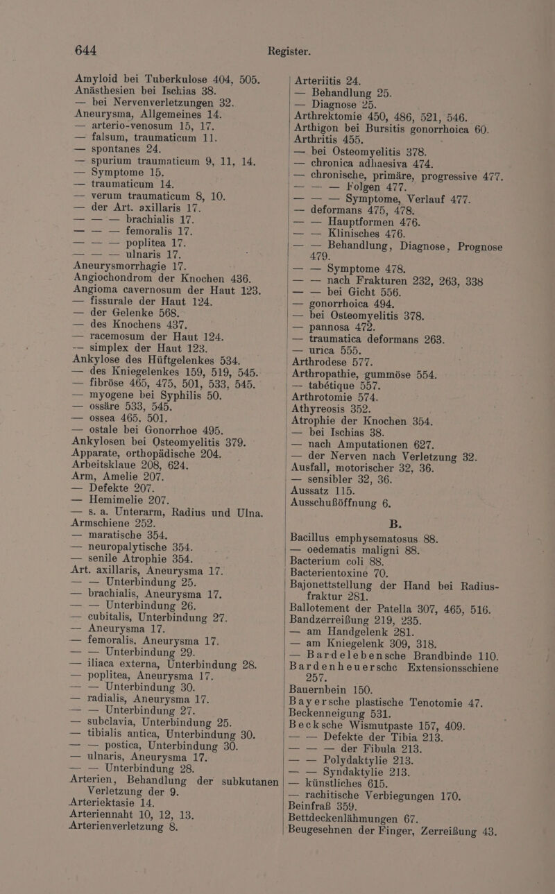 Amyloid bei Tuberkulose 404, 505. Anästhesien bei Ischias 38. — bei Nervenverletzungen 32. Aneurysma, Allgemeines 14. arterio-venosum 15, 17. falsum, traumaticum 11. spontanes 24. spurium traumaticum 9, 11, 14. Symptome 15. traumaticum 14. verum traumaticum 8, 10. der Art. axillaris 17. — — brachialis 17. — — femoralis 17. — — poplitea 17. — — ulnaris 17. Aneurysmorrhagie 17. Angiochondrom der Knochen 436. Angioma cavernosum der Haut 123. — fissurale der Haut 124. — der Gelenke 568. — des Knochens 437. — racemosum der Haut 124. — simplex der Haut 123. Ankylose des Hüftgelenkes 534. — des Kniegelenkes 159, 519, 545. — fibröse 465, 475, 501, 533, 545. — myogene bei Syphilis 50. — ossäre 533, 545. — ossea 465. 501. — ostale bei Gonorrhoe 495. Ankylosen bei Osteomyelitis 379. Apparate, orthopädische 204. Arbeitsklaue 208, 624. Arm, Amelie 207. — Defekte 207. — Hemimelie 207. — 8. a. Unterarm, Radius und Ulna. Armschiene 252. — maratische 354. — neuropalytische 354. — senile Atrophie 354. Art. axillaris, Aneurysma 17. — — Unterbindung 25. brachialis, Aneurysma 17. — Unterbindung 26. cubitalis, Unterbindung 27. Aneurysma 17. femoralis, Aneurysma 17. — Unterbindung 29. iliaca externa, Unterbindung 28. poplitea, Aneurysma 17. — Unterbindung 30. radialis, Aneurysma 17. — Unterbindung 27. subelavia, Unterbindung 25. tibialis antica, Unterbindung 30. — postica, Unterbindung 30. ulnaris, Aneurysma 17. — Unterbindung 28. Arterien, Behandlung der subkutanen Verletzung der 9. Arteriektasie 14. Arteriennaht 10, 12, 13. Arterienverletzung 8. Arteriitis 24. — Behandlung 25. — Diagnose 25. Arthrektomie 450, 486, 521, 546. Arthigon bei Bursitis gonorrhoica 60. Arthritis 455. bei Osteomyelitis 378. chronica adhaesiva 474. chronische, primäre, progressive 477. — — Folgen 477. — — Symptome, Verlauf 477. deformans 475, 478. — Hauptformen 476. — Klinisches 476. — Behandlung, Diagnose, Prognose 479. — Symptome 478. — nach Frakturen 232, 263, 338 — bei Gicht 556. gonorrhoica 494, bei Osteomyelitis 378. pannosa 472. traumatica deformans 263. — urıca 555. Arthrodese 577. — tabetique 557. Arthrotomie 574. Athyreosis 352. Atrophie der Knochen 354. — bei Ischias 38. — nach Amputationen 627. — der Nerven nach Verletzung 32. Ausfall, motorischer 32, 36. — sensibler 32, 36. Aussatz 115. Ausschußöffnung 6. B. Bacillus emphysematosus 88. — oedematis maligni 88. Bacterium coli 88. Bacterientoxine 70. Bajonettstellung der Hand bei Radius- fraktur 281. | Ballotement der Patella 307, 465, 516. Bandzerreißung 219, 235. — am Handgelenk 281. — am Kniegelenk 309, 318. — Bardelebensche Brandbinde 110. Bardenheuersche Extensionsschiene 257. Bauernbein 150. Bayersche plastische Tenotomie 47. Beckenneigung 531. Becksche Wismutpaste 157, 409. — Defekte der Tibia. 213. — — der Fibula 213. Polydaktylie 213. Syndaktylie 213. künstliches 615. — Tachitische Verbiegungen 170. Beinfraß 359. Bettdeckenlähmungen 67. Beugesehnen der Finger, Zerreißung 43.