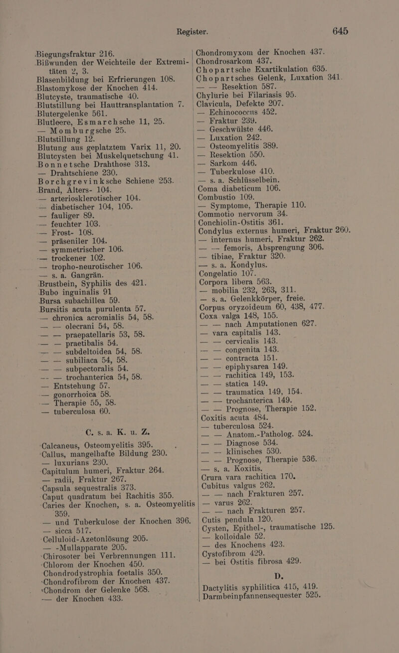 Biegungsfraktur 216. ‚Bißwunden der Weichteile der Extremi- täten 2, 3. Blasenbildung bei Erfrierungen 108. ‚Blastomykose der Knochen 414. Blutcyste, traumatische 40. ‚Blutstillung bei Hauttransplantation 7. -Blutergelenke 561. ‚Blutleere, Esmarchsche 11, 25. — Momburgsche 25. Blutstillung 12. Blutung aus geplatztem Varix 11, 20. Bluteysten bei Muskelquetschung 41. Bonnetsche Drahthose 313. — Drahtschiene 230. Borchgrevinksche Schiene 253. ‚Brand, Alters- 104. -— arteriosklerotischer 104. -— diabetischer 104, 105. — fauliger 89. -— feuchter 103. -— Frost- 108. -— präseniler 104. — symmetrischer 106. -— trockener 102. — tropho-neurotischer 106. — s. a. Gangrän. ‚Brustbein, Syphilis des 421. ‚Bubo inguinalis 91 Bursa subachillea 59. Bursitis acuta purulenta 57. _ -— chronica acromialis 54, 58. olecrani 54, 58. praepatellaris 53, 58. praetibalis 54. subdeltoidea 54, 58. subiliaca 54, 58. subpectoralis 54. — trochanterica 54, 58. Entstehung 57. gonorrhoica 58. Therapie 55, 58. tuberculosa 60. u atKeu.2 -Calcaneus, Osteomyelitis 395. 'Callus, mangelhafte Bildung 230. — luxurians 230. -Capitulum humeri, Fraktur 264. — radii, Fraktur 267. -Capsula sequestralis 373. -Caput quadratum bei Rachitis 355. -Caries der Knochen, s. a. Osteomyelitis Sale — und Tuberkulose der Knochen 39. —. sieca 517. -Celluloid- Azetonlösung 205. — -Mullapparate 205. :Chirosoter bei Verbrennungen 111. -Chlorom der Knochen 450. Chondrodystrophia foetalis 350. Chondrofibrom der Knochen 437. :Chondrom der Gelenke 568. -—— der Knochen 433. 645 Chondromyxom der Knochen 437. Chondrosarkom 437. Chopartsche Exartikulation 635. Chopartsches Gelenk, Luxation 341. — — Resektion 587. Chylurie bei Filariasis 95. Clavicula,. Defekte 207. — Echinococcus 452. Fraktur 239. Geschwülste 446. Luxation 242. Osteomyelitis 389. Resektion 550. Sarkom 446. Tuberkulose 410. s. a. Schlüsselbein. Coma diabeticum 106. Combustio 109. — Symptome, Therapie 110. Commotio nervorum 34. Conchiolin-Ostitis 361. Condylus externus humeri, Fraktur 260. — internus humeri, Fraktur 262. — — femoris, Absprengung 306. — tibiae, Fraktur 320. — s. a. Kondylus. Congelatio 107. Corpora libera 563. — mobilia 232, 263, 311. — s. a. Gelenkkörper, freie. Corpus oryzoideum 60, 438, 477. Coxa valga 148, 155. — nach Amputationen 627. vara capitalis 143. cervicalis 143. congenita 143. contracta 151. epiphysarea 149. rachitica 149, 153. statica 149. traumatica 149, 154. trochanterica 149. = Prognose, Therapie 152. Coxitis acuta 484. | — tuberculosa 524. — — Anatom.-Patholog. 524. — Diagnose 534. — klinisches 530. — Prognose, Therapie 536. s. a. Koxitis. ; Crura vara rachitica 170. Cubitus valgus 262. — — nach Frakturen 257. — varus 262. — — nach Frakturen 257. Cutis pendula 120. Cysten, Epithel-, traumatische 125. — kolloidale 52. — des Knochens 423. Cystofibrom 429. — bei Ostitis fibrosa 429. D. Dactylitis syphilitica 415, 419.