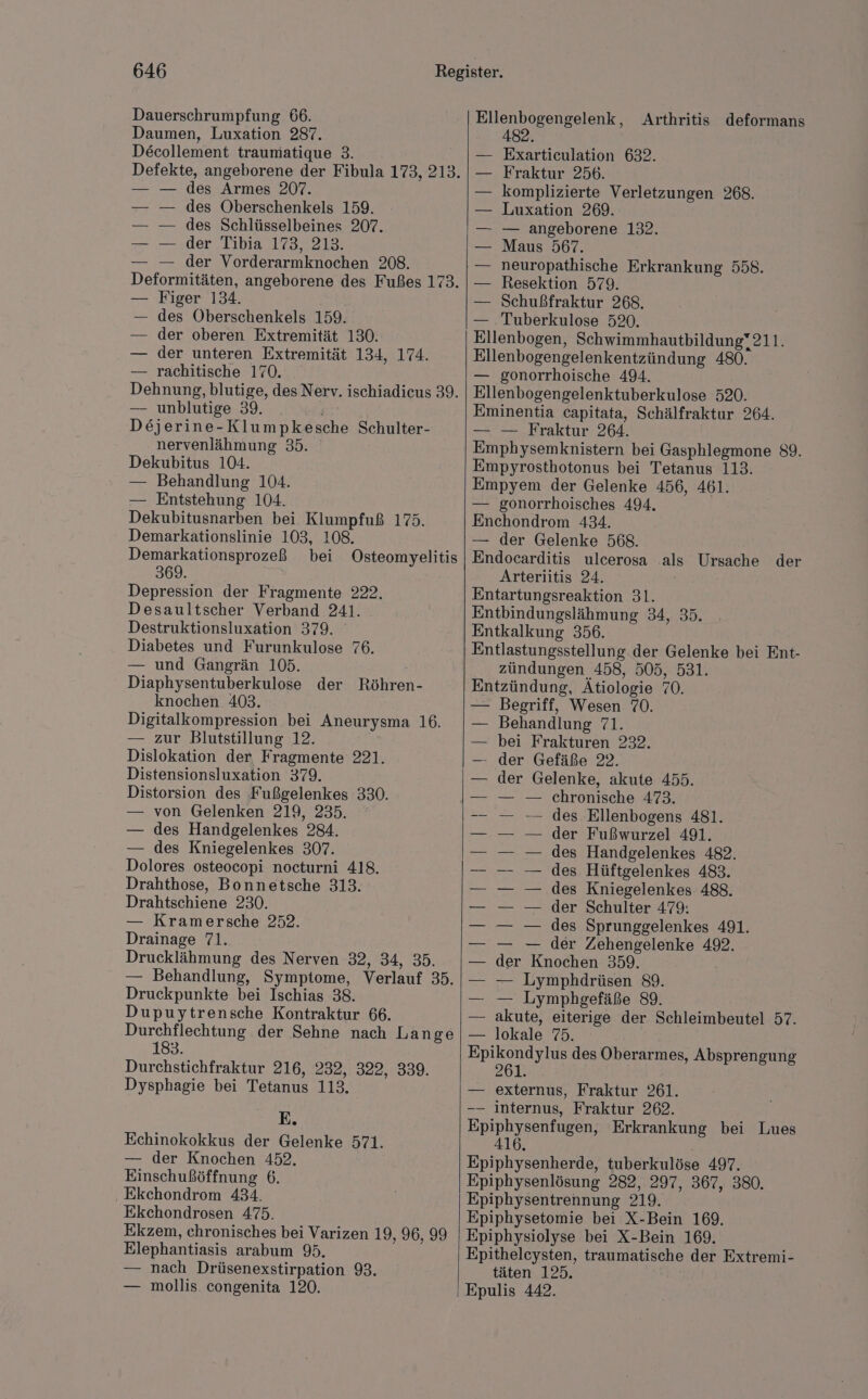 Dauerschrumpfung 66. Daumen, Luxation 287. Decollement traumatique 3. Defekte, angeborene der Fibula 173, 213. — — des Armes 207. des Oberschenkels 159. des Schlüsselbeines 207. der Tibia 173, 213. — der Vorderarmknochen 208. Deformitäten, angeborene des Fußes 173. — Figer 134. des Oberschenkels 159. der oberen Extremität 130. der unteren Extremität 134, 174. — rachitische 170. Dehnung, blutige, des Nerv. ischiadicus 39. — unblutige 39. Dejerine-Klumpkesche Schulter- nervenlähmung 35. Dekubitus 104. — Behandlung 104. — Entstehung 104. Dekubitusnarben bei Klumpfuß 175. Demarkationslinie 103, 108. Demarkationsprozeß bei Osteomyelitis 369. Depression der Fragmente 222. Desaultscher Verband 241. Destruktionsluxation 379. Diabetes und Furunkulose 76. — und Gangrän 105. Diaphysentuberkulose der Röhren- knochen 403. Digitalkompression bei Aneurysma 16. — zur Blutstillung 12. Dislokation der, Fragmente 221. Distensionsluxation 379. Distorsion des Fußgelenkes 330. — von Gelenken 219, 235. — des Handgelenkes 284. — des Kniegelenkes 307. Dolores osteocopi nocturni 418. Drahthose, Bonnetsche 313. Drahtschiene 230. — Kramersche 252. Drainage 71. Drucklähmung des Nerven 32, 34, 35. — Behandlung, Symptome, Verlauf 35. Druckpunkte bei Ischias 38. Dupuytrensche Kontraktur 66. Durchflechtung der Sehne nach Lange 183. Durchstichfraktur 216, 232, 322, 339. Dysphagie bei Tetanus 113. E. Echinokokkus der Gelenke 571. — der Knochen 452. Einschußöffnung 6. ‚ Ekchondrom 434. Ekchondrosen 475. Ekzem, chronisches bei Varizen 19, 96, 99 Elephantiasis arabum 95. — nach Drüsenexstirpation 93. — mollis congenita 120. Ellenbogengelenk, Arthritis deformans 482. Exarticeulation 632. Fraktur 256. komplizierte Verletzungen 268. Luxation 269. — angeborene 132. Maus 567. neuropathische Erkrankung 558. Resektion 579. Schußfraktur 268. — Tuberkulose 520. Ellenbogen, Schwimmhautbildung“211. Ellenbogengelenkentzündung 480. — gonorrhoische 494. Ellenbogengelenktuberkulose 520. Eminentia capitata, Schälfraktur 264. — — Fraktur 264. Emphysemknistern bei Gasphlegmone 89. Empyrosthotonus bei Tetanus 113. Empyem der Gelenke 456, 461. — gonorrhoisches 494. Enchondrom 434. — der Gelenke 568. Endocarditis ulcerosa als Ursache der Arteriitis 24. Entartungsreaktion 31. Entbindungslähmung 34, 35. Entkalkung 356. Entlastungsstellung der Gelenke bei Ent- zündungen 458, 505, 531. Entzündung, Ätiologie 70. - Begriff, Wesen 70. Behandlung 71. bei Frakturen 232. der Gefäße 22. der Gelenke, akute 455. chronische 473. des Ellenbogens 481. der Fußwurzel 491. des Handgelenkes 482. des Hüftgelenkes 483. des Kniegelenkes 488. der Schulter 479: des Sprunggelenkes 491. — — der Zehengelenke 492. der Knochen 359. — Lymphdrüsen 89. — Lymphgefäße 89. akute, eiterige der Schleimbeutel 57. — lokale 75. Epikondylus des Oberarmes, Absprengung 261. — externus, Fraktur 261. -— internus, Fraktur 262. Epiphysenfugen, Erkrankung bei Lues 416. Epiphysenherde, tuberkulöse 497. Epiphysenlösung 282, 297, 367, 380, Epiphysentrennung 219. Epiphysetomie bei X-Bein 169. Epiphysiolyse bei X-Bein 169. Epitheleysten, traumatische der Extremi- täten 125. Epulis 442.
