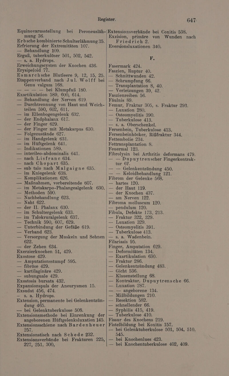 Equinovarusstellung bei Peroneusläh- mung 36. Erbsche kombinierte Schulterlähmung 35. Erfrierung der Extremitäten 107. — Behandlung 109. Erguß, tuberkulöser 501, 502, 542. — s. a. Hydrops. Erweichungscysten der Knochen 436. Erysipeloid 77. Esmarchsche Blutleere 9, 12, 15, 25. Etappenverband nach Jul. Wolff bei Genu valgum 168. — — — — bei Klumpfuß 180. Exartikulation 589, 600, 614. Behandlung der Nerven 619. Durchtrennung von Haut und Weich- teilen 590, 602, 611. im Ellenbogengelenk 632. der Endphalanx 617. der Finger 629. der Finger mit Metakarpus 630. Folgezustände 627. im Handgelenk 631. im Hüftgelenk 641. Indikationen 589. interileo-abdominalis 641. nach Lisfranc 634. nach Chopart 635. sub talo nach Malgaigne 6535. im Kniegelenk 638. Komplikationen 626. Maßnahmen, vorbereitende 607. im Metakarpo-Phalangealgelenk 630. Methoden 590. Nachbehandlung 623. Naht 622. der II. Phalanx 630. im Schultergelenk 633. im Talokruralgelenk 637. Technik 590, 607, 629. Unterbindung der Gefäße 619. Verband 623. Versorgung der Muskeln und Sehnen — der Zehen 634. locken 51, 429. Exostose 429. — Amputationsstumpf 59. — fibröse 429. — kartilaginäre 429. — subunguale 429. Exostosis bursata 432. Expansionspuls der Aneurysmen 15. Exsudat 456, 474. s. a. Hydrops. Extension, permanente bei Gelenkentzün- dung 465. — bei Gelenktuberkulose 508. Extensionsmethode bei Einrenkung der angeborenen Hüftgelenksluxation 145. Extensionsschiene nach Bardenheuer 2Dı: Extensionstisch nach Schede 222. Extensionsverbände bei Frakturen 225, 227,5251:.4000, 647 Extensionsverbände bei Coxitis 538. Exzision, primäre von Wunden nach Friedrich 2. Eversionsluxationen 340. R» Fasermark 424. Faszien, Ruptur 40. -— Schnittwunden 42. — Schrumpfung 66. — Transplantation 8, 40. — Verletzungen 39, 42. Faszienreiben 56. Fäulnis 89. Femur, Fraktur 305, s. Fraktur 293. — Luxation 280. — Osteomyelitis 390. — Tuberkulose 413. — 8. a. Oberschenkel. Fersenbein, Tuberkulose 413. Fersenbeinhöcker, Rißfraktur 344. Fettembolie 234. Fettransplantation 8. Feuermal 123. Fibrolysin bei Arthritis deformans 479. — — Dupuytrenscher Fingerkontrak- tur 67. — — Gelenkentzündung 450. — — Keloidbehandlung 121. Fibrom der Gelenke 568. — hartes 120. — der Haut 119. — der Knochen 437. — am Nerven 122. Fibroma molluscum 120. — pendulum 120. Fibula, Defekte 173, 213. — Fraktur 322, 329. — Luxation 329. — Östeomyelitis 391. — Tuberkulose 413. — s. a. Wadenbein. Filariasis 95. Bnae, Amputation 629. Deformitäten 134. — Exartikulation 630. Fraktur 286. Gelenkentzündung 483. . Gicht 536. Klauenstellung 68. Kontraktur, Dupuytrensche 66. Luxation 287. — angeborene 134. Mißbildungen 210. Resektion 582. schnellender 66. Syphilis 415, 419. Tuberkulose 410. Fissur des Knochens 219. Fistelbildung bei Koxitis 157. — bei Gelenktuberkulose 501, 504, 510, 545. — bei Knochenlues 423. — bei Knochentuberkulose 402, 409.