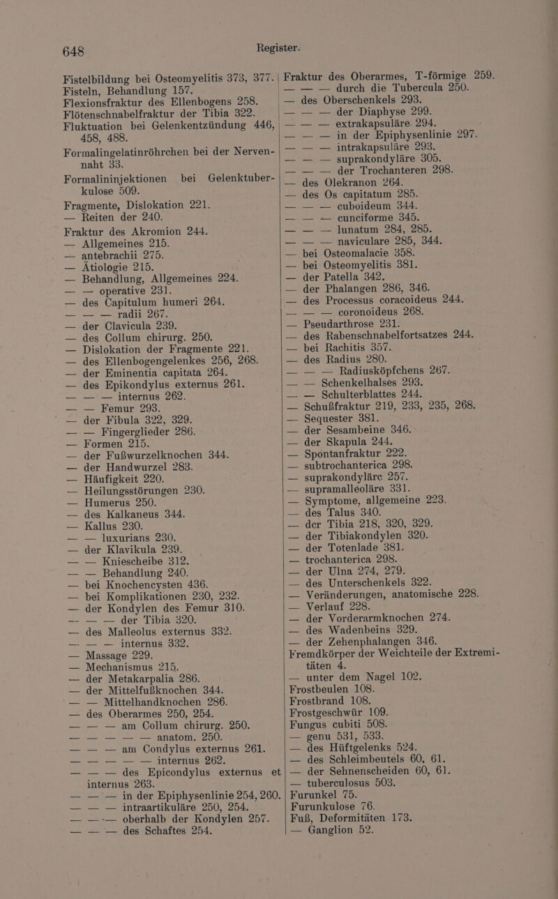 458, 488. Formalingelatinröhrchen bei der Nerven- naht 33. Formalininjektionen bei Gelenktuber- kulose 509. Reiten der 240. Allgemeines 215. antebrachii 275. Atiologie 215. Behandlung, Allgemeines 224. — operative 231. des Capitulum humeri 264. — — radii 267. der Clavicula 239. des Collum chirurg. 250. Dislokation der Fragmente 221. des Ellenbogengelenkes 256, 268. der Eminentia capitata 264. des Epikondylus externus 261. — — internus 262. — Femur 293. der Fibula 322, 329. — Fingerglieder 286. Formen 215. der Fußwurzelknochen 344. der Handwurzel 283. Häufigkeit 220. Heilungsstörungen 230. Humerus 250. des Kalkaneus 344. Kallus 230. — luxurians 230. der Klavikula 239. — Kniescheibe 312. — Behandlung 240. bei Knochencysten 436. bei Komplikationen 230, 232. der Kondylen des Femur 310. -_ _— der Tibia 320. des Malleolus externus 332. — — internus 332. Massage 229. Mechanismus 215. der Metakarpalia 286. der Mittelfußknochen 344. — Mittelhandknochen 286. des Oberarmes 250, 254. — — am Collum chirurg. 250. anatom. 250. — — am Condylus externus 261. internus 262. internus 263. — — intraartikuläre 250, 254, — — des Schaftes 254. — — durch die Tubercula 250. des Oberschenkels 293. — der Diaphyse 299. — extrakapsuläre. 294. — in der Epiphysenlinie 297. — intrakapsuläre 293. — — suprakondyläre 305. — — der Trochanteren 298. Fre Fro des Os capitatum 285. — — euboideum 344. — -- eunciforme 345. — — ]lunatum 284, 285. — — naviculare 285, 344. bei Osteomyelitis 381. der Patella 342. der Phalangen 286, 346. des Processus coracoideus 244. — — coronoideus 268. Pseudarthrose 231. | des Rabenschnabelfortsatzes 244. bei Rachitis 357. des Radius 280. — — Radiusköpfchens 267. — Schenkelhalses 293. — Schulterblattes 244. Schußfraktur 219, 233, 235, 268. Sequester 381. der Sesambeine 346. der Skapula 244. Spontanfraktur 222. subtrochanterica 298. suprakondyläre 257. supramalleoläre 331. Symptome, allgemeine 223. des Talus 340. der Tibia 218, 320, 329. der Tibiakondylen 320. der Totenlade 381. trochanterica 298. der Ulna 274, 279. des Unterschenkels 322. Veränderungen, anatomische 228. Verlauf 228. der Vorderarmknochen 274. des Wadenbeins 329. der Zehenphalangen 346. täten 4. unter dem Nagel 102. stbeulen 108. genu 531, 533. des Hüftgelenks 524. des Schleimbeutels 60, 61. der Sehnenscheiden 60, 61. tuberculosus 503. Ganglion 52.