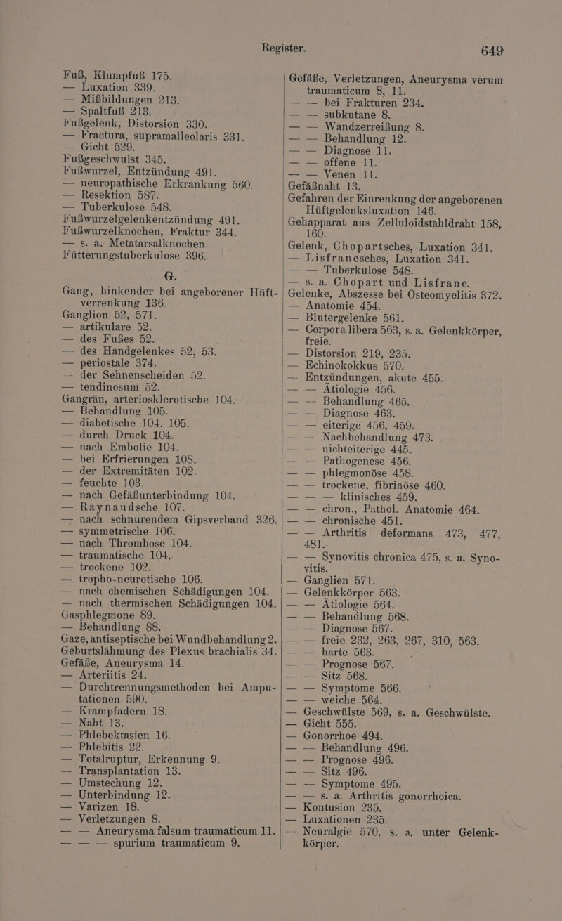 Fuß, Klumpfuß 175. — Luxation 339. — Mißbildungen 213. — Spaltfuß 213. Fußgelenk, Distorsion 330. — Fractura, supramalleolaris 331. — Gicht 529. Fußgeschwulst 345. Fußwurzel, Entzündung 491. — neuropathische Erkrankung 560. — Resektion 587. — Tuberkulose 548. Fußwurzelgelenkentzündung 491. Fußwurzelknochen, Fraktur 344. s. a. Metatarsalknochen. Fütterungstuberkulose 396. G. Gang, hinkender bei angeborener Hüft- verrenkung 136. Ganglion 52, 571. — artikulare 52. — des Fußes 52. — des Handgelenkes 52, 53. periostale 374. -- der Sehnenscheiden 52. tendinosum 52. Gangrän, arteriosklerotische 104. Behandlung 105. diabetische 104. 105. durch Druck 104. nach Embolie 104. bei Erfrierungen 108. der Extremitäten 102. — feuchte 103. nach Gefäßunterbindung 104. Raynaudsche 107. nach schnürendem Gipsverband 326. symmetrische 106. nach Thrombose 104. traumatische 104. trockene 102. tropho-neurotische 106. nach chemischen Schädigungen 104. — nach thermischen Schädigungen 104. Gasphlegmone 89. — Behandlung 88. Gaze, antiseptische bei Wundbehandlung?2. Geburtslähmung des Plexus brachialis 34. Gefäße, Aneurysma 14. Arteriitis 24. Durchtrennungsmethoden bei Ampu- tationen 590. Krampfadern 18. Naht 13. Phlebektasien 16. Phlebitis 22. Totalruptur, Erkennung 9. Transplantation 13. Umstechung 12. Unterbindung 12. Varizen 18. Verletzungen 8. — — Aneurysma falsum traumaticum 11. — — — spurium traumaticum 9. 649 Gefäße, Verletzungen, Aneurysma verum traumaticum 8, 11. — bei Frakturen 234. — subkutane 8. Wandzerreißung 8. — Behandlung 12. Diagnose 11. offene 11. — Venen 11. Gefäßnaht 13. Gefahren der Einrenkung der angeborenen Hüftgelenksluxation 146. Gehapparat aus Zelluloidstahldraht 158, 160. Gelenk, Chopartsches, Luxation 341. — Lisfrancsches, Luxation 341. — — Tuberkulose 548. — 8. a. Chopart und Lisfranc. Gelenke, Abszesse bei Osteomyelitis 372. Anatomie 454. Blutergelenke 561. Corpora libera 563, s. a. Gelenkkörper, freie. Distorsion 219, 235. Echinokokkus 570. —- Entzündungen, akute 455. Atiologie 456. Behandlung 465. Diagnose 463. eiterige 456, 459. Nachbehandlung 473. nichteiterige 445. Pathogenese 456. phlegmonöse 458. trockene, fibrinöse 460. — klinisches 459. chron., Pathol. Anatomie 464. chronische 451. _ Arthritis deformans 473, 477, 481. — — Synovitis chronica 475, s. a. Syno- vitis. | Ganglien 571. Gelenkkörper 563. — Atiologie 564. — Behandlung 568. — Diagnose 567. — freie 232,:263, 267, 310, 563. — harte 563. — Prognose 567. — Sitz 568. — Symptome 566. — weiche 564. Geschwülste 569, s. a. Geschwülste. Gicht 555. Gonorrhoe 494. — Behandlung 49. Prognose 496. — Sitz 496. — Symptome 495. s. a. Arthritis gonorrhoica. Kontusion 235. Luxationen 235. Neuralgie 570, s. a. körper. unter Gelenk-