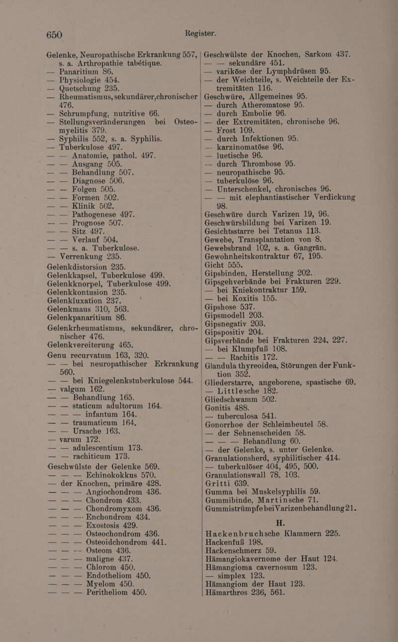 Gelenke, Neuropathische Erkrankung 557, s. a. Arthropathie tabetique. Panaritium 86. Physiologie 454. Quetschung 235. Rheumatismus, sekundärer,chronischer 476. Schrumpfung, nutritive 66. Stellungsveränderungen bei myelitis 379. Syphilis 552, s. a. Syphilis. Tuberkulose 497. — Anatomie, pathol. 497. Ausgang 505. Behandlung 507. Diagnose 506. Folgen 505. Formen 502. Klinik 502. Pathogenese 497. Prognose 507. Sitz 497. Verlauf 504. — s. a. Tuberkulose. Verrenkung 235. Gelenkdistorsion 235. Gelenkkapsel, Tuberkulose 499. Gelenkknorpel, Tuberkulose 49. Gelenkkontusion 235. Gelenkluxation 237. Gelenkmaus 310, 563. Gelenkpanaritium 86. Gelenkrheumatismus, nischer 476. Gelenkvereiterung 465. Genu recurvatum 163, 320. — BR neuropathischer Erkrankung 560. — — bei Kniegelenkstuberkulose 544. valgum 162. — Behandlung 165. staticum adultorum 164. — infantum 164. traumaticum 164, Ursache 163. — yarım 172. — — adulescentium 173. — — rachiticum 173. Geschwülste der Gelenke 569. — — — Echinokokkus 570. der Knochen, primäre 428. Angiochondrom 436. Chondrom 433. Chondromyxom 436. - Enchondrom 434. Exostosis 429. Östeochondrom 436. Östeoidehondrom 441. Östeom 436. maligne 437. Chlorom 450. Endotheliom 450. Myelom 450. Peritheliom 450. sekundärer, chro- Geschwülste der Knochen, Sarkoın 437. — — sekundäre 451. — variköse der Lymphdrüsen 95. — der Weichteile, s. Weichteile der Ex- tremitäten 116. Geschwüre, Allgemeines 9. durch Atheromatose 95. durch Embolie 96. der Extremitäten, chronische 96. Frost 109. durch Infektionen 95. - karzinomatöse 96. luetische 96. durch Thrombose 95. neuropathische 95. tuberkulöse 96. Unterschenkel, chronisches 96. — mit elephantiastischer Verdiekung 98. Geschwüre durch Varizen 19, 96. Geschwürsbildung bei Varizen 19. Gesichtsstarre bei Tetanus 113. Gewebe, Transplantation von 8. Gewebsbrand 102, s. a. Gangrän. Gewohnheitskontraktur 67, 195. Gicht 555. Gipsbinden, Herstellung 202. Gipsgehverbände bei Frakturen 229. — bei Kniekontraktur 159. — bei Koxitis 155. Gipshose 537. Gipsmodell 203. Gipsnegativ 203. Gipspositiv 204. Gipsverbände bei Frakturen 224, 227. — bei Klumpfuß 108. — — Rachitis 172. Glandula thyreoidea, Störungen der Funk- tion 352. Gliederstarre, angeborene, spastische 69. — Littlesche 182. Gliedschwamm 502. Gonitis 488. — tuberculosa 541. Gonorrhoe der Schleimbeutel 58. — der Sehnenscheiden 58. — — — Behandlung 60. — der Gelenke, s. unter Gelenke. Granulationsherd, syphilitischer 414. — tuberkulöser 404, 495, 500. Granulationswall 78, 103. Gritti 639. Gumma bei Muskelsyphilis 59. Gummibinde, Martinsche 71. H. Hackenbruchsche Klammern 225. Hackenfuß 198. Hackenschmerz 59. Hämangiokavernome der Haut 124. Hämangioma cavernosum 123. — simplex 123. Hämangiom der Haut 123. Hämarthros 236, 561.