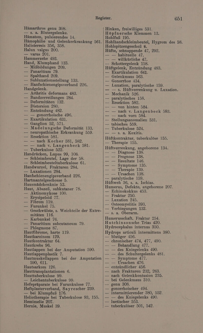 — 8. a. Blutergelenke. Hämatom, pulsierendes 14. Hämophilie und Gelenkerkrankung 561. Halisteresis 356, 358. Halux valgus 200. — varus 201. Hammerzehe 493. Hand, Klumphand 133. Mißbildungen 209. Panaritium 79. Spalthand 209. Subluxationsstellung 133. Hanfschienengipsverband 226. uns nk Arthritis deformans 483. Bandzerreißungen 284. Deformitäten 132. Distorsion 280. Entzündung 482. — gonorrhoische 496. . Exartikulation 631. Ganglion 52, 571. Madelungsche Deformität 133. neuropathische Erkrankung 559. Resektion 581. — nach Kocher 5831, 582. — nach v. Langenbeck 581: Tuberkulose 522. He decien; Lupus 99, 108. — Schleimbeutel, Lage der 58. — Schleimbeuteltuberkulose 61. Handwurzel, Frakturen 284. — Luxationen 284. Hanfschienengipsverband 226. Hartmantelgeschosse 5. Hausmädchenknie 53. Haut, Abszeß, subkutaner 78. Aktinomykose 100. Erysipeloid 77. Fibrom 119. Furunkel 75. Geschwülste, s. Weichteile der Extre- mitäten 116. Karbunkel 76. Panaritium subcutaneum 79. Phlegmone 87. an harte 119. Hautkarzinom 129. Hautkontraktur 64. Hautkrebs 96. Hautlappen bei der Amputation 590. Hautlappenplastik 7. Hautmuskellappen bei der Amputation 590, 611. Hautsarkom 126. Hauttransplantationen 6. Hauttuberkulose 99. — Leichentuberkulose 99. Hefepräparate bei Furunkulose 77. Heftplasterverband, Sayrescher 239. — bei Klumpfuß 176. Heliotherapie bei Tuberkulose 93, 155. Hemimelie 207. Hernie, Muskel 39. 651. Höpfnersche Klemmen 13. Hohlfuß 195. Hohlhandschleimbeutel, Hygrom des 58. Hohlspitzengeschoß 6. Hüfte, schnappende 47, 292. — — habituelle 47. — — willkürliche 47. — Schottergelenk 158. Hüftgelenk, Entzündung 483. — Exartikulation 641. Gelenkmaus 563. Gonorrhoe 434. Luxation, paralytische 159. — s. Hüftverrenkung u. Luxation. Mechanik 526. paralytisches 158. Resektion 582. — von hinten 584. — nach v. Langenbeck 583. — nach vorn 584. Stellungsanomalien 531. tabisches 559. Tuberkulose 524. — s. a. Koxitis. Hüftkontraktur, tuberkulöse 155. — Therapie 155. Hüftverrenkung, angeborene 134. — — Diagnose 138. Prognose 138. Resultate 146. Symptome 135. Therapie 139. Ursachen 138. paralytische 159. Hüftweh 36, s. a. Ischias. Humerus, Defekte, angeborene 207. Echinokokkus 453. Fraktur 250. Luxation 245. Östeomyelitis 393. Verbiegungen 132. s. a. Oberarm. Humerusschaft, Fraktur 254. Hutchinsonsche Trias 420. Hydrocephalus internus 350. Hydrops articuli intermittens 380. blutiger 456. chronischer 474, 477, 490. — Behandlung 497. — des Kniegelenks 490. — des Schultergelenks 481. — Symptome 477. — Ursachen 476. entzündlicher 456. nach Frakturen 232, 263. nach Gelenkkontusion 235. bei Gelenkmaus 310. genu 308. gonorrhoischer 494. intermittierender 380, 552. — des Kniegelenks 490. luetischer 553. tuberkulöser 501, 542.