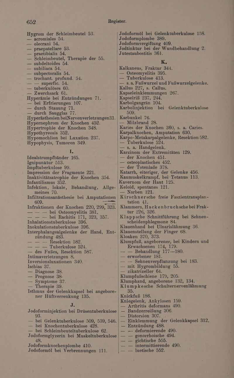 Hygrom der Schleimbeutel 53. — acromiales 54. olecrani 54. praepatellare 53. praetibialis 54. Schleimbeutel, Therapie der 55. subdeltoides 54. subiliaca 54. subpectoralis 54. trochant. profund. 54. — superfic. 54. tuberkulöses 60. — Zwerchsack 61. Hyperimis bei Entzündungen 71. — bei Erfrierungen 107. — durch Stauung 71. — durch Saugglas 77. Hyperästhesien beiNervenverletzungen3l. Hypernephrom der Knochen 452. Hypertrophie der Knochen 348. Hypothyreosis 352. Hypomochlion bei Luxation 237. IR Idealstrumpfbänder 165. Ignipunktur 513. Impftuberkulose 99. Impression der Fragmente 221. Inaktivitätsatrophie der Knochen 354. Infantilismus 352. Infektion, lokale, Behandlung, Allge- meines 70. Infiltrationsanästhesie bei Amputationen 609. ar Infraktionen der Knochen 220, 299, 323. — — — bei Osteomyelitis 381. — — — bei Rachitis 171, 323, 357. Inhalationstuberkulose 396. Inokulationstuberkulose 396. Interphalangealgelenke der Hand, Ent- zündung 483. — — —- Resektion 582. — — — Tuberkulose 524. — des Fußes, Resektion 587. Intimaverletzungen 8. Inversionsluxationen 340. Ischias 37. — Diagnose 38. — Prognose 38: — Symptome 37. — Therapie 39. Isthmus der Gelenkkapsel bei angebore- ner Hüftverrenkung 135. J. Jodoforminjektion bei Drüsentuberkulose — bei Gelenktuberkulose 509, 539, 546. — bei Knochentuberkulose 428. — bei Schleimbeuteltuberkulose 62. Jodoformglyzerin bei Muskeltuberkulose 48 Jodoformknochenplombe 410. Jodoformöl bei Verbrennungen 111. Jodoformöl bei Gelenktuberkulose 158. Jodoformplombe 389. Jodoformvergiftung 409. Jodtinktur bei der Wundbehandlung 2. Jutestaubostitis 361. K. Kalkaneus, Fraktur 344. — ÖOsteomyelitis 395. — Tuberkulose 413. — s,a. Fußwurzel und Fußwurzelgelenke. Kallus 227, s. Callus. Kapseleinklemmungen 267. Kapselriß 237, 244. Karbolgangrän 104. Karbolinjektion bei 509. Karbunkel 76. — Milzbrand 28. Karies der Knochen 360, s. a. Caries. Karpalknochen, Amputation 630. Karpo-Metakarpalgelenke, Resektion 582. — s. a. Handgelenk. Karzinom der Extremitäten 129. — der Knochen 451. — osteoplastisches 452. — der Totenlade 378. Katarrh, eiteriger, der Gelenke 456. Kaumuskelkrampf, bei Tetanus 113. Kavernom der Haut 125. Keloid, spontanes 121. — Narben 121. Kirschnersche freie Faszientransplan- tation 41. Klammern, Hackenbruchsche bei Frak- tur 226, 326. Klappsche Schnittführung bei Sehnen- scheidenphlegmone 84. Klauenhand bei Ulnarislähmung 36. Klauenstellung der Finger 68. Kloaken 370, 373. Klumpfuß, angeborener, bei Kindern und Erwachsenen 174, 179. — Behandlung 177—180. erworbener 181. -— Sehnenverpflanzung bei 183. mit Hygrombildung 55. — zikatrizeller 64. Kiumptakschiehe 179203: Klumphand, angeborene 132, 134. Klumpkesche Schulternervenlähmung 35. Knickfuß 186. Kniegelenk, Ankylosen 159. — Arthritis deformans 490. Bandzerreißung 306. Distorsion 307. Einklemmung der Gelenkkapsel 312. Entzündung 488. —- deformierende 490. gonorrhoische 494. gichtische 555. intermittierende 490. luetische 552. Gelenktuberkulose