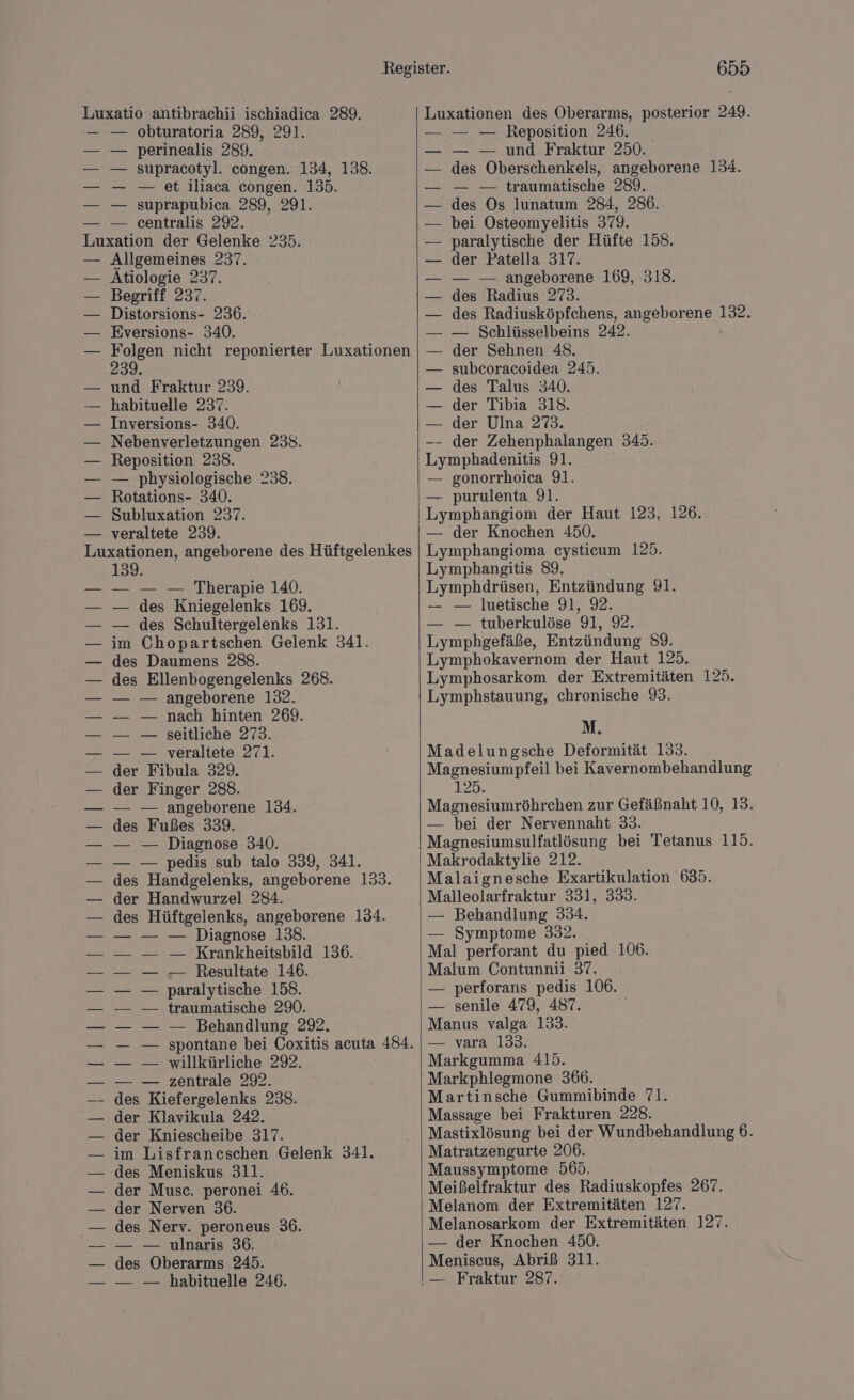 Luxatio antibrachii ischiadica 289. obturatoria 289, 291. perinealis 289. supracotyl. congen. 134, 138. — et iliaca congen. 135. suprapubica 289, 291. centralis 292. Luxation der Gelenke 235. — Allgemeines 237. Ätiologie 237. Begriff 237. Distorsions- 236. Eversions- 340. Sl nicht reponierter Luxationen >. und Fraktur 239. habituelle 237. Inversions- 340. Nebenverletzungen 238. Reposition 238. — physiologische 238. Rotations- 340. Subluxation 237. veraltete 239. Luxationen, angeborene des Hüftgelenkes 139. — — — Therapie 140. — des Kniegelenks 169. — des Schultergelenks 131. im Chopartschen Gelenk 341. des Daumens 288. des Ellenbogengelenks 268. — — angeborene 132. — — nach hinten 269. — — seitliche 273. — — veraltete 271. der Fibula 329. der Finger 288. — — angeborene 134. des Fußes 339. — — Diagnose 340. — — pedis sub talo 339, 341. des Handgelenks, angeborene 133. der Handwurzel 284. des Hüftgelenks, angeborene 134. — — Diagnose 138. — Krankheitsbild 136. — Resultate 146. paralytische 158. traumatische 290. — Behandlung 292. spontane bei Coxitis acuta 484. willkürliche 292. zentrale 292. a” Kiefergelenks 238: der Klavikula 242. der Kniescheibe 317. im Lisfraneschen Gelenk 341. des Meniskus 311. der Musc. peronei 46. der Nerven 36. des Nerv. peroneus 36. — — ulnaris 36. des Oberarms 245. — — — habituelle 246. 655 Luxationen des Oberarms, posterior 249. — — — Reposition 246. — — und Fraktur 250. des Oberschenkels, angeborene 134. — — traumatische 289. des Os lunatum 284, 286. bei Osteomyelitis 379. paralytische der Hüfte 158. der Patella 317. — — angeborene 169, 318. des Radius 273. des Radiusköpfchens, AnSaNoEenez 122 — Schlüsselbeins 242. der Sehnen 48. subcoracoidea 245. des Talus 340. der Tibia 318. — der Ulna 273. -- der Zehenphalangen 345. Lymphadenitis 91. — gonorrhoica 91. — purulenta 91. Lymphangiom der Haut 123, 126. — der Knochen 450. Lymphangioma cysticum 125. Lymphangitis 89. Lymphdrüsen, Entzündung 91. — — luetische 91, 92. — — tuberkulöse 91, 9. Lymphgefäße, Entzündung 89. Lymphokavernom der Haut 125. Lymphosarkom der Extremitäten 125. Lymphstauung, chronische 9. M. Madelungsche Deformität 133. Magnesiumpfeil bei Kavernombehandlung 125. Magnesiumröhrchen zur Gefäßnaht 10, 13. — bei der Nervennaht 33. Magnesiumsulfatlösung bei Tetanus 115. Makrodaktylie 212. Malaignesche Exartikulation 635. Malleolarfraktur 331, 333. — Behandlung 334. — Symptome 332. Mal perforant du pied 106. Malum Contunnii 37. — perforans pedis 106. — senile 479, 487. Manus valga 133. — vara 133. Markgumma 415. Markphlegmone 366. Martinsche Gummibinde 71. Massage bei Frakturen 228. Mastixlösung bei der Wundbehandlung 6. Matratzengurte 206. Maussymptome 565. Meißelfraktur des Radiuskopfes 267. Melanom der Extremitäten 127. Melanosarkom der Extremitäten 127. — der Knochen 450. Meniscus, Abriß 311.