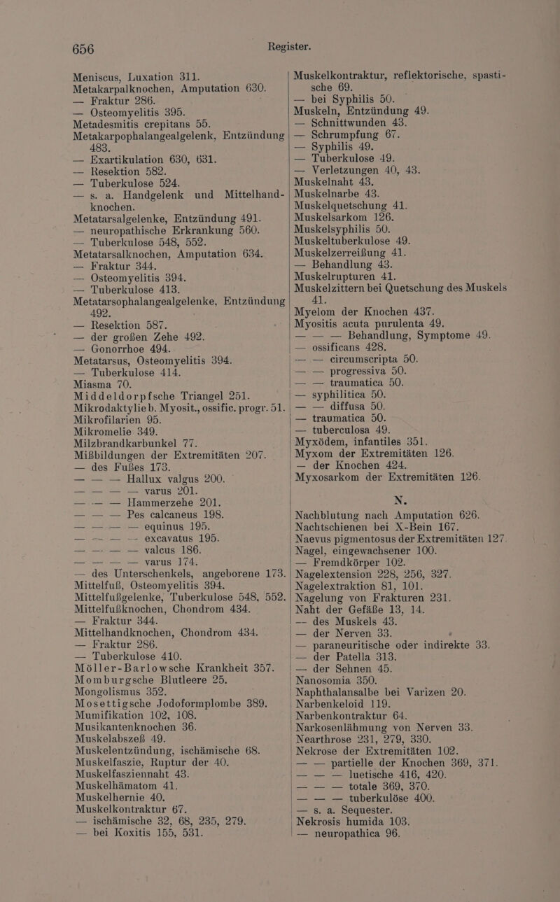 Meniscus, Luxation 311. Metakarpalknochen, Amputation 630. — Fraktur 286. — ÖOsteomyelitis 395. Metadesmitis crepitans 59. Metakarpophalangealgelenk, Entzündung 483. Exartikulation 630, 631. Resektion 582. Tuberkulose 524. s. a. Handgelenk und Mittelhand- knochen. Metatarsalgelenke, Entzündung 491. — neuropathische Erkrankung 560. — Tuberkulose 548, 552. Metatarsalknochen, Amputation 634. — Fraktur 344. — Osteomyelitis 394. — Tuberkulose 413. Me nal Entzündung 492. — Resektion 587. — der großen Zehe 492. — Gonorrhoe 494. Metatarsus, Osteomyelitis 394. — Tuberkulose 414. Miasma 70. Middeldorpfsche Triangel 251 Mikrodaktylieb. Myosit., ossifie. progr. 51. Mikrofilarien 9. Mikromelie 349. Milzbrandkarbunkel 7%. Mißbildungen der Extremitäten 207. des Fußes 173. Hallux valgus 200. — varus 201. Hammerzehe 201. Pes calcaneus 198. — equinus 19. — excavatus 195. — valcus 186. — varus 174. des Unterschenkels, angeborene 173. Mittelfuß, Östeomyelitis 394. Mittelfußgelenke, Tuberkulose 548, 552. Mittelfußknochen, Chondrom 434. — Fraktur 344. Mittelhandknochen, — Fraktur 286. — Tuberkulose 410. Möller-Barlowsche Krankheit 357. Momburgsche Blutleere 25. Moneolismus 352. Mosettigsche Jodoformplombe 389. Mumifikation 102, 108. Musikantenknochen 36. Muskelabszeß 49. Muskelentzündung, ischämische 68. Muskelfaszie, Ruptur der 40. Muskelfasziennaht 43. Muskelhämatom 41. Muskelhernie 40. Muskelkontraktur 67. — ischämische 32, 68, 235, 279. Chondrom 434. — bei Koxitis 155, 531. Muskelkontraktur, reflektorische, spasti- sche 69. — bei Syphilis 50. Muskeln, Entzündung 49. — Schnittwunden 43. Schrumpfung 67. Syphilis 49. Tuberkulose 49. Verletzungen 40, 43. Muskelnaht 43. Muskelnarbe 43. Muskelquetschung 41. Muskelsarkom 126. Muskelsyphilis 50. Muskeltuberkulose 49. Muskelzerreißung 41. — Behandlung 43. Muskelrupturen 41. Muskelzittern bei Quetschung des Muskels 41. Myelom der Knochen 437. Myositis acuta purulenta 49. — — — Behandlung, Symptome 49. — ossificans 428. -— — ceircumscripta 50. — progressiva 50. — traumatica 50. syphilitica 50. — — diffusa 50. — traumatica 50. — tuberculosa 49. Myxödem, infantiles 351. Myxom der Extremitäten 126. — der Knochen 424. Myxosarkom der Extremitäten 126. N. Nachblutung nach Amputation 626. Nachtschienen bei X-Bein 167. Naevus pigmentosus der Extremitäten 127. Nagel, eingewachsener 100. — Fremdkörper 102. Nagelextension 228, 256, 327. Nagelextraktion 81, 101. Nagelung von Frakturen 231. Naht der Gefäße 13, 14. -—- des Muskels 43. der Nerven 33. paraneuritische oder ideelee 2 der Patella 313. der Sehnen 45. Nanosomia 350. Naphthalansalbe bei Varizen 20. Narbenkeloid 119. Narbenkontraktur 64. Narkosenlähmung von Nerven 33. Nearthrose 231, 279, 330. Nekrose der Extremitäten 102. — partielle der Knochen 369, 371. — — Juetische 416, 420. — — totale 369, 370. — — tuberkulöse 400. s. a. Sequester. -— neuropathica 96.
