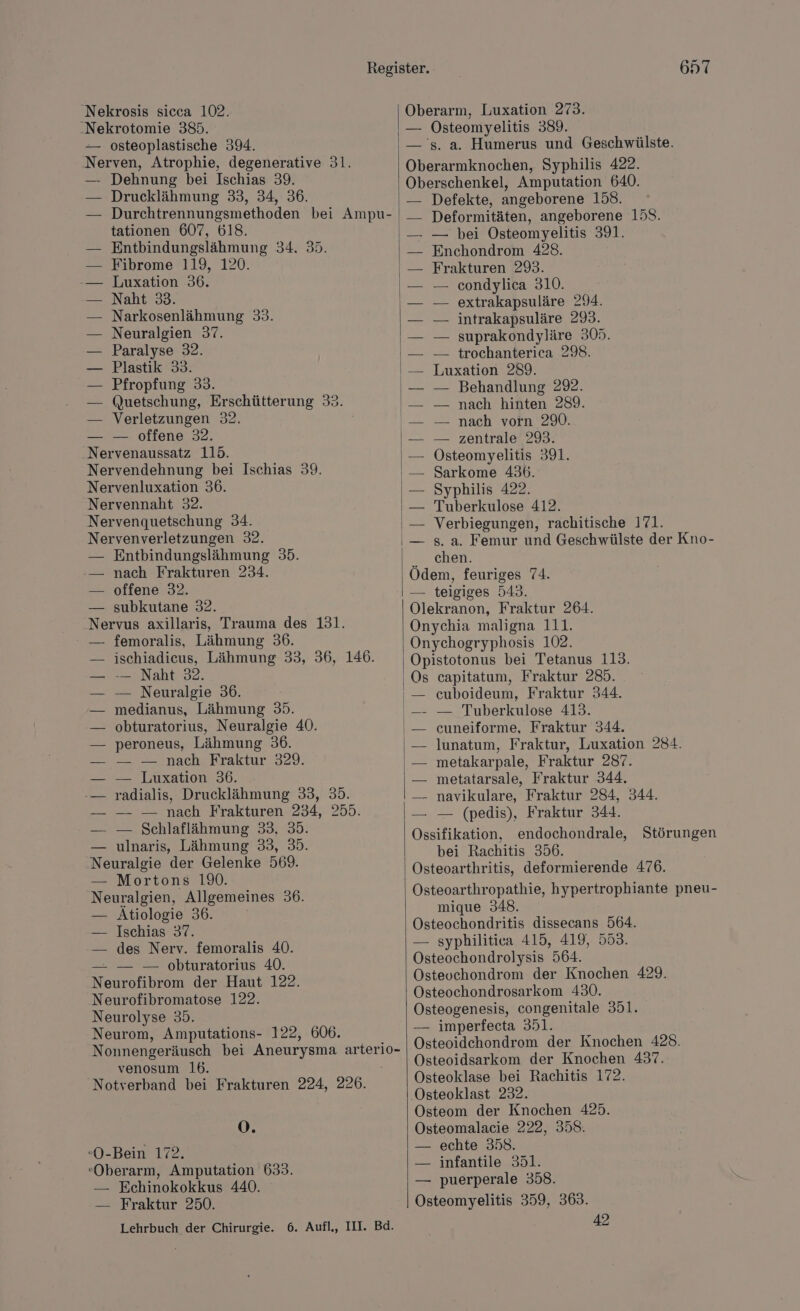 Nekrosis sicca 102. .Nekrotomie 385. -— osteoplastische 394. ‚Nerven, Atrophie, degenerative 31. — Dehnung bei Ischias 39. Drucklähmung 33, 34, 36. Durchtrennungsmethoden bei Ampu- tationen 607, 618. Entbindungslähmung 34. 35. Fibrome 119, 120. Luxation 36. Naht 33. Narkosenlähmung 33. Neuralgien 37. Paralyse 32. Plastik 33. Pfropfung 33. Quetschung, Erschütterung 33. Verletzungen 32. — — offene 32. Nervenaussatz 115. Nervendehnung bei Ischias 39. Nervenluxation 36. Nervennaht 32. Nervenquetschung 34. Nervenverletzungen 32. — Entbindungslähmung 35. -— nach Frakturen 234. — offene 32. — subkutane 32. Nervus axillaris, Trauma des 131. femoralis, Lähmung 36. ischiadicus, Lähmung 33, 36, 146. -— Naht 32. — Neuralgie 36. medianus, Lähmung 35. obturatorius, Neuralgie 40. peroneus, Lähmung 36. — nach’ Rraktur 329. — Luxation 36. radialis, Drucklähmung 33, 35. — — nach Frakturen 234, 255. — Schlaflähmung 33, 35. — ulnaris, Lähmung 33, 35. kn der Gelenke 569. E= Mortons 19. Neuralgien, Allgemeines 36. — Atiologie 36. — Ischias 37. -— des Nerv. femoralis 40. = öbturatortus 40: Neurofibrom der Haut 122. Neurofibromatose 122. Neurolyse 35. Neurom, Amputations- 122, 606. Nonnengeräusch bei Aneurysma arterio- venosum 16. 'Notverband bei Frakturen 224, 226. O. «O-Bein 172. Oberarm, Amputation 633. — Echinokokkus 440. — Fraktur 250. Lehrbuch der Chirurgie. 6. Aufl,, III. Bd. 657 Oberarm, Luxation 273. — Osteomyelitis 389. — 's. a. Humerus und Geschwülste. Oberarmknochen, Syphilis 422. Oberschenkel, Amputation 640. Defekte, angeborene 158. Deformitäten, angeborene 158. — — bei Osteomyelitis 391. Enchondrom 428. Frakturen 293. — condylica 310. — extrakapsuläre 294. — intrakapsuläre 293. — suprakondyläre 305. — trochanterica 298. Luxation 289. — Behandlung 29. — nach hinten 289. — nach vorn 290. — zentrale 293. Östeomyelitis 391. Sarkome 436. Syphilis 422. Tuberkulose 412. Verbiegungen, rachitische 171. s. a. Femur und Geschwülste der Kno- chen. Ödem, feuriges 74. — teigiges 543. Olekranon, Fraktur 264. Onychia maligna 111. Onychogryphosis 102. Opistotonus bei Tetanus 113. Os capitatum, Fraktur 285. euboideum, Fraktur 344. — Tuberkulose 413. cuneiforme, Fraktur 344. lunatum, Fraktur, Luxation 284. metakarpale, Fraktur 287. metatarsale, Fraktur 344. — navikulare, Fraktur 284, 344. — — (pedis), Fraktur 344. nen endochondrale, Störungen bei Rachitis 356. Osteoarthritis, deformierende 476. Osteoarthropathie, hypertrophiante pneu- mique 348 Osteochondritis dissecans 564. — syphilitica 415, 419, 553. Östeochondrolysis 564. Osteuchondrom der Knochen 429. Osteochondrosarkom 430. Osteogenesis, congenitale 351. — imperfecta 351. Osteoidehondrom der Knochen 428. Osteoidsarkom der Knochen 437. Osteoklase bei Rachitis 172. Osteoklast 232. Osteom der Knochen 425. Osteomalacie 222, 358. — echte 358. — infantile 351. — puerperale 358. Osteomyelitis 359, 363. 42