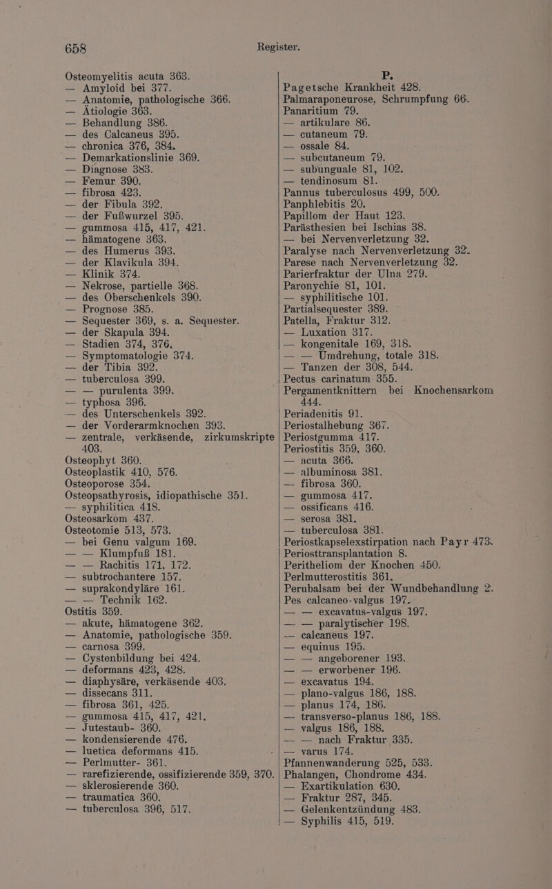 Östeomyelitis acuta 363. Amyloid bei 377. Anatomie, pathologische 366. Ätiologie 363. Behandlung 386. des Calcaneus 39. chronica 376, 384. Demarkationslinie 369. Diagnose 383. Femur 390. fibrosa 423. der Fibula 392, der Fußwurzel 395. gummosa 415, 417, 421. hämatogene 3693. des Humerus 393. der Klavikula 394. Klinik 374. Nekrose, partielle 368. des Oberschenkels 390. Prognose 385. Sequester 369, s. a. Sequester. der Skapula 394. Stadien 374, 376, Symptomatologie 374. der Tibia 392. tuberculosa 399. — purulenta 399. typhosa 396. — des Unterschenkels 392. der Vorderarmknochen 393. zentrale, verkäsende, zirkumskripte 403. Östeophyt 360. Östeoplastik 410, 576. Osteoporose 354. Östeopsathyrosis, idiopathische 351. — syphilitica 418. Osteosarkom 437. ÖOsteotomie 513, 573. bei Genu valgum 169. — Klumpfuß 181. — Rachitis 171, 172. subtrochantere 157. suprakondyläre 161. — Technik 162. Ostitis 359. akute, hämatogene 362. Anatomie, pathologische 359. carnosa 399. Cystenbildung bei 424. deformans 423, 428. diaphysäre, verkäsende 403. dissecans 311. fibrosa 361, 425. gummosa 415, 417, 421. Jutestaub- 360. — kondensierende 476. luetica deformans 415. Perlmutter- 361. rarefizierende, ossifizierende 359, 370. sklerosierende 360. traumatica 360. tuberculosa 396, 517. 1x Pagetsche Krankheit 428. Palmaraponeurose, Schrumpfung 66. Panaritium 79. artikulare 86. cutaneum 79. ossale 84. subeutaneum 79. subunguale 81, 102. tendinosum 81. Pannus tuberculosus 499, 500. Panphlebitis 20. Papillom der Haut 123. Parästhesien bei Ischias 38. — bei Nervenverletzung 32. Paralyse nach Nervenverletzung 32. Parese nach Nervenverletzung 32. Parierfraktur der Ulna 279. Paronychie 81, 101. — syphilitische 101. Partialsequester 389. Patella, Fraktur 312. — Luxation 317. — kongenitale 169, 318. — — Umdrehung, totale 318. — Tanzen der 308, 544. Pectus carinatum- 355. bei Knochensarkom 444. Periadenitis 91. Periostalhebung 367. Periostgumma 417. Periostitis 359, 360. acuta 366. albuminosa 381. fibrosa 360. gummosa 417. ossificans 416. serosa 381. — tuberculosa 381. Periostkapselexstirpation nach Payr 473. Periosttransplantation 8. Peritheliom der Knochen 450. Perlmutterostitis 361. Perubalsam bei der Wundbehandlung 2. Pes calcaneo-valgus 197. — excavatus-valgus 197. —- — paralytiseher 198. caleaneus 197. equinus 19. — angeborener 193. — erworbener 196. - excavatus 194. plano-valgus 186, 188. planus 174, 186. transverso-planus 186, 188. — valgus 186, 188. — nach Fraktur 335. varus 174. Pfannenwanderung 525, 533. Phalangen, Chondrome 434. — Exartikulation 630. — Fraktur 287, 345. — Gelenkentzündung 483. — Syphilis 415, 519.