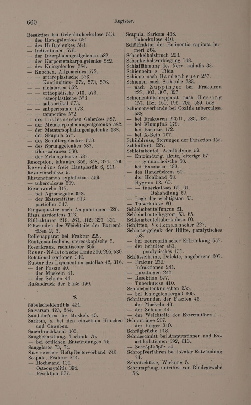 Resektion bei Gelenktuberkulose 513. des Handgelenkes 581. des Hüftgelenkes 583. Indikationen 576. der Interphalangealgelenke 582. der Karpometakarpalgelenke 582. des Kniegelenkes 584. Knochen, Allgemeines 572. — arthroplastische 573. Kontinuitäts- 572, 573, 576. metatarsea 552. orthopädische 513, 573. osteoplastische 573. subkortikal 573. subperiostale 573. temporäre 572. des Lisfrancschen Gelenkes 587. der Metatarsophalangealgelenke 588. — der Skapula 577. des Schultergelenkes. 578. des Sprunggelenkes 587. tibio-calcanea 588. — der Zehengelenke 587. ern lakunäre 356, 358, 371, 476. Reverdins freie Hautplastik 6, 211. Revolverschüsse 5. Rheumatismus syphiliticus 553. — tubereulosus 509. Riesenwuchs 347. — bei Agromegalie 348. — der Extremitäten 213. — partieller 347. Ringsequester nach Amputationen 626. Risus sardonicus 113. Rißfrakturen 219, 263, 312, 323, 331. Rißwunden der Weichteile der Extremi- täten 2, 3. Rollenapparat bei Fraktur 229. Röntgenaufnahme, stereoskopische 5. Rosenkranz, rachitischer 355. Roser-N&latonsche Linie 290, 295, 530. Rotationsluxationen 340. Ruptur des Ligamentum patellae 42, 316. — der Faszie 40. — der Muskeln 41. — der Sehnen 44. Rußabdruck der Füße 190. S. Säbelscheidentibia 421. Salvarsan 423, 554. Sanduhrform des Muskels 43. Sarkom, s. bei den einzelnen Knochen und Geweben. Sauerbruchkanal- 603. Saugbehandlung, Technik 75. — bei örtlichen Entzündungen 75. Sauggläser 73, 74. Sayrescher Heftpflasterverband 240. Scapula, Fraktur 244. — Hochstand 130. — Osteomyelitis 394. — Resektion 577. Scapula, Sarkom 438. — Tuberkulose 410. Schälfraktur der Eminentia capitata hu-- meri 264. Schenkelhalsbruch 293. Schenkelhalsverbiegung 148. Schlaflähmung des Nerv. radialis 33. Schienbein, s. Tibia. Schiene nach Bardenheuer 257. Schienen nach Schede 283. — nach Zuppinger bei 227, 303,307, 82R. Schienenhülsenapparat nach Hessing 157, 158, 160,196, 1205, .939,.958: Schienenverbände bei Coxitis tuberculosa 538. — bei Frakturen 225ff., 283, 327. — bei Klumpfuß 179. — bei Rachitis 172. — bei X-Bein 167. Schilddrüse, Störungen der Funktion 352. Schleifbrett 227. Schleimbeutel, Achillodynie 59. Entzündung, akute, eiterige 57. — gonnorrhoische 58. bei Exostosen 432. des Handrückens 60. der Hohlhand 58. Hygrom 53, 60. — tuberkulöses 60, 61. — — Behandlung 62. Lage der wichtigsten 53. Tuberkulose 60. Schleimbeutelfungus 61. Schleimbeutelhygrom 53, 65. Schleimbeuteltuberkulose 60. Schlitten, Volkmannscher 227. Schlottergelenk der Hüfte, paralytisches. 158. Frakturen. — der Schulter 481. — — paralytisches 131. Schlüsselbeine, Defekte, angeborene 207. Fraktur 239. Infraktionen 241. Luxationen 242. Resektion 577. Tuberkulose 410. Schneeballenknirschen 235. — bei Kniegelenkerguß 309. Schnittwunden der Faszien 43. — der Muskeln 43. — der Sehnen 44. — der Weichteile der Extremitäten 1. Schnürringe 207. — der Finger 210. Schrägbrüche 218. Schrägschnitt bei Amputationen und Ex- artikulationen 592, 613. — Schröpfköpfe 74. Schröpfverfahren bei lokaler Entzündung 74. Schrotschüsse, Wirkung 5. Schrumpfung, nutritive von Bindegewebe 56.