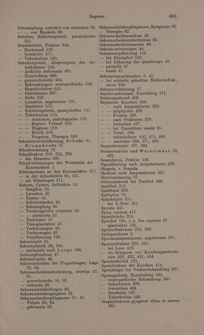 Schrumpfung, nutritive von Gelenken 66. — — von Muskeln 66. Schulter, Schlottergelenk, paralytisches 131. Schulterblatt, Fraktur 244. — Hochstand 130. — Resektion 577. — Tuberkulose 410, - Schultergelenk, Absprengung der Ge- lenkpfanne 244. Arthritis deformans 481. Entzündung 480. gonnorrhoische 494. Erkrankungen, neuropathische 558. Exartikulation 633. Gelenkmaus 567. Gicht 556. Luxation, angeborene 131. Resektion 578. Schlottergelenk, paralytisches 131. Tuberkulose 515. Anatomie, pathologische 516. Beginn, Verlauf 518. Diagnose 519. Klinik 516. — Prognose, Therapie 520. Schulternervenlähmung, Erbsche 35. — Klumpkesche 35. Schulterstauung 72. Schußfraktur 219. 233, 268. — des Humerus 268. Schußverletzungen der Weichteile der Extremitäten 5. Schwimmhaut an den Extremitäten 211. — in der Achselhöhle 64, 211. — am Ellenbogen 211. Sehnen, Cysten, kolloidale 53. Ganglion 53. Luxation 48. Ruptur 44. Schnittwunden 45. Schrumpfung 65. Tendovaginitis crepitans 5». — purulenta 57. Tenotomie 47. Transplantation 47. Verkürzungen 46. Verletzungen 42. — Verpflanzung 183. Sehnennaht 45. Sehnenplastik 46, 184. — periostale nach Lange 184. Sehnenpfropfung 47. Sehnenruptur 44. Sehnenscheiden der Fingerbeugen, Lage 83, 84. Sehnenscheidenentzündung, eiterige 57, 8. — gonorrhoische 58, -60. — reibende 55. Sehnenscheidenfungus 60. Sehnenscheidenganglien 52. Sehnenscheidenphlegmone 57, 81. — Folgen 65, 84. — gekreuzte 82. 661 Sehnenscheidenphlegmone, Symptome 82. — Therapie 82. Sehnenscheidensarkom 49. Sehnenscheidentuberkulose 60. Sehnenscheidentumoren 49. Sehnenverletzungen 44. Sehnenverpflanzung 134. — bei Klumpfuß 183. — bei Lähmung des Quadrizeps 49. Sehnentransplantation 8, 47. — bei schlecht geheilten Malleolarfrak- turen 338. Sehnenverkürzung 47. Semilunarknorpel, Zerreißung 311. Senkungsabszeß 402. Sequester, Knochen 369. — — nach Amputationen 626. epiphysäre 499. Formen 369. nach Frakturen 328. luetischer 417. bei Panaritium ossale 85. Total- 369. tuberkulöser 400, 475, 480. — zentraler 369, 377, 388. Sequestrotomie 387, 388. Serumreaktion nach Wassermann 50, 422. Sesambeine, Fraktur 346. Signalblutung nach Amputationen 626. Skapula, s. Scapula. Skoliose nach Amputationen 627. Skrotumstauung 72. Sohlenabdruck bei Plattfuß 189. Spaltfuß 213. Spalthand 209. Spaltpilze ”0. Spätrachitis 355. — bei X-Bein 164. Spicula 441. Spina ventosa 411. Spiralbrüche 218. Spitzfuß 195, s. a. Pes equinus 67. — spastischer 195. Splitterfrakturen 219, 328. Spitzgeschosse 5. Spontanamputationen, angeborene 207. Spontanfraktur 222, 380. — bei Lues 418. — als Symptom von” Knochengeschwül- sten 429, 432, 441, 444. Spontankeloid 120. Sporotrichose der Knochen 414. Spreizbügel bei Frakturbehandlung 227. Sprunggelenk, Entzündung 491. neuropathische Erkrankung 560. Gelenkmaus 568. Gonorrhoe 494. Resektion 587. Tuberkulose 548. Staphylocöceus pyogenes albus et aureus 3693.