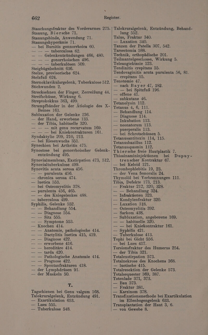 » 662 Stauung, Biersche 71. Stauungsbinde, Anwendung 71. Stauungshyperämie 71. — bei Bursitis gonnorrhoica 60. .— — — tuberculosa 62. — -— Gelenkentzündungen 466, 480. — — — gonorrhoischen 496. — — — tuberkulösen 509. Steigbügelschnitt 636. Stelze, provisorische 624. Stelzfuß 624. Sternoklavikulargelenk, Tuberkulose 512. Stichwunden 2. Strecksehnen der Finger, Zerreißung 44. Streifschüsse, Wirkung 6. Streptokokkus 363, 499. Strumpfbänder in der Ätiologie des X- Beines 163. Subluxation der Gelenke 236. — der Hand, erworbene 133. — der Tibia, habituelle 320. — — — mit genu recurvatum 169. — — — bei Kniekontrakturen 161. Syndaktylie 209, 210, 213. — bei Riesenwuchs 351. Synechien bei Arthritis 475. Synostose bei gonorrhoischer Gelenk- entzündung 495. Synovialmembran, Exstirpation 473, 512. Synovialtuberkulose 499. Synovitis acuta serosa 456. — — purulenta 456. — chronica serosa 474. luetica 553. bei Osteomyelitis 378. — purulenta 456, 465. — des Kniegelenkes 488. tuberculosa 499. Syphilis, Gelenke 552. — — Behandlung 554. — — Diagnose 554. — — Sitz 555. — — Symptome 553. — Knochen 414. — Anatomie, pathologische 414. Dactylitis luetica 415, 419. Diagnose 422. erworbene 416. hereditäre 414. tarda 420. Pathologische Anatomie 414. Prognose 422. Spontanfrakturen 418. der Lymphdrüsen 91. der Muskeln 50. T. Tagschienen bei Genu valgum 168. Talokruralgelenk, Entzündung 491. — Exartikulation 653. — Lues 555. — Tuberkulose 548. Talokruralgelenk, Entzündung, Behand- lung 552. Talus, Fraktur 340. — Luxation 340. Tanzen der Patella 307, 542. Tarsectomia 588. Technik, orthopädische 201. Teilmantelgeschosse, Wirkung 5. Teleangiektasie 123. Tendinitis crepitans 55. Tendovaginitis acuta purulenta 56, 81. — crepitans 55. Tenotomie. 47. — nach Bayer 47, 182. — — bei Spitzfuß 196. — offene 41. — subkutane 46. Tetanolysin 112. Tetanus 4, 6, 111. — Behandlung 114. — Diagnose 114. Inkubation 113. -— neonatorum 113. puerperalis 113. — bei Schrotschüssen 5. Tetanusantitoxin 114, 115. Tetanusbazillus 112. Tetanusspasmin 112. Thiersche freie Hautplastik 7. Thiosinamininjektionen bei Dupuy- trenscher Kontraktur 67. — bei Keloid 121. Thrombophlebitis 19, 23. — der Vena femoralis 24. Thymolöl bei Verbrennungen 111. Tibia, Defekte 173, 213. — Fraktur 212, 320, 328. — Behandlung 324. Infraktionen 323. Kondylenfraktur 320. Luxation 318. Östeomyelitis 392. Sarkom 438. Subluxation, angeborene 169. — habituelle 320. — bei Kniekontraktur 161. Syphilis 421. — Tuberkulose 413. Tophi bei Gicht 556. — bei Lues 417. Torsionsfraktur des Humerus 254. — der Tibia 321. Totalexstirpation 573. Totalnekrose des Knochens 368. — luetische 415. Totalresektion der Gelenke 573. Totalsequester 369, 387. Totenlade 371, 373. — Bau 373. — Fraktur 381. — Karzinom 378. Transfixationsmethode bei Exartikulation im Ellenbogengelenk 633. Transplantation der Haut 3, 6. — von Gewebe 8.