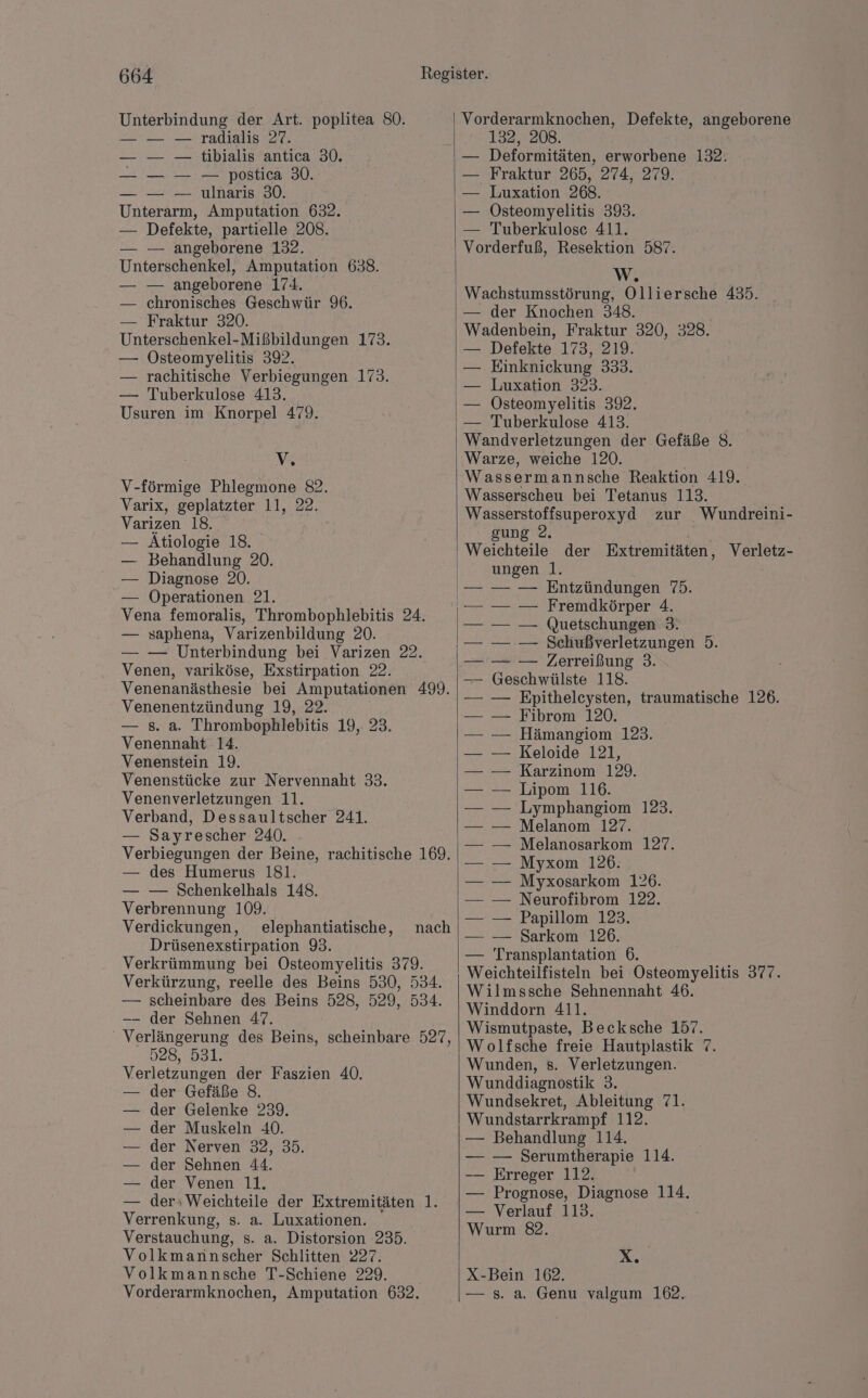 Unterbindung der Art. poplitea 80. — — — radialis 27. — — — tibialis antica 30. — — — — postica 30. — — — ulnaris 30. Unterarm, Amputation 632. — Defekte, partielle 208. — — angeborene 132. Unterschenkel, Amputation 638. — — angeborene 174. — chronisches Geschwür 96. — Fraktur 320. Unterschenkel-Mißbildungen 173. — ÖOsteomyelitis 392. — rachitische Verbiegungen 173. — Tuberkulose 413. Usuren im Knorpel 479. V, V-förmige Phlegmone 82. Varix, geplatzter 11, 22. Varizen 18. — Atiologie 18. — Behandlung 20. — Diagnose 20. — Operationen 21. Vena femoralis, Thrombophlebitis 24. — saphena, Varizenbildung 20. — — Unterbindung bei Varizen 22. Venen, variköse, Exstirpation 22. Venenanästhesie bei Amputationen 499. Venenentzündung 19, 22. — 232 Thrombophlebitis 19,- 23. Venennaht 14. Venenstein 19. Venenstücke zur Nervennaht 33. Venenverletzungen 11. Verband, Dessaultscher 241. — Sayrescher 240. Verbiegungen der Beine, rachitische 169. — des Humerus 181. — — Schenkelhals 148. Verbrennung 109. Verdickungen, elephantiatische, Drüsenexstirpation 90: Verkrümmung bei Osteomyelitis 379. Verkürzung, reelle des Beins 530, 534. — scheinbare des Beins 528, 529, 534. -—- der Sehnen 47. Verlängerung des Beins, scheinbare 527, 528, 531. Verletzungen der Faszien 40. — der Gefäße 8. der Gelenke 239. der Muskeln 40. der Nerven 32, 35. der Sehnen 44. der Venen 11. der: Weichteile der Extremitäten 1. Verrenkung, s. a. Luxationen. Verstauchung, s. a. Distorsion 235. Volkmannscher Schlitten 227. Volkmannsche T-Schiene 229. Vorderarmknochen, Amputation 632. nach Vorderarmknochen, Defekte, angeborene 132, 208. Deformitäten, erworbene 132. ' Fraktur 265, 274, 279. Luxation 268. Östeomyelitis 393. — Tuberkulose 411. Vorderfuß, Resektion 587. W, Wachstumsstörung, Olliersche 435. — der Knochen 348. Wadenbein, Fraktur 320, 328. — Defekte 173, 219. Einknickung 333. Luxation 323. Osteomyelitis 392. Tuberkulose 413. Wandverletzungen der Gefäße 8. Warze, weiche 120. Wassermannsche Reaktion 419. Wasserscheu bei Tetanus 113. Wasserstoffsuperoxyd zur Wundreini- gun Weichteile der Extremitäten, Verletz- ungen 1. nn Entzündungen 1.3: — Fremdkörper 4. — Quetschungen 3. — Schußverletzungen 5. — Zerreißung 3. Geschwülste 118. — Epitheleysten, traumatische 126. — Fibrom 120. — Hämangiom 123. — Keloide 121, — Karzinom 129. — — Lipom 116. — Lymphangiom 123. — Melanom 127. — Melanosarkom 127. — — Myxom 126: — Myxosarkom 126. — Neurofibrom 122. — Papillom 123. Sarkom 126. — Transplantation 6. Weichteilfisteln bei Osteomyelitis 377. Wilmssche Sehnennaht 46. Winddorn 411. Wismutpaste, Becksche 157. Wolfsche freie Hautplastik 7. Wunden, s. Verletzungen. Wunddiagnostik 3. Wundsekret, Ableitung 71. Wundstarrkrampf 112. — Behandlung 114. — — Serumtherapie 114. — Erreger 112. — Prognose, Diagnose 114. — Verlauf 113. Wurm 8. Kan X-Bein 162. — s. a. Genu valgum 162.