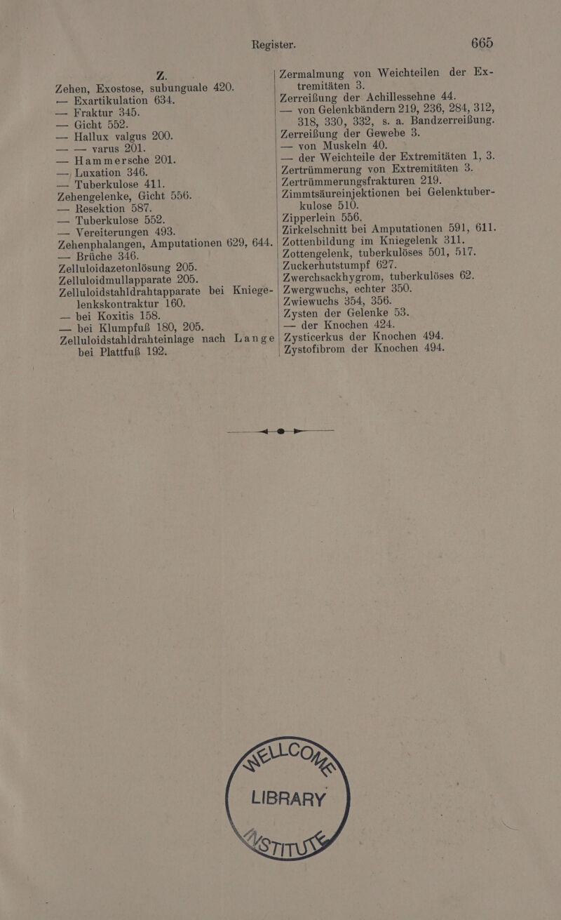 Zermalmung von Weichteilen der Ex- Zehen, Exostose, subunguale 420. tremitäten 3. — Exartikulation 634. Zerreißung der Achillessehne 44. — Fraktur 345. — von Gelenkbändern 219, 236, 284, 312, — Gicht 552. 318, 330, 332, s. a. Bandzerreißung. — Hallux valgus 200. Zerreißung der Gewebe 3. — — varus 201. — von Muskeln 40. — Hammersche 201. — der Weichteile der Extremitäten 1, 3. — , Luxation 346. Zertrümmerung von Extremitäten 3. — Tuberkulose 411. | Zertrümmerungsfrakturen 219. Zehengelenke, Gicht 556. Zimmtsäureinjektionen bei Gelenktuber- — Resektion 587. kulose 510. — Tuberkulose 552. Zipperlein 556. — Vereiterungen 493. Zirkelschnitt bei Amputationen 591, 611. Zehenphalangen, Amputationen 629, 644. Zottenbildung im Kniegelenk 311. — Brüche 346. Zottengelenk, tuberkulöses 501, 517. Zelluloidazetonlösung 205. Zuckerhutstumpf 627. Zelluloidmullapparate 205. Zwerchsackhygrom, tuberkulöses 62. Zelluloidstahldrahtapparate bei Kniege- | Zwergwuchs, echter 350. lenkskontraktur 160. Zwiewuchs 354, 356. — bei Koxitis 158. Zysten der Gelenke 53. — bei Klumpfuß 180, 205. — der Knochen 424. Zelluloidstahldrahteinlage nach Lange | Zysticerkus der Knochen 494. bei Plattfuß 192. Zystofibrom der Knochen 494. u nme ALC RR A LIBRARY