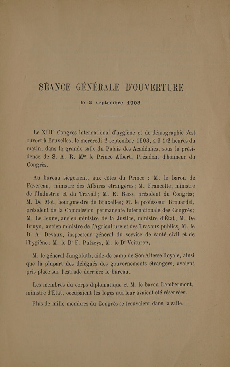 SÉANCE GÉNÉRALE D'OUVERTURE le 2 septembre 1903. Le XIIT° Congrès international d'hygiène et de démographie s’est ouvert à Bruxelles, le mercredi 2 septembre 1903, à 9 1/2 heures du matin, dans la grande salle du Palais des Académies, sous la prési- dence de S. À. R. M® le Prince Albert, Président d'honneur du Congrès. Au bureau siégeaient, aux côtés du Prince : M. le baron de Favereau, ministre des Affaires étrangères; M. Francotte, ministre de l’Industrie et du Travail; M. E. Beco, président du Congrès; M. De Mot, bourgmestre de Bruxelles; M. le professeur Brouardel, président de la Commission permanente internationale des Congrès ; M. Le Jeune, ancien ministre de la Justice, ministre d'État: M. De Bruyn, ancien ministre de l'Agriculture et des Travaux publics, M. le D' A. Devaux, inspecteur général du service de santé civil et de l'hygiène; M. le D'F. Putzeys, M. le D' Voituron. M. le général Jungbluth, aide-de-camp de Son Altesse Royale, ainsi que la plupart des délégués des gouvernements étrangers, avaient pris place sur l’estrade derrière le bureau. Les membres du corps diplomatique et M. le baron Lambermont, ministre d'État, occupaient les loges qui leur avaient été réservées. Plus de mille membres du Congrès se trouvaient dans la salle.