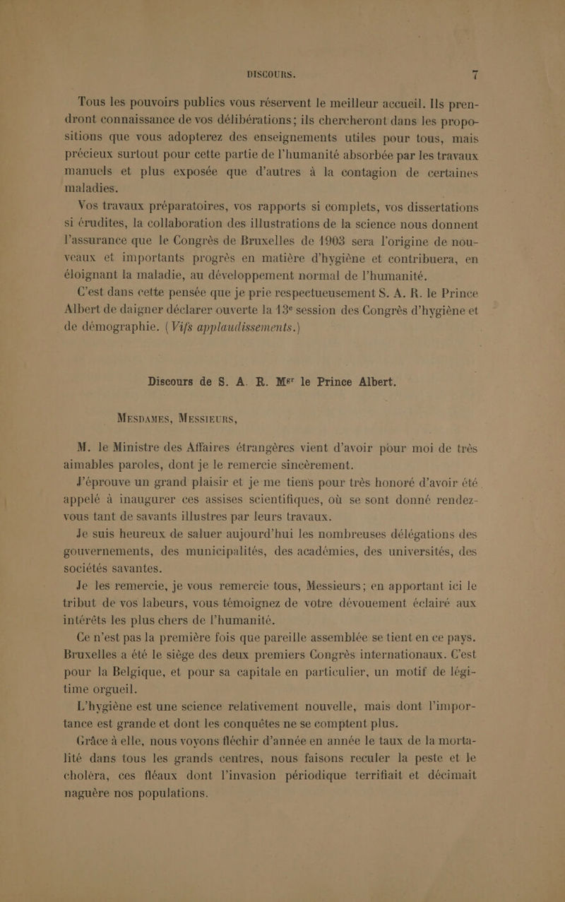 Tous les pouvoirs publics vous réservent le meilleur accueil. [ls pren- dront connaissance de vos délibérations; ils chercheront dans les propo- sitions que vous adopterez des enseignements utiles pour tous, mais précieux surtout pour cette partie de l'humanité absorbée par les travaux manuels et plus exposée que d’autres à la contagion de certaines maladies. Vos travaux préparatoires, vos rapports si complets, vos dissertations si érudites, la collaboration des illustrations de la science nous donnent l'assurance que le Congrès de Bruxelles de 1903 sera l'origine de nou- veaux et importants progrès en matière d'hygiène et contribuera, en éloignant la maladie, au développement normal de l’humanité. C'est dans cette pensée que je prie respectueusement $. A. R. le Prince Albert de daigner déclarer ouverte la 13 session des Congrès d'hygiène et de démographie. (Vifs applaudissements.) Discours de $. A. R. M£' le Prince Albert. MESDAMES, MESSIEURS, M. le Ministre des Affaires étrangères vient d’avoir pour moi de très aimables paroles, dont je le remercie sincèrement. J’éprouve un grand plaisir et je me tiens pour très honoré d’avoir été. appelé à inaugurer ces assises scientifiques, où se sont donné rendez- vous tant de savants illustres par leurs travaux. Je suis heureux de saluer aujourd’hui les nombreuses délégations des gouvernements, des municipalités, des académies, des universités, des sociétés savantes. Je les remercie, Je vous remercie tous, Messieurs ; en apportant ici le tribut de vos labeurs, vous témoignez de votre dévouement éclairé aux intérêts les plus chers de l'humanité. Ce n’est pas la première fois que pareille assemblée se tient en ce pays. Bruxelles a été le siège des deux premiers Congrès internationaux. C'est pour la Belgique, et pour sa capitale en particulier, un motif de légi- time orgueil. L’hygiène est une science relativement nouvelle, mais dont l’impor- tance est grande et dont les conquêtes ne se comptent plus. Grâce à elle, nous voyons fléchir d’année en année le taux de la morta- lité dans tous les grands centres, nous faisons reculer la peste et Le choléra, ces fléaux dont l’invasion périodique terrifiait et décimait naguère nos populations.