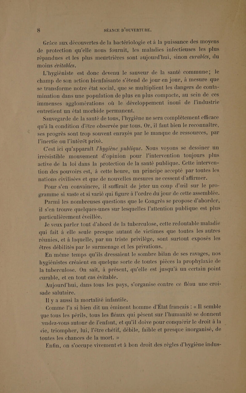 Grâce aux découvertes de la bactériologie et à la puissance des moyens de protection qu’elle nous fournit, les maladies infectieuses les plus répandues et les plus meurtrières sont aujourd’hui, sinon curables, du moins évitables. L'hygiéniste est donc devenu le sauveur de la santé commune; le champ de son action bienfaisante s'étend de jour en jour, à mesure que se transforme notre état social, que se multiplient les dangers de conta- mination dans une population de plus en plus compacte, au sein de ces immenses agglomérations où le développement inoui de l’industrie entretient un état morbide permanent. Sauvegarde de la santé de tous, l'hygiène ne sera complètement efficace qu’à la condition d’être observée par tous. Or, il faut bien le reconnaître, ses progrès sont trop souvent enrayés par le manque de ressources, par l’inertie ou l'intérêt privé. C’est iei qu'apparaît l'hygiène publique. Nous voyons se dessiner un irrésistible mouvement d'opinion pour l'intervention toujours plus active de la loi dans la protection de la santé publique. Cette interven- tion des pouvoirs est, à cette heure, un principe accepté par toutes les nations civilisées et que de nouvelles mesures ne cessent d’aftirmer. Pour s’en convaincre, il suflirait de jeter un coup d'œil sur Île pro- gramme si vaste et si varié qui figure à l’ordre du jour de cette assemblée. Parmi les nombreuses questions que le Congrès se propose d'aborder, il s’en trouve quelques-unes sur lesquelles l’attention publique est plus particulièrement éveillée. Je veux parler tout d’abord de la tuberculose, cette redoutable maladie qui fait à elle seule presque autant de victimes que toutes les autres réunies, et à laquelle, par un triste privilège, sont surtout exposés les êtres débilités par le surmenage et les privations. En même temps qu’ils dressaient le sombre bilan de ses ravages, nos hygiénistes créaient en quelque sorte de toutes pièces la prophylaxie de la tuberculose. On sait, à présent, qu’elle est jusqu’à un certain point curable, et en tout cas évitable. Aujourd’hui, dans tous les pays, s'organise contre ce fléau une CrOI- sade salutaire. IL y a aussi la mortalité infantile. Comme l’a si bien dit un éminent homme d'Etat français : « Il semble que tous les périls, tous les fléaux qui pèsent sur l humanité se donnent ‘endez-vous autour de l’enfant, et qu’il doive pour conquérir le droit à la vie, triompher, lui, l'être chétif, débile, faible et presque inorganisé, de toutes les chances de la mort. » Enfin, on s'occupe vivement et à bon droit des règles d'hygiène indus-