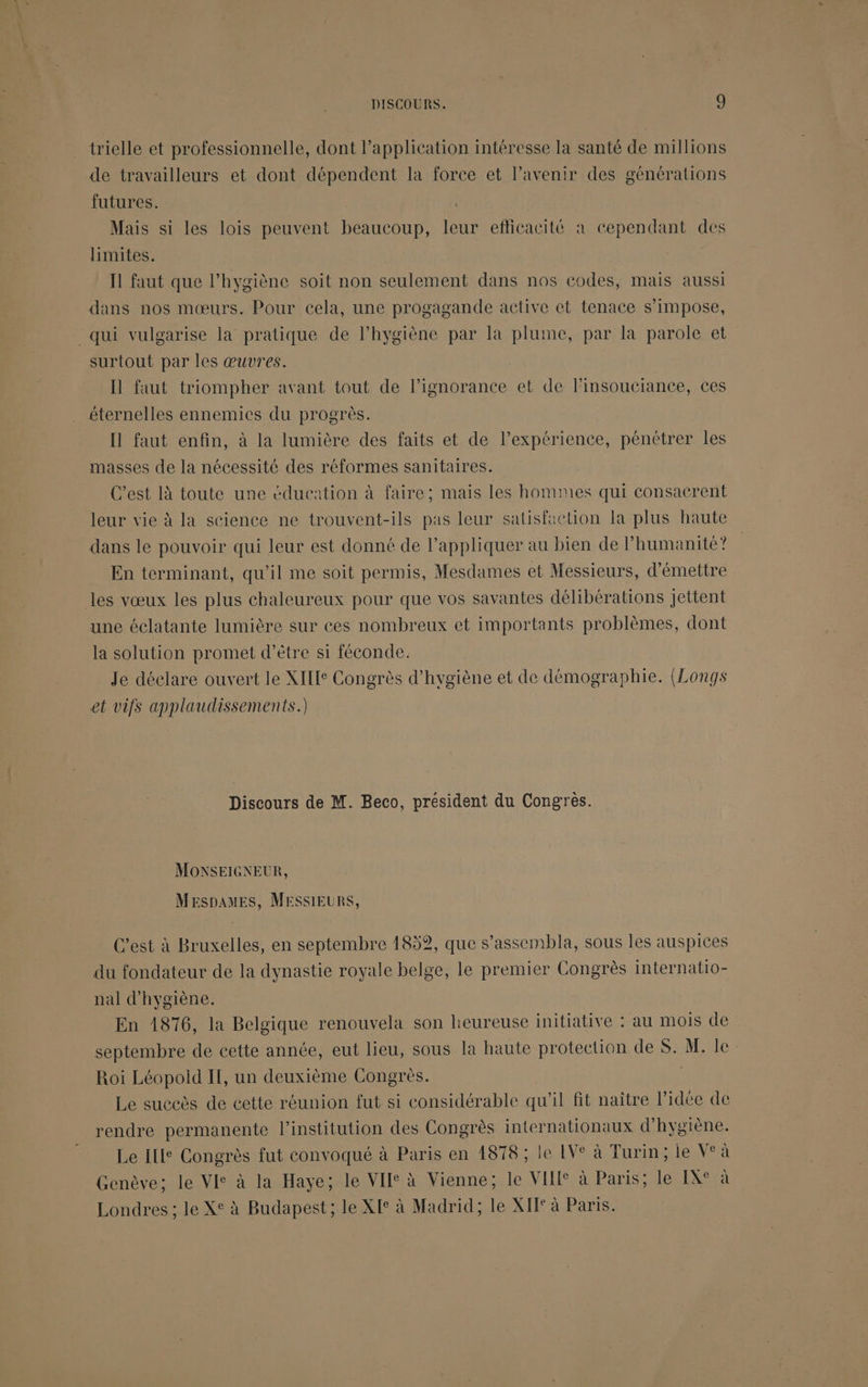 trielle et professionnelle, dont l’application intéresse la santé de millions de travailleurs et dont dépendent la force et l'avenir des générations futures. Mais si les lois peuvent beaucoup, leur eflicacité à cependant des limites. Ïl faut que l'hygiène soit non seulement dans nos codes, mais aussi dans nos mœurs. Pour cela, une progagande active et tenace s'impose, _qui vulgarise la pratique de l'hygiène par la plume, par la parole et surtout par les œuvres. Ï faut triompher avant tout de l'ignorance et de l’insouciance, ces éternelles ennemies du progrès. Il faut enfin, à la lumière des faits et de l’expérience, pénétrer les masses de la nécessité des réformes sanitaires. C’est là toute une éducation à faire; mais les hommes qui consacrent leur vie à la seience ne trouvent-ils pas leur satisfaction la plus haute dans le pouvoir qui leur est donné de l'appliquer au bien de l'humanité? En terminant, qu’il me soit permis, Mesdames et Messieurs, d'émettre les vœux les plus chaleureux pour que vos savantes délibérations jettent une éclatante lumière sur ces nombreux et importants problèmes, dont la solution promet d’être si féconde. Je déclare ouvert le XIIIe Congrès d'hygiène et de démographie. (Longs et vifs applaudissements.) Discours de M. Beco, président du Congrès. MONSEIGNEUR, MespamEs, MESSIEURS, C’est à Bruxelles, en septembre 1852, que s’assembla, sous les auspices du fondateur de la dynastie royale belge, le premier Congrès internatio- nal d'hygiène. En 1876, la Belgique renouvela son heureuse initiative : au mois de septembre de cette année, eut lieu, sous la haute protection de S. M. le: Roi Léopold IT, un deuxième Congrès. | Le succès de cette réunion fut si considérable qu'il fit naître l’idée de rendre permanente l’institution des Congrès internationaux d'hygiène. Le Ille Congrès fut convoqué à Paris en 4878 ; le IVe à Turin; le V°à Genève; le VI° à la Haye; le VII à Vienne; le VII à Paris; le IX° à Londres; le X° à Budapest; le XIe à Madrid; le XET° à Paris.