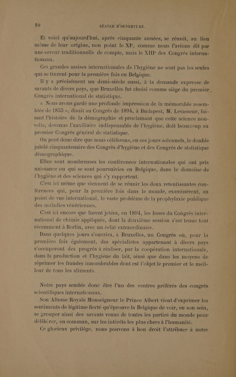 Et voici qu'aujourd'hui, après cinquante années, se réunit, au lieu mème de leur origine, non point le XF, comme nous lavions dit par une erreur traditionnelle de eompte, mais le XII des Congrès interna- tionaux. Ces grandes assises internationales de l'hygiène ne sont pas les seules qui se tinrent pour la première fois en Belgique. I y a précisément un demi-siècle aussi, à la demande expresse de savants de divers pays, que Bruxelles fut choisi comme siège du premier, Congrès international de statistique. « Nous avons gardé une profonde impression de la mémorable assem- blée de 1853 », disait au Congrès de 1894, à Budapest, M. Levasseur, fai- sant l’histoire de la démographie et proelamant que cette science nou- velle, devenue l’auxiliaire indispensable de lhygiène, doit beaucoup au premier Congrès général de statistique. On peut donc dire que nous célébrons, en ces jours solennels, le double: Jubilé cinquantenaire des Congrès d'hygiène et des Congrès de statistique démographique. Elles sont nombreuses les conférences internationales qui ont pris naissance Où qui se sont poursuivies en Belgique, dans le domaine de l'hygiène et des sciences qui s’y rapportent. C’est ici même que viennent de se réunir les deux retentissantes con- férences qui, pour la première fois dans le monde, examinèrent, au point de vue international, le vaste problème de la prophylaxie publique des maladies vénériennes. C’est ici encore que furent jetées, en 1894, les bases du Congrès inter- national de chimie appliquée, dont la deuxième session s’est tenue tout récemment à Berlin, avec un éclat extraordinaire. Dans quelques jours s'ouvrira, à Bruxelles, un Congrès où, pour la première fois également, des spécialistes appartenant à divers pays s’occuperont des progrès à réaliser, par la coopération internationale, dans la production et l’hygiène du lait, ainsi que dans les moyens de réprimer les fraudes innombrables dont est l’objet le premier et le meil- leur de tous les aliments. Notre pays semble donc être l’un des centres préférés des congrès. scientifiques internationaux. Son Altesse Royale Monseigneur le Prince Albert vient d'exprimer les sentiments de légitime fierté qu'éprouve la Belgique de voir, en son sein, se grouper ainsi des savants venus de toutes les parties du monde pour délibtrer, en commun, sur les intérêts les plus chers à l'humanité. Ce glorieux privilège, nous pouvons à bon droit lattribuer à notre