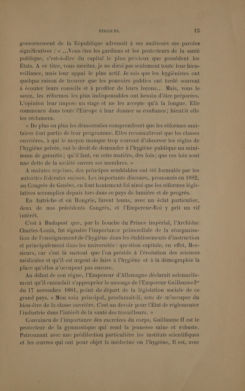 gouvernement de la République adressait à ses auditeurs ces paroles significatives : « ...Vous êtes les gardiens et les protecteurs de la santé publique, c’est-à-dire du capital le plus précieux que possèdent les Etats. À ce titre, vous méritez, je ne dirai pas seulement toute leur bien- veillance, mais leur appui le plus actif. Je sais que les hygiénistes ont quelque raison de trouver que les pouvoirs publics ont tardé souvent à écouter leurs conseils et à profiter de leurs leçons... Mais, vous le savez, les réformes les plus imdispensables ont besoin d’être préparées. L'opinion leur impose un stage et ne les accepte qu’à la longue. Elle commence dans toute l’Europe à leur donner sa confiance ; bientôt elle les réclamera. « De plus en plus les démocraties comprendront que les réformes sani- taires font partie de leur programme. Elles reconnaîtront que les classes ouvrières, à qui le moyen manque trop souvent d'observer les règles de l'hygiène privée, ont le droit de demander à l'hygiène publique un mini- mum de garantie; qu'il faut, en cette matière, des lois; que ces lois sont une dette de la société envers ses membres. » À maintes reprises, des prinéipes semblables ont été formulés par les autorités fédérales suisses. Les importants discours, prononcés en 1882, au Congrès de Genève, en font hautement foi ainsi que les réformes légis- latives accomplies depuis lors dans ce pays de lumière et de progrès. En Autriche et en Hongrie, furent tenus, avec un éclat particulier, deux de nos précédents Congrès, et l’Empereur-Roi y prit un vif intérêt. C'est à Budapest que, par la bouche du Prince impérial, l’Archidue Charles-Louis, fut signalée l’importance primordiale de la réorganisa- tion de l’enseignement de l’hygiène dans les établissements d’instruction et principalement dans les universités : question capitale, en effet, Mes- sieurs, car c’est là surtout que l'on préside à l’évolution des sciences médicales et qu’il est urgent de faire à l’hygiène et à la démographie la place qu’elles n’occupent pas encore. Au début de son règne, l'Empereur d'Allemagne déclarait solennelle- ment qu'il entendait s'approprier le message de l'Empereur Guillaume Ie du 17 novembre 1881, point de départ de la législation sociale de ce grand pays. « Mon soin principal, proclamait-il, sera de m'occuper du bien-être de la classe ouvrière. C’est un devoir pour l’État de réglementer l'industrie dans l'intérêt de la santé des travailleurs. » Convaincu de l'importance des exercices du corps, Guillaume IT est le protecteur de la gymnastique qui rend la jeunesse saine et robuste. Patronnant avec une prédilection particulière les instituts scientifiques et les œuvres qui ont pour objet la médecine ou l’hygiène, Il est, avec