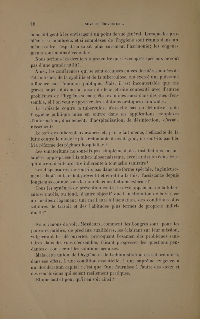 nous obligent à les envisager à un point de vue général. Lorsque les pro- blèmes si nombreux et si complexes de l’hygiène sont réunis dans un même cadre, l'esprit en saisit plus sûrement l’harmonie; les engoue- ments sont moins à redouter. Nous serions les derniers à prétendre que les congrès spéciaux ne sont pas d’une grande utilité. Ainsi, les conférences qui se sont occupées en ces dernières années de l'alcoolisme, de la syphilis et de la tuberculose, ont exercé une puissante influence sur l’opinion publique. Mais, il est incontestable que ces graves sujets doivent, à raison de leur étroite connexité avec d’autres problèmes de l'hygiène sociale, être examinés aussi dans des vues d’'en- semble, si l’on veut y apporter des solutions pratiques et durables. La croisade contre la tuberculose n'est-elle pas, en définitive, toute l’hygiène publique mise en œuvre dans ses applications complexes d’information, d'isolement, d’hospitalisation, de désinfection, d’assai- nissement? Le sort des tuberculeux avancés et, par le fait même, l'efficacité de la lutte contre le mode le plus redoutable de contagion, ne sont-ils pas liés à la réforme des régimes hospitaliers? Les sanatoriums ne sont-ils pas simplement des installations hospi- talières appropriées à la tuberculose naissante, avec la mission éducatrice qui devrait d’ailleurs être inhérente à tout asile sanitaire? Les dispensaires ne sont-ils pas dans une forme spéciale, ingénieuse- ment adaptée à leur but préventif et curatif à la fois, l’assistance depuis longtemps connue sous le nom de consultations externes? Tous les systèmes de prévention contre le développement de la tuber- culose ont-ils, au fond, d’autre objectif que l'amélioration de la vie par un meilleur logement, une meilicure alimentation, des conditions plus salubres de travail et des habitudes plus fermes de propreté indivi- duelle? Nous venons de voir, Messieurs, comment les Congrès sont, pour les pouvoirs publics, de précieux auxiliaires, les éclairant sur leur mission, vulgarisant les découvertes, provoquant l'examen des problèmes sani- taires dans des vues d'ensemble, faisant progresser les questions pen- dantes et consacrant les solutions acquises. Mais cette union de l’hygiène et de l’administration est subordonnée, dans ses effets, à une condition essentielle, à une suprême exigence, à un desideratum capital : c’est que l’une fournisse à l’autre des vœux et des conclusions qui soient réellement pratiques. Et que faut-il pour qu’il en soit ainsi ?