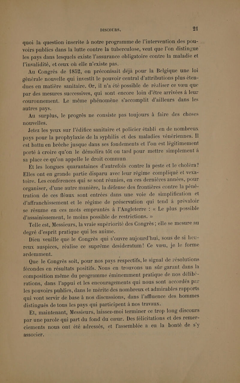 quoi la question inserite à notre programme de l'intervention des pou- voirs publics dans la lutte contre la tuberculose, veut que l’on distingue les pays dans lesquels existe l’assurance obligatoire contre la maladie et l’invalidité, et ceux où elle n’existe pas. Au Congrés de 4852, on préconisait déjà pour la Belgique une loi générale nouvelle qui investit le pouvoir central d’attributions plus éten- dues en matière sanitaire. Or, il n’a été possible de réaliser ce vœu que par des mesures successives, qui sont encore loin d’être arrivées à leur couronnement. Le même phénomène s’accomplit d’ailleurs dans les autres pays. Au surplus, le progrès ne consiste pas toujours à faire des choses nouvelles. Jetez les yeux sur l’édifice sanitaire et policier établi en de nombreux pays pour la prophylaxie de la syphilis et des maladies vénériennes. Il est battu en brèche jusque dans ses fondements et l’on est légitimement porté à croire qu’on le démolira tôt ou tard pour mettre simplement à sa place ce qu’on appelle le droit commun. | Et les longues quarantaines d'autrefois contre la peste et le choléra ? Elles ont en grande partie disparu avec leur régime compliqué et vexa- toire. Les conférences qui se sont réunies, en ces dernières années, pour organiser, d’une autre manière, la défense des frontières contre la péné- tration de ces fléaux sont entrées dans une voie de simplification et d’affranchissement et le régime de préservation qui tend à prévaloir se résume en ces mots empruntés à l'Angleterre : « Le plus possible d'assainissement, le moins possible de restrictions. » Telle est, Messieurs, la vraie supériorité des Congrès ; elle se mesure au degré d’esprit pratique qui les anime. Dieu veuille que le Congrès qui s’ouvre aujourd’hui, sous de si heu- reux auspices, réalise ce suprême desideratum' Ce vœu, je le forme ardemment. LES Que le Congrès soit, pour nos pays respectifs, le signal de résolutions fécondes en résultats positifs. Nous en trouvons un sûr garant dans la composition même du programme éminemment pratique de nos délibé- rations, dans l’appui et les encouragements qui nous sont accordés per les pouvoirs publics, dans le mérite des nombreux et admirables rapports qui vont servir de base à nos discussions, dans l’affluence des hommes distingués de tous les pays qui participent à nos travaux. Et, maintenant, Messieurs, laissez-moi terminer ce trop long discours par une parole qui part du fond du cœur. Des félicitations et des remer- ciements nous ont été adressés, et l’assemblée a eu la bonté de S'y associer.