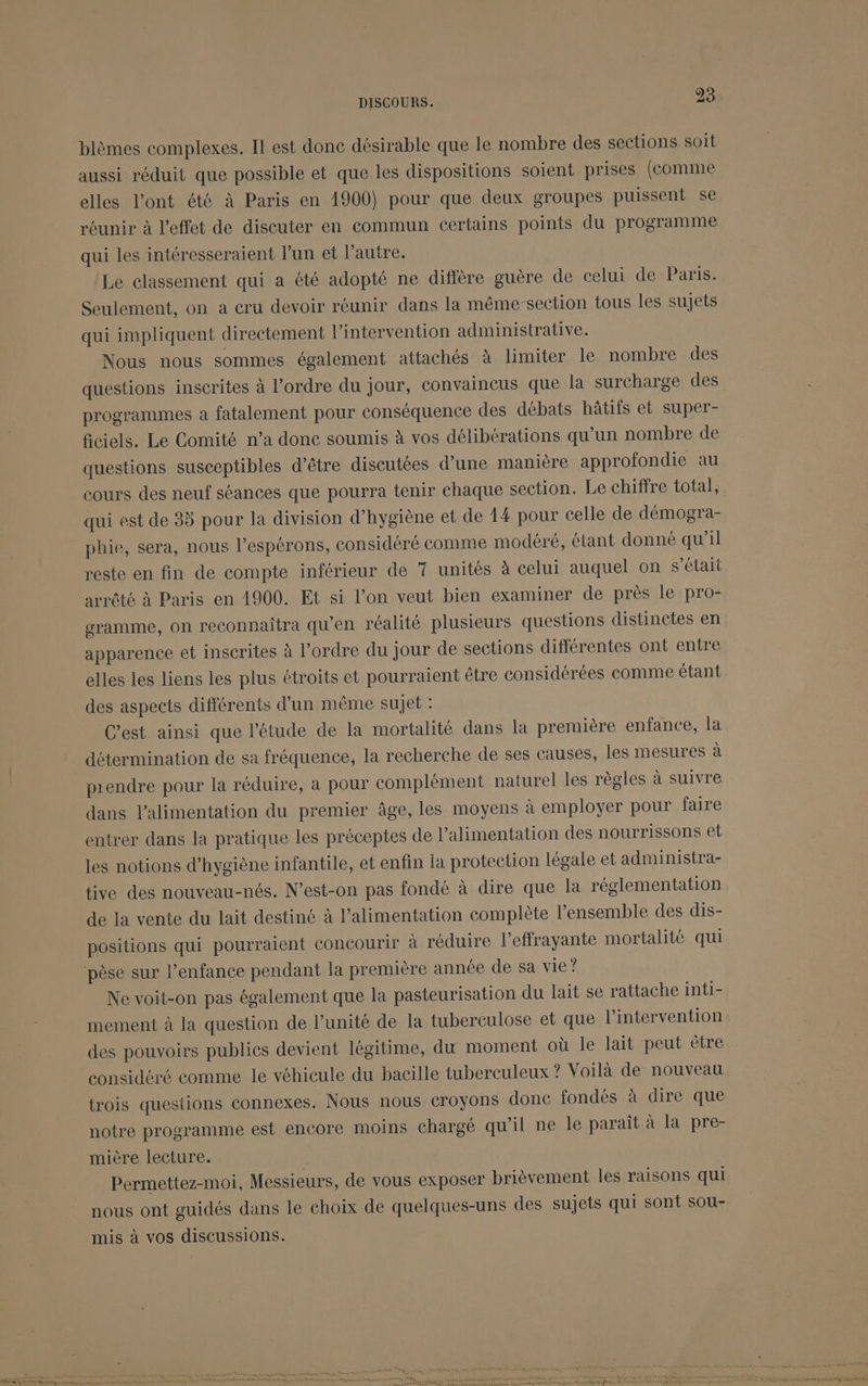 blèmes complexes. Il est donc désirable que le nombre des sections soit aussi réduit que possible et que les dispositions soient prises (comme elles l’ont été à Paris en 1900) pour que deux groupes puissent se réunir à l'effet de discuter en commun certains points du programme qui les intéresseraient l’un et l’autre. ‘Le classement qui a été adopté ne diffère guère de celui de Paris. Seulement, on à cru devoir réunir dans la même-section tous les sujets qui impliquent directement l'intervention administrative. Nous nous sommes également attachés à limiter le nombre des questions inscrites à l’ordre du jour, convaincus que la surcharge des programmes à fatalement pour conséquence des débats hâtifs et super- ficiels. Le Comité n’a donc soumis à vos délibérations qu’un nombre de questions susceptibles d’être discutées d’une manière approfondie au cours des neuf séances que pourra tenir chaque section. Le chiffre total, qui est de 35 pour la division d’hygiène et de 14 pour celle de démogra- phie, sera, nous l’espérons, considéré comme modéré, étant donné qu’il reste en fin de compte inférieur de 7 unités à celui auquel on s’élait arrêté à Paris en 1900. Et si l’on veut bien examiner de près le pro- gramme, on reconnaîtra qu’en réalité plusieurs questions distinctes en elles les liens les plus étroits et pourraient être considérées comme étant des aspects différents d’un même sujet : C’est ainsi que l'étude de la mortalité dans la première enfance, la détermination de sa fréquence, la recherche de ses causes, les mesures à prendre pour la réduire, a pour complément naturel les règles à suivre dans l'alimentation du premier âge, les moyens à employer pour faire entrer dans la pratique les préceptes de l’alimentation des nourrissons et les notions d'hygiène infantile, et enfin la protection légale et administra- tive des nouveau-nés. N’est-on pas fondé à dire que la réglementation de la vente du lait destiné à l'alimentation complète l’ensemble des dis- positions qui pourraient concourir à réduire l’effrayante mortalité qui Ne voit-on pas également que la pasteurisation du lait se rattache inti- mement à la question de l’unité de la tuberculose et que l'intervention des pouvoirs publics devient légitime, du moment où le lait peut être considéré comme le véhicule du bacille tuberculeux ? Voilà de nouveau trois questions connexes. Nous nous croyons done fondés à dire que notre programme est encore moins chargé qu'il ne le paraît à la pre- mière lecture. Permettez-moti, Messieurs, de vous exposer brièvement les raisons qui nous ont guidés dans le choix de quelques-uns des sujets qui sont sou- mis à vos discussions.