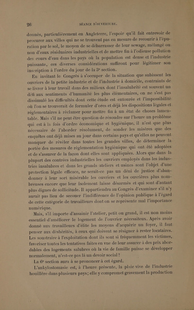 donnés, particulièrement en Angleterre, l'espoir qu'il fait entrevoir de procurer aux villes qui ne se trouvent pas en mesure de recourir à l’épu- ration par le sol, le moyen de se débarrasser de leur sewage, mélangé ou non d'eaux résiduaires industrielles et de mettre fin à l’odieuse pollution des cours d’eau dans les pays où la population est dense et l’industrie puissante, ces diverses considérations suffiront pour légitimer son inscription à l’ordre du jour de la 8° section. En invitant le Congrès à s’oceuper de la situation que subissent les ouvriers de la petite industrie et de l’industrie à domicile, contraints de se livrer à leur travail dans des milieux dont l’insalubrité est souvent un défi aux sentiments d'humanité les plus élémentaires, on ne s'est pas dissimulé les difficultés dont cette étude est entourée et l’impossibilité où l’on se trouverait de formuler d’ores et déjà les dispositions légales et réglementaires à réclamer pour mettre fin à un état de choses lamen- table. Mais s’il ne peut être question de résoudre sur l'heure un problème qui est à la fois d’ordre économique et hygiénique, il n’est que plus nécessaire de J’aborder résolument, de sonder les misères que des enquêtes ont déjà mises au jour dans certains pays et qu’elles ne peuvent manquer de révéler dans toutes les grandes villes, de déterminer la portée des mesures de réglementation hygiénique qui ont été adoptées et de s’assurer de la facon dont elles sont appliquées. Alors que dans la plupart des contrées industrielles les ouvriers employés dans les indus- tries insalubres et dans les grands ateliers et usines sont l’objet d’une protection légale efficace, ne serait-ce pas un déni de justice d’aban- donner à leur sort misérable les ouvriers et les ouvrières plus nom- breuses encore que leur isolement laisse désarmés et qui sont d'autant plus dignes de sollicitude. Il appartiendra au Congrès d'examiner s’il n'y aurait pas lieu de secouer l'indifférence de l'opinion publique à l'égard de cette catégorie de travailleurs dont on se représente mal l'importance numérique. Mais, s’il importe d’assainir l'atelier, petit ou grand, il est non moins essentiel d'améliorer le logement de l’ouvrier nécessiteux. Après avoir donné aux travailleurs d’élite les moyens d'acquérir un foyer, il faut penser aux déshérités, à ceux qui doivent se résigner à rester locataires. Les soustraire à l'exploitation dont ils sont si fréquemment les victimes, favoriser toutes les tentatives faites en vue de leur assurer à des prix abor- dables des logements salubres où la vie de famille puisse se développer normalement, n’est-ce pas là un devoir social? La 6e section aura à se prononcer à cet égard. L'ankylostomasie est, à l'heure présente, la plaie vive de l’industrie houillère dans plusieurs pays; elle y compromet gravement la production