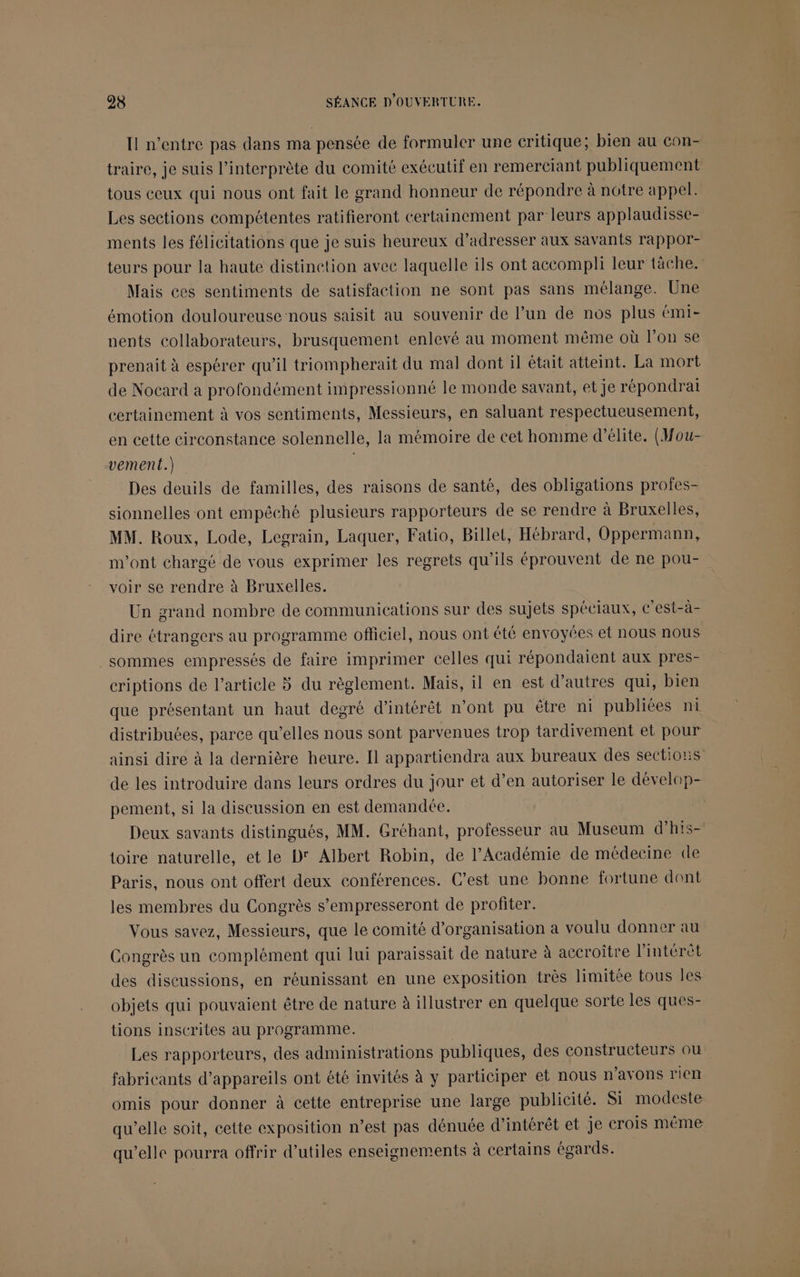 Il n'entre pas dans ma pensée de formuler une critique; bien au con- traire, je suis l'interprète du comité exécutif en remerciant publiquement tous ceux qui nous ont fait le grand honneur de répondre à notre appel: Les sections compétentes ratifieront certainement par leurs applaudisse- ments les félicitations que je suis heureux d’adresser aux savants rappor- teurs pour la haute distinction avec laquelle ils ont accompli leur tâche. Mais ces sentiments de satisfaction ne sont pas sans mélange. Une émotion douloureuse nous saisit au souvenir de l’un de nos plus émi- nents collaborateurs, brusquement enlevé au moment même où l’on se prenait à espérer qu'il triompherait du mal dont il était atteint. La mort de Nocard a profondément impressionné le monde savant, et je répondrai certainement à vos sentiments, Messieurs, en saluant respectueusement, en cette circonstance solennelle, la mémoire de cet homme d'élite. (Mou- vement.) | Des deuils de familles, des raisons de santé, des obligations profes- sionnelles ont empêché plusieurs rapporteurs de se rendre à Bruxelles, MM. Roux, Lode, Legrain, Laquer, Fatio, Billet, Hébrard, Oppermann, m'ont chargé de vous exprimer les regrets qu’ils éprouvent de ne pou- voir se rendre à Bruxelles. Un grand nombre de communications sur des sujets spéciaux, c’est-à- dire étrangers au programme officiel, nous ont été envoyées et nous nous _sommes empressés de faire imprimer celles qui répondaient aux pres- criptions de l’article 5 du règlement. Mais, il en est d’autres qui, bien que présentant un haut degré d'intérêt n’ont pu être ni publiées ni distribuées, parce qu’elles nous sont parvenues trop tardivement et pour ainsi dire à la dernière heure. Il appartiendra aux bureaux des sections de les introduire dans leurs ordres du jour et d’en autoriser le dévelop- pement, si la discussion en est demandée. Deux savants distingués, MM. Gréhant, professeur au Museum d’his- toire naturelle, et le D' Albert Robin, de l’Académie de médecine de Paris, nous ont offert deux conférences. C’est une bonne fortune dont les membres du Congrès s’empresseront de profiter. Vous savez, Messieurs, que le comité d'organisation a voulu donner au Congrès un complément qui lui paraissait de nature à accroître l'intérêt des discussions, en réunissant en une exposition très limitée tous les objets qui pouvaient être de nature à illustrer en quelque sorte les ques- tions inscrites au programme. Les rapporteurs, des administrations publiques, des constructeurs ou fabricants d'appareils ont été invités à y participer et nous n'avons rien omis pour donner à cette entreprise une large publicité. Si modeste qu’elle soit, cette exposition n’est pas dénuée d'intérêt et je crois même qu’elle pourra offrir d’utiles enseignements à certains égards.