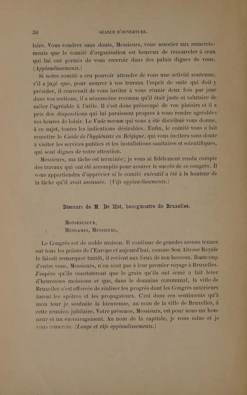 laire. Vous voudrez sans doute, Messieurs, vous associer aux remercie- ments que le comité d'organisation est heureux de renouveler à ceux qui lui ont permis de vous recevoir dans des palais dignes de vous. (Applaudissements.) Si notre comité a cru pouvoir attendre de vous une activité soutenue, s’il a jugé que, pour assurer à vos travaux l’esprit de suite qui doit y présider, il convenait de vous inviter à vous réunir deux fois par Jour dans vos sections, il a néanmoins reconnu qu'il était juste et salutaire de mêler l’agréable à l’utile. Il s’est done préoccupé de vos plaisirs et il a pris des dispositions qui lui paraissent propres à vous rendre agréables vos heures de loisir. Le Vade mecum qui vous a été distribué vous donne, à ce sujet, toutes les indications désirables. Enfin, le comité vous a fait remettre le Guide de lhygiéniste en Belgique, qui vous incitera sans doute à visiter les services publics et les installations sanitaires et scientifiques, qui sont dignes de votre attention. Messieurs, ma tâche est terminée; Je vous ai ben rendu compte des travaux qui ont été accomplis pour assurer le succès de ce congrès. [ vous appartiendra d'apprécier si le comité exécutif a été à la hauteur de la tâche qu’il avait assumée. (Vifs applaudissements.) Discours de M. De Mot, bourgmestre de Bruxelles. MOoNSEIGNEUR, MESDAMES, MESSIEURS, Le Congrès est de noble maison. Il continue de grandes assises tenues sur tous les points de l’Europe ct aujourd’hui, comme Son Altesse Royale le faisait remarquer tantôt, il revient aux lieux de son berceau. Beaucoup d’entre vous, Messieurs, n’en sont pas à leur premier voyage à Bruxelles. J'espère qu'ils constateront que le grain qu'ils ont semé a fait lever d'heureuses moissons et que, dans le domaine communal, la ville de Bruxelles s’est efforcée de réaliser les progrès dont les Congrès antérieurs furent les apôtres et les propagateurs. C’est dans ces sentiments qu'à mon tour je souhaite la bienvenue, au nom de la ville de Bruxelles, à cette réunion jubilaire. Votre présence, Messieurs, est pour nous un hon- neur et un encouragement. Au nom de la capitale, je vous salue et je vous remercie. (Longs et vifs applaudissements.)