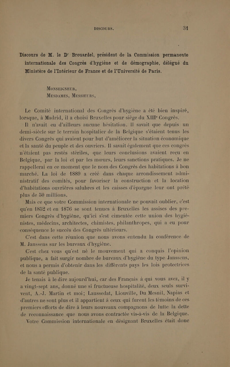 Discours de M. le D' Brouardel, président de la Commission permanente internationale des Congrès d'hygiène et de démographie, délégué du Ministère de l'Intérieur de France et de l'Universite de Paris. MONSEIGNEUR, MESDAMES, MESSIEURS, Le Comité international des Congrès d'hygiène a été bien inspiré, lorsque, à Madrid, il a choisi Bruxelles pour siège du XII Congrès. Il n'avait eu d’ailleurs aucune hésitation. Il savait que depuis un demi-siècle sur le terrain hospitalier de la Belgique s'étaient tenus les divers Congrès qui avaient pour but d'améliorer la situation économique et la santé du peuple et des ouvriers. Il savait également que ces congrès n'étaient pas restés stériles, que leurs conclusions avaient reçu en Belgique, par la loi et par les mœurs, leurs sanctions pratiques. Je ne rappellerai en ce moment que le nom des Congrès des habitations à bon marché. La loi de 1889 a créé dans chaque arrondissement admi- nistratif des comités, pour favoriser la eonstruction et la location d'habitations ouvrières salubres et les caisses d'épargne leur ont prêté plus de 50 millions. Mais ce que votre Commission internationale ne pouvait oublier, t'est qu'en 18592 et en 1876 se sont tenues à Bruxelles les assises des pre- miers Congrès d'hygiène, qu'ici s’est cimentée cette union des hygié- nistes, médecins, architectes, chimistes, philanthropes, qui à eu pour conséquence le succès des Congrès ultérieurs. C’est dans cette réunion que nous avons entendu la conférence de M. Janssens sur les bureaux d'hygiène. C'est Chez vous qu'est né le mouvement qui a conquis l'opinion publique, a fait surgir nombre de bureaux d'hygiène du type Janssens, et nous a permis d'obtenir dans les différents pays les lois protectrices de la santé publique. Je tenais à le dire aujourd’hui, car des Français à qui vous avez, il y a vingt-sept ans, donné une si fructueuse hospitalité, deux seuls survi- vent, A.-J. Martin et moi; Laussedat, Liouville, Du Mesnil, Napias et d’autres ne sont plus et il appartient à ceux qui furent les témoins de ces premiers efforts de dire à leurs nouveaux compagnons de lutte la dette de reconnaissance que nous avons contractée vis-à-vis de la Belgique. Votre Commission internationale en désignant Bruxelles était donc