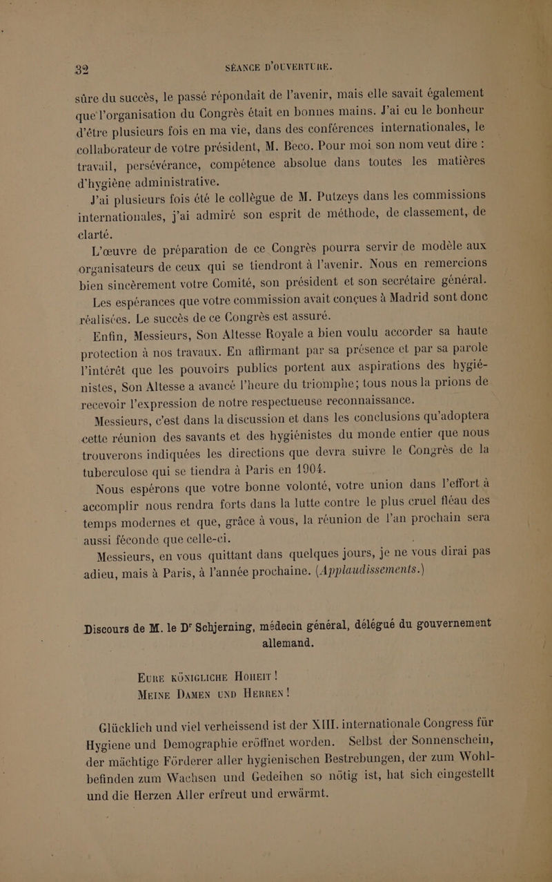 sûre du succès, le passé répondait de l’avenir, mais elle savait également que l’organisation du Congrès était en bonnes mains. J’ai eu le bonheur d’être plusieurs fois en ma vie, dans des conférences internationales, le collaborateur de votre président, M. Beco. Pour moi son nom veut dires travail, persévérance, compétence absolue dans toutes les matières d'hygiène administrative. J'ai plusieurs fois été le collègue de M. Putzeys dans les commissions internationales, j’ai admiré son esprit de méthode, de classement, de clarté. L'œuvre de préparation de ce Congrès pourra servir de modèle aux organisateurs de ceux qui se tiendront à l'avenir. Nous en remercions bien sincèrement votre Comité, son président et son secrétaire général. Les espérances que votre commission avait conçues à Madrid sont donc réalistes. Le succès de ce Congrès est assure. Enfin, Messieurs, Son Altesse Royale a bien voulu accorder sa haute protection à nos travaux. En aftirmant par sa présence et par sa parole l'intérêt que les pouvoirs publics portent aux aspirations des hygié- nistes, Son Altesse a avancé l'heure du triomphe; tous nous la prions de recevoir l'expression de notre respectueuse reconnaissance. Messieurs, c’est dans la discussion et dans les conclusions qu'adoptera cette réunion des savants et des hygiénistes du monde entier que nous trouverons indiquées les directions que devra suivre le Congrès de la tuberculose qui se tiendra à Paris en 190%. Nous espérons que votre bonne volonté, votre union dans l'effort à accomplir nous rendra forts dans la lutte contre le plus cruel fléau des temps modernes et que, grâce à vous, la réunion de l’an prochain sera aussi féconde que celle-er. Messieurs, en vous quittant dans quelques jours, je ne vous dirai pas adieu, mais à Paris, à l’année prochaine. (Applaudissements.) Discours de M. le D' Schjerning, médecin général, délégué du gouvernement | allemand. EuRE KONIGLICHE HouEiït ! Meine DAMEN oND HERREN! Glücklich und viel verheissend ist der XIII. internationale Congress für Hygiene und Demographie erôtfnet worden. Selbst der Sonnenschein, der mächtige Fôrderer aller hygienischen Bestrebungen, der zum Wohl- befinden zum Wachsen und Gedeihen so nôtig ist, hat sich cingestellt und die Herzen Aller erfreut und erwärmt.