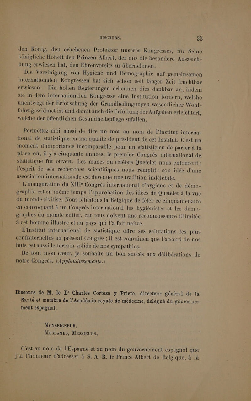 den Kônig, den erhebenen Protektor unseres Kongresses, für Seine kônigliche Hoheït den Prinzen Albert, der uns die besondere Auszeich- nung erwiesen hat, den Ehrenvorsitz zu übernehmen. Die Vereinigung von Hygiene und Demographie auf gemeinsamen internationalen Kongressen hat sich schon seit langer Zeit fruchthbar erwiesen. Die hohen Regierungen erkennen dies dankbar an, indem sie in dem internationalen Kongresse eine Institution fôrdern, welche unentwegt der Erforschung der Grundbedingungen wesentlicher Wohl- fahrt gewidmet ist und damit auch die Erfüllung der Aufgaben erleichtert, welche der ôffentlichen Gesundheitspflege zufallen. Permettez-moi aussi de dire un mot au nom de l’Institut interna- tional de statistique en ma qualité de président de cet Institut. C’est un moment d'importance incomparable pour un statisticien de parler à la place où, il y a cinquante années, le premier Congrès international de statistique fut ouvert. Les mânes du célèbre Quetelet nous entourent ; l'esprit de ses recherches scientifiques nous remplit; son idée d’une * association internationale est devenue une tradition indélébile. L'inauguration du XII Congrès international d'hygiène et de démo- graphie est en même temps l’approbation des idées de Quetelet à la vuc du monde civilisé. Nous félicitons la Belgique de fêter ce cinquantenaire en convoquant à un Congrès international les hygiénistes et les démo- graphes du monde entier, car tous doivent une reconnaissance illimitée à cet homme illustre et au pays qui l’a fait naître. L'Institut international de statistique offre ses salutations les plus confraternelles au présent Congrès ; il est convaineu que l'accord de nos buts est aussi le terrain solide de nos sympathies. De tout mon cœur, je souhaite un bon succès aux délibérations de notre Congrès. (Applaudissements.) Discours de M. le D' Charles Cortezo y Prieto, directeur général de la Santé et membre de l'Académie royale de médecine, délégué du gouverne- ment espagnol. MONSEIGNEUR, MespamEes, MESSIEURS, C'est au nom de l'Espagne et au nom du gouvernement espagnol que J'ai l'honneur d'adresser à S. A. R. le Prince Albert de Belgique, à ia