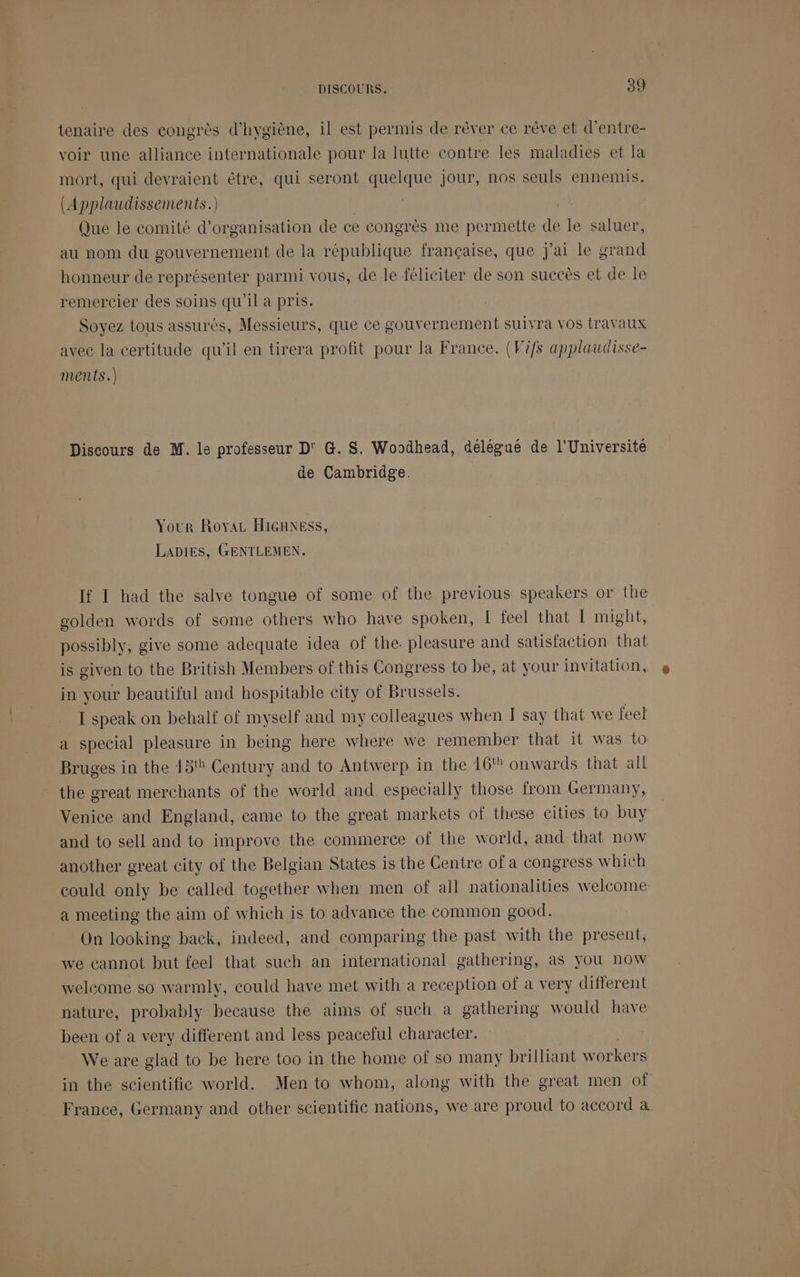 tenaire des congrès d'hygiène, il est permis de rêver ce rêve et d’entre- voir une alliance internationale pour la lutte contre les maladies et la mort, qui devraient être, qui seront quelque jour, nos seuls ennemis. (Applaudissements.) Que le comité d'organisation de ce congrès me permette de le saluer, au nom du gouvernement de la république française, que J'ai le grand honneur de représenter parmi vous, de le féliciter de son succès et de le remercier des soins qu'il a pris. Soyez tous assurés, Messieurs, que ce gouvernement suivra vos travaux avec la certitude qu’il en tirera profit pour la France. (Vifs applaudisse- ments.) Discours de M. le professeur D' G. S. Woodhead, délégué de l’Université de Cambridge. Your RoyaL HIGHNESs, LADIES, GENTLEMEN. If I had the salve tongue of some of the previous speakers or the golden words of some others who have spoken, [ feel that 1 might, possibly, give some adequate idea of the. pleasure and satisfaction that is given to the British Members of this Congress to be, at your invitation, in your beautiful and hospitable city of Brussels. [ speak on behalf of myself and my colleagues when T say that we feel special pleasure in being here where we remember that it was to Bruges in the 15% Century and to Antwerp in the 16% onwards that all the great merchants of the world and especially those from Germany, Venice and England, came to the great markets of these cities to buy and to sell and to improve the commerce of the world, and that now another great city of the Belgian States is the Centre of a congress which could only be called together when men of all nationalities welcome a meeting the aim of which is to advance the common good. On looking back, indeed, and comparing the past with the present, we cannot but feel that such an international gathering, as you now welcome so warmly, could have met with a reception of à very different nature, probably because the aims of such à gathering would have been of a very different and less peaceful character. We are glad to be here too in the home of so many brilliant workers in the scientific world. Men to whom, along with the great men of France, Germany and other scientific nations, we are proud to accord à.