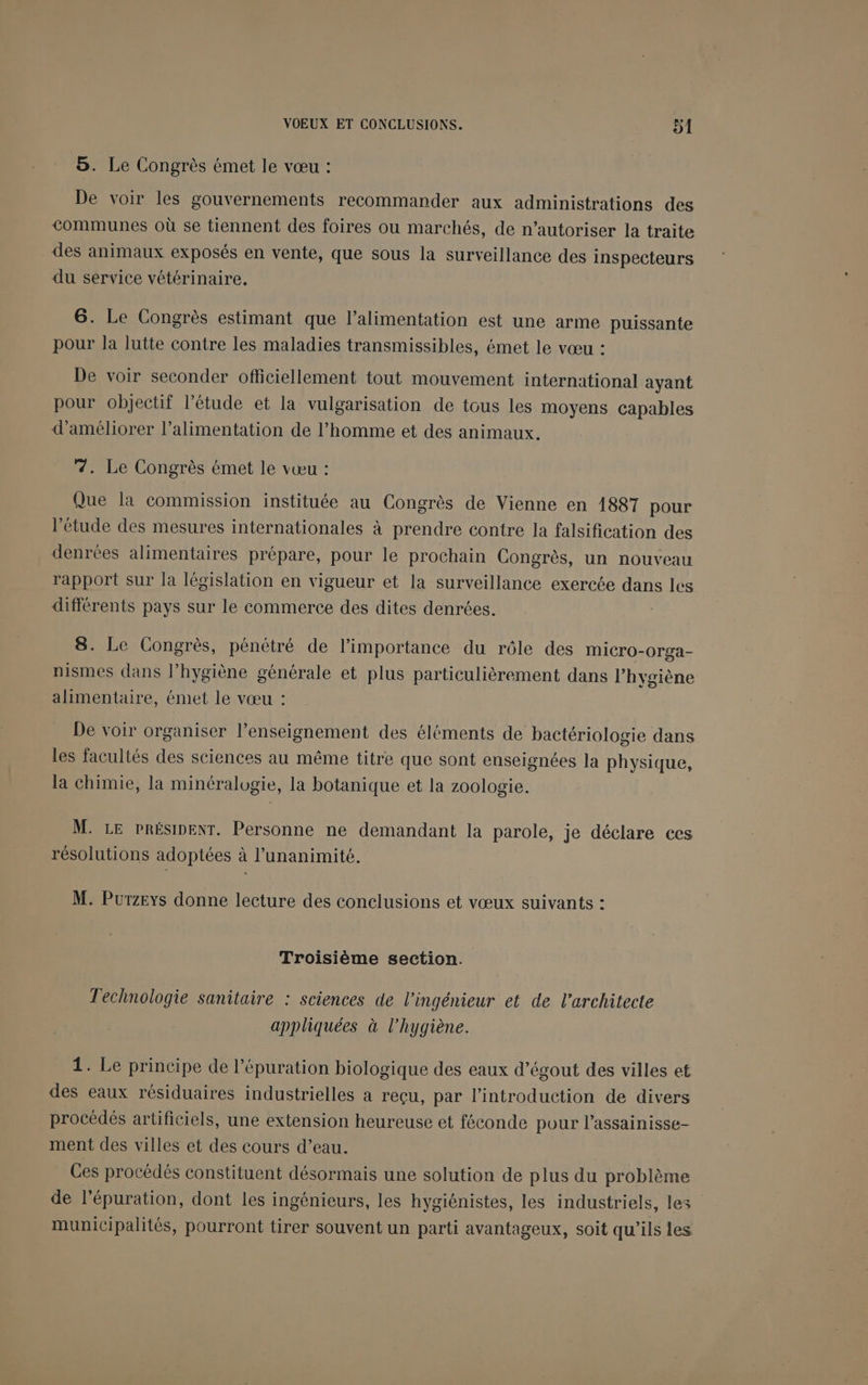 5. Le Congrès émet le vœu : De voir les gouvernements recommander aux administrations des communes où se tiennent des foires ou marchés, de n’autoriser la traite des animaux exposés en vente, que sous la surveillance des inspecteurs du service vétérinaire. 6. Le Congrès estimant que l'alimentation est une arme puissante pour la lutte contre les maladies transmissibles, émet le vœu : De voir seconder officiellement tout mouvement international ayant pour objectif l'étude et la vulgarisation de tous les moyens capables d'améliorer l'alimentation de l’homme et des animaux. 7. Le Congrès émet le vœu : Que la commission instituée au Congrès de Vienne en 1887 pour l'étude des mesures internationales à prendre contre la falsification des denrées alimentaires prépare, pour le prochain Congrès, un nouveau rapport sur la législation en vigueur et la surveillance exercée dans les différents pays sur le commerce des dites denrées. 8. Le Congrès, pénétré de l'importance du rôle des miICro-0rga- nismes dans l'hygiène générale et plus particulièrement dans l'hygiène alimentaire, émet le vœu : De voir organiser l’enseignement des éléments de bactériologie dans les facultés des sciences au même titre que sont enseignées la physique, la chimie, la minéralogie, la botanique et la zoologie. M. LE PRÉSIDENT. Personne ne demandant la parole, je déclare ces résolutions adoptées à l'unanimité. M. Purzeys donne lecture des conclusions et vœux suivants : Troisième section. Technologie sanitaire : sciences de l'ingénieur et de l'architecte appliquées à l'hygiène. 1. Le principe de l’épuration biologique des eaux d’égout des villes et des eaux résiduaires industrielles a reçu, par l'introduction de divers procédés artificiels, une extension heureuse et féconde pour l’assainisse- ment des villes et des cours d’eau. Ces procédés constituent désormais une solution de plus du problème de l’épuration, dont les ingénieurs, les hygiénistes, les industriels, les municipalités, pourront tirer souvent un parti avantageux, soit qu'ils les