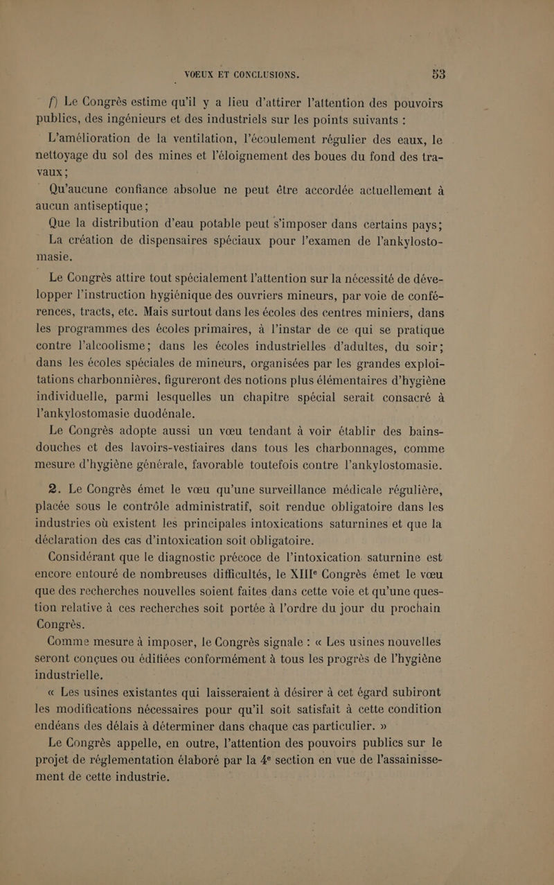 f) Le Congrès estime qu'il y a lieu d'attirer l’attention des pouvoirs publics, des ingénieurs et des industriels sur les points suivants : LA L'amélioration de la ventilation, l'écoulement régulier des eaux, le nettoyage du sol des mines et l'éloignement des boues du fond des tra- Vaux ; _ Qu’aucune confiance absolue ne peut être accordée actuellement à aucun antiseptique ; | Que la distribution d’eau potable peut s'imposer dans certains pays; La création de dispensaires spéciaux pour l’examen de l’ankylosto- masie. _ Le Congrès attire tout spécialement l'attention sur la nécessité de déve- lopper l'instruction hygiénique des ouvriers mineurs, par voie de confé- rences, tracts, etc. Mais surtout dans les écoles des centres miniers, dans les programmes des écoles primaires, à l’instar de ce qui se pratique contre l'alcoolisme; dans les écoles industrielles d'adultes, du soir; dans les écoles spéciales de mineurs, organisées par les grandes exploi- tations charbonnières, figureront des notions plus élémentaires d'hygiène individuelle, parmi lesquelles un chapitre spécial serait consacré à l’ankylostomasie duodénale. Le Congrès adopte aussi un vœu tendant à voir établir des bains- douches et des lavoirs-vestiaires dans tous les charbonnages, comme mesure d'hygiène générale, favorable toutefois contre l’ankylostomasie. 2. Le Congrès émet le vœu qu’une surveillance médicale régulière, placée sous le contrôle administratif, soit renduc obligatoire dans les industries où existent les principales intoxications saturnines et que la déclaration des cas d’intoxication soit obligatoire. Considérant que le diagnostic précoce de l’intoxication saturnine est encore entouré de nombreuses difficultés, le XIIIe Congrès émet le vœu que des recherches nouvelles soient faites dans cette voie et qu’une ques- tion relative à ces recherches soit portée à l’ordre du jour du prochain Congrès. | Comme mesure à imposer, Le Congrès signale : « Les usines nouvelles seront conçues ou éditiées conformément à tous les progrès de l’hygiène industrielle, « Les usines existantes qui laisseraient à désirer à cet égard subiront les modifications nécessaires pour qu’il soit satisfait à cette condition endéans des délais à déterminer dans chaque cas particulier. » Le Congrès appelle, en outre, l’attention des pouvoirs publics sur le projet de réglementation élaboré par la 4° section en vue de l’assainisse- ment de cette industrie.
