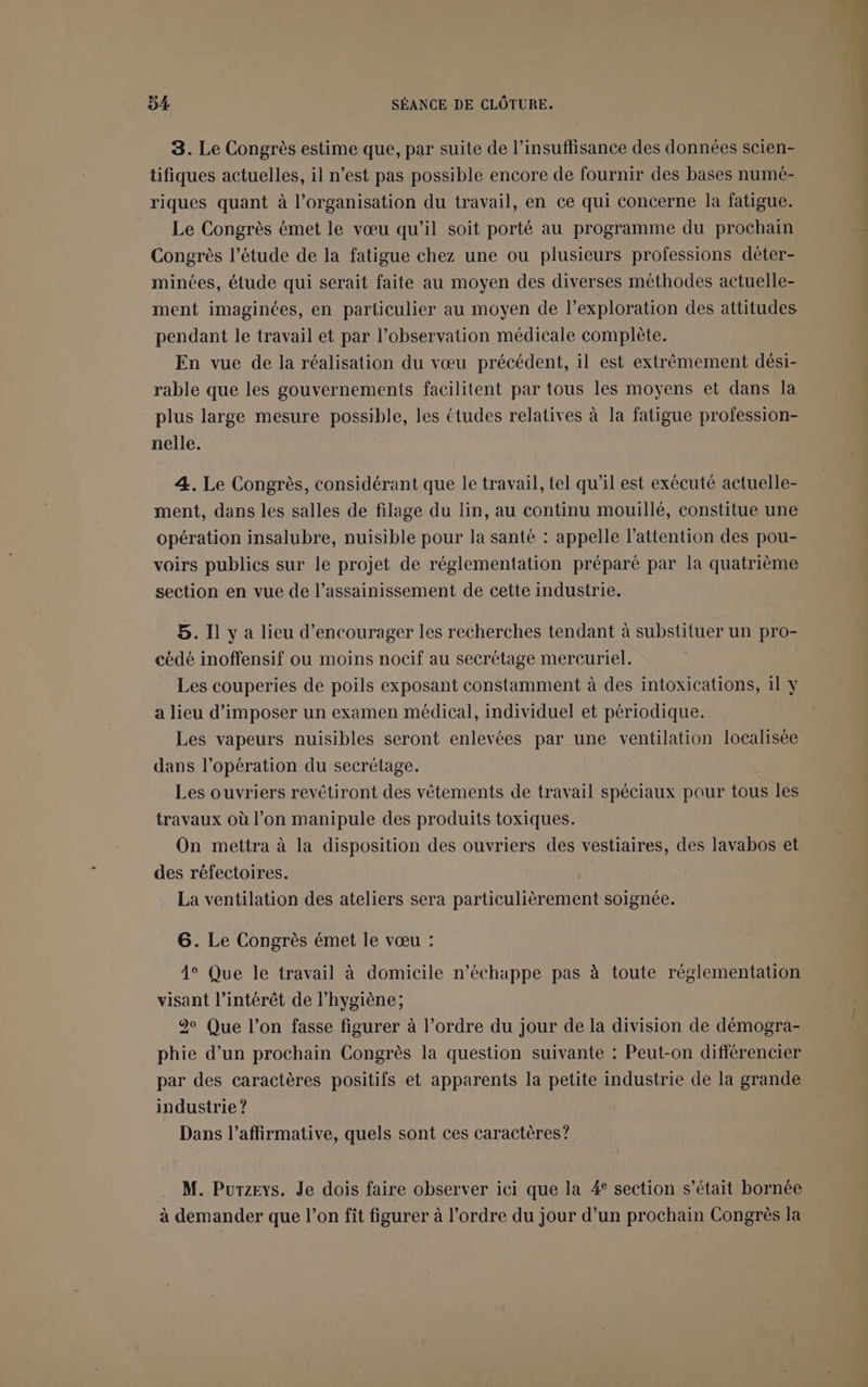 8. Le Congrès estime que, par suite de l'insuffisance des données scien- tifiques actuelles, il n’est pas possible encore de fournir des bases numé- riques quant à l’organisation du travail, en ce qui concerne la fatigue. Le Congrès émet le vœu qu’il soit porté au programme du prochain Congrès l’étude de la fatigue chez une ou plusieurs professions dêter- minées, étude qui serait faite au moyen des diverses méthodes actuelle- ment imaginées, en particulier au moyen de l’exploration des attitudes pendant le travail et par l’observation médicale complète. En vue de la réalisation du vœu précédent, il est extrêmement dési- rable que les gouvernements facilitent par tous les moyens et dans la plus large mesure possible, les études relatives à la fatigue profession- nelle. 4. Le Congrès, considérant que le travail, tel qu’il est exécuté actuelle- ment, dans les salles de filage du lin, au continu mouillé, constitue une opération insalubre, nuisible pour la santé : appelle l'attention des pou- voirs publics sur le projet de réglementation préparé par la quatrième section en vue de l’assainissement de cette industrie. 5. Il y a lieu d'encourager les recherches tendant à substituer un pro- cédé inoffensif ou moins nocif au secrétage mercuriel. Les couperies de poils exposant constamment à des intoxications, il y a lieu d’imposer un examen médical, individuel et périodique. Les vapeurs nuisibles seront enlevées par une ventilation localisée dans l’opération du secrétage. Les ouvriers revêtiront des vêtements de travail spéciaux pour tous les travaux où l’on manipule des produits toxiques. On mettra à la disposition des ouvriers des vestiaires, des lavabos et des réfectoires. La ventilation des ateliers sera particulièrement soignée. 6. Le Congrès émet le vœu : 4° Que le travail à domicile n’échappe pas à toute réglementation visant l’intérêt de l'hygiène; 20 Que l’on fasse figurer à l’ordre du jour de la division de démogra- phie d’un prochain Congrès la question suivante : Peut-on différencier par des caractères positifs et apparents la petite industrie de la grande industrie ? Dans l’affirmative, quels sont ces caractères? M. Purzeys. Je dois faire observer ici que la 4 section s’était bornée à demander que l’on fit figurer à l’ordre du jour d’un prochain Congrès la