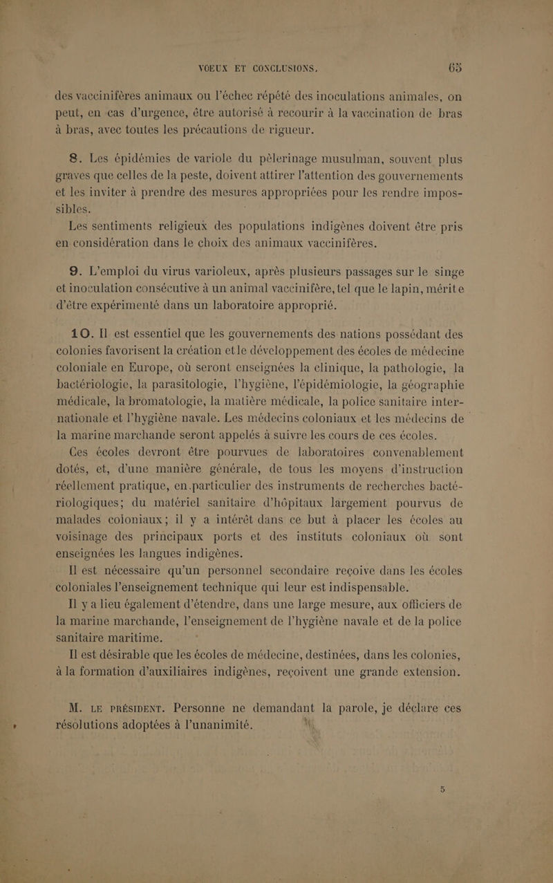 De à des vaccinifères animaux ou l’échec répété des inoculations animales, on peut, en cas d'urgence, être autorisé à recourir à la vaccination de bras à bras, avec toutes les précautions de rigueur. 8. Les épidémies de variole du pèlerinage musulman, souvent plus graves que celles de la peste, doivent attirer l'attention des gouvernements et les inviter à prendre des mesures appropriées pour les rendre impos- Les sentiments religieux des populations indigènes doivent être pris en considération dans le choix des animaux vaccinifères. 9. L'emploi du virus varioleux, après plusieurs passages sur le singe et inoculation consécutive à un animal vaccinifère, tel que le lapin, mérite d’être expérimenté dans un laboratoire approprié. 10. Il est essentiel que les gouvernements des nations possédant des colonies favorisent la création etle développement des écoles de médecine coloniale en Europe, où seront enseignées la clinique, la pathologie, la bactériologie, la parasitologie, l'hygiène, l'épidémiologie, la géographie médicale, la bromatologie, la matière médicale, la police sanitaire inter- nationale et l'hygiène navale. Les médecins coloniaux et les médecins de la marine marchande seront appelés à suivre les cours de ces écoles. Ces écoles devront être pourvues de laboratoires convenablement dotés, et, d’une manière générale, de tous les moyens d'instruction réellement pratique, en.particulier des instruments de recherches bacté- riologiques; du matériel sanitaire d’hôpitaux largement pourvus de malades coloniaux; il y a intérêt dans ce but à placer les écoles au voisinage des principaux ports et des instituts coloniaux où sont enseignées les langues indigènes. Il est nécessaire qu’un personnel secondaire reçoive dans les écoles coloniales l’enseignement technique qui leur est indispensable. Il y a lieu également d'étendre, dans une large mesure, aux officiers de la marine marchande, l’enseignement de l’hygiène navale et de la police sanitaire maritime. Il est désirable que les écoles de médecine, destinées, dans les colonies, à la formation d’auxiliaires indigènes, reçoivent une grande extension. M. LE PRÉSIDENT. Personne ne demandant la parole, je déclare ces RTS. Q , A . 7 +4 résolutions adoptées à l’unanimité. \