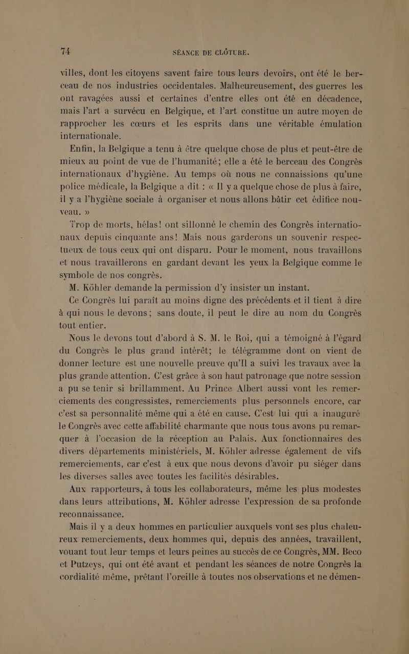 villes, dont les citoyens savent faire tous leurs devoirs, ont été le ber- ceau de nos industries occidentales. Malheureusement, des guerres les ont ravagées aussi et certaines d’entre elles ont été en décadence, mais l’art a survécu en Belgique, et l’art constitue un autre moyen de rapprocher les cœurs et les esprits dans une véritable émulation internationale. Enfin, la Belgique a tenu à être quelque chose de plus et peut-être de mieux au point de vue de l’humanité; elle a été le berceau des Congrès internationaux d'hygiène. Au temps où nous ne connaissions qu’une police médicale, la Belgique a dit : « [1 y a quelque chose de plus à faire, il y à l’hygiène sociale à organiser et nous allons bâtir cet édifice nou- veau. » Trop de morts, hélas! ont sillonné le chemin des Congrès internatio- naux depuis cinquante ans! Mais nous garderons un souvenir respec- tueux de tous ceux qui ont disparu. Pour le moment, nous travaillons et nous travaillerons en gardant devant les yeux la Belgique comme le symbole de nos congrès. M. Kôhler demande la permission d'y insister un instant. Ce Congrès lui paraît au moins digne des précédents et il tient à dire à qui nous le devons; sans doute, 1l peut le dire au nom du Congrès tout entier. Nous le devons tout d’abord à S. M. le Roiï, qui a témoigné à l’égard du Congrès le plus grand intérêt; le télégramme dont on vient de donner lecture est une nouvelle preuve qu’'Il a suivi les travaux avec la plus grande attention. C’est grâce à son haut patronage que notre session a pu se tenir si brillamment. Au Prince Albert aussi vont les remer- ciements des congressistes, remerciements plus personnels encore, car c’est sa personnalité même qui a été en cause. C’est lui qui à inauguré le Congrès avec cette affabilité charmante que nous tous avons pu remar- quer à l’occasion de la réception au Palais. Aux fonctionnaires des divers départements ministériels, M. Kôhler adresse également de vifs remerciements, Car C’est à eux que nous devons d’avoir pu siéger dans les diverses salles avec toutes les facilités désirables. Aux rapporteurs, à tous les collaborateurs, même les plus modestes dans leurs attributions, M. Kôhler adresse l'expression de sa profonde reconnaissance. Mais il y a deux hommes en particulier auxquels vont ses plus chaleu- reux remerciements, deux hommes qui, depuis des années, travaillent, vouant tout leur temps et leurs peines au succès de ce Congrès, MM. Beco et Putzeys, qui ont été avant et pendant les séances de notre Congrès la cordialité même, prêtant l’oreille à toutes nos observations et ne démen-